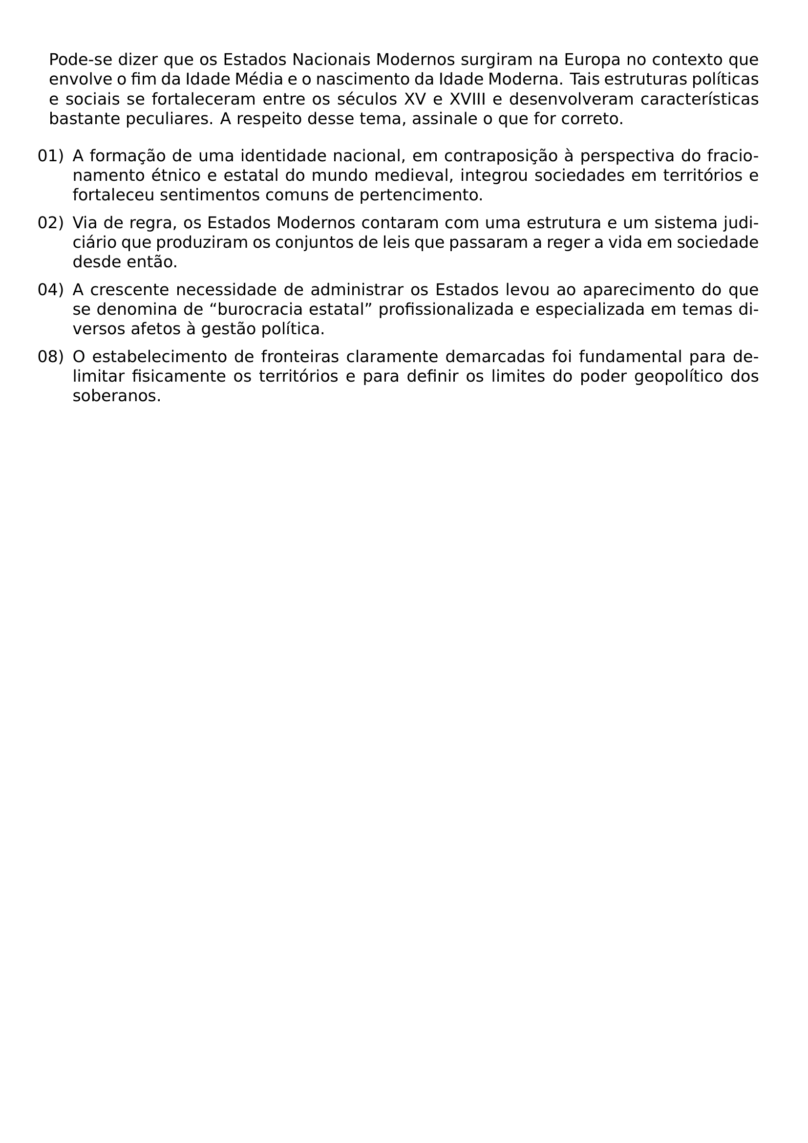 PODE SE DIZER QUE OS ESTADOS NACIONAIS MODERNOS SURGIRAM NA EUROPA NO CONTEXTO QUE ENVOLVE O FIM DA IDADE MEDIA E O NASCIMENTO DA IDADE MODERNA TAIS ESTRUTURAS POLITICAS E SOCIAIS SE FORTALECERAM ENTRE OS SECULOS XV E XVIII E DESENVOLVERAM CARACTERISTICAS BASTANTE PECULIARES A RESPEITO DESSE TEMA ASSINALE O QUE FOR CORRETO BEGIN ENUMERATE LEFTMARGIN LABELSEP 0 5EM ITEMSEP 0 5EM ITEM 01 A FORMACAO DE UMA IDENTIDADE NACIONAL EM CONTRAPOSICAO A PERSPECTIVA DO FRACIONAMENTO ETNICO E ESTATAL DO MUNDO MEDIEVAL INTEGROU SOCIEDADES EM TERRITORIOS E FORTALECEU SENTIMENTOS COMUNS DE PERTENCIMENTO ITEM 02 VIA DE REGRA OS ESTADOS MODERNOS CONTARAM COM UMA ESTRUTURA E UM SISTEMA JUDICIARIO QUE PRODUZIRAM OS CONJUNTOS DE LEIS QUE PASSARAM A REGER A VIDA EM SOCIEDADE DESDE ENTAO ITEM 04 A CRESCENTE NECESSIDADE DE ADMINISTRAR OS ESTADOS LEVOU AO APARECIMENTO DO QUE SE DENOMINA DE BUROCRACIA ESTATAL PROFISSIONALIZADA E ESPECIALIZADA EM TEMAS DIVERSOS AFETOS A GESTAO POLITICA ITEM 08 O ESTABELECIMENTO DE FRONTEIRAS CLARAMENTE DEMARCADAS FOI FUNDAMENTAL PARA DELIMITAR FISICAMENTE OS TERRITORIOS E PARA DEFINIR OS LIMITES DO PODER GEOPOLITICO DOS SOBERANOS END ENUMERATE
