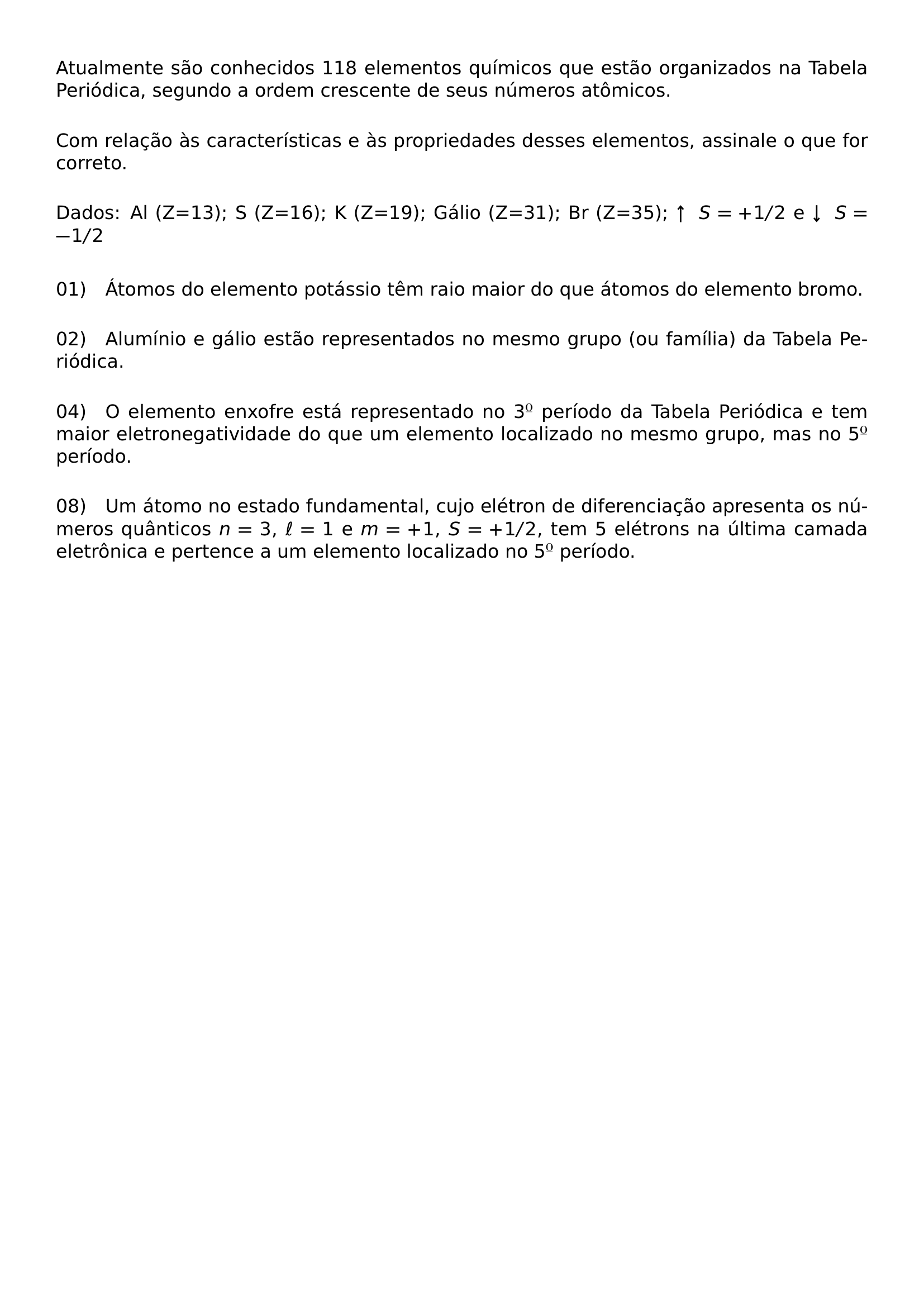 ATUALMENTE SAO CONHECIDOS 118 ELEMENTOS QUIMICOS QUE ESTAO ORGANIZADOS NA TABELA PERIODICA SEGUNDO A ORDEM CRESCENTE DE SEUS NUMEROS ATOMICOS VSPACE 0 8EM COM RELACAO AS CARACTERISTICAS E AS PROPRIEDADES DESSES ELEMENTOS ASSINALE O QUE FOR CORRETO VSPACE 0 8EM DADOS AL Z 13 S Z 16 K Z 19 GALIO Z 31 BR Z 35 UPARROW S 1 2 E DOWNARROW S 1 2 VSPACE 1EM NOINDENT 01 QUAD ATOMOS DO ELEMENTO POTASSIO TEM RAIO MAIOR DO QUE ATOMOS DO ELEMENTO BROMO VSPACE 0 8EM NOINDENT 02 QUAD ALUMINIO E GALIO ESTAO REPRESENTADOS NO MESMO GRUPO OU FAMILIA DA TABELA PERIODICA VSPACE 0 8EM NOINDENT 04 QUAD O ELEMENTO ENXOFRE ESTA REPRESENTADO NO 3 TEXTORDMASCULINE PERIODO DA TABELA PERIODICA E TEM MAIOR ELETRONEGATIVIDADE DO QUE UM ELEMENTO LOCALIZADO NO MESMO GRUPO MAS NO 5 TEXTORDMASCULINE PERIODO VSPACE 0 8EM NOINDENT 08 QUAD UM ATOMO NO ESTADO FUNDAMENTAL CUJO ELETRON DE DIFERENCIACAO APRESENTA OS NUMEROS QUANTICOS N 3 ELL 1 E M 1 S 1 2 TEM 5 ELETRONS NA ULTIMA CAMADA ELETRONICA E PERTENCE A UM ELEMENTO LOCALIZADO NO 5 TEXTORDMASCULINE PERIODO