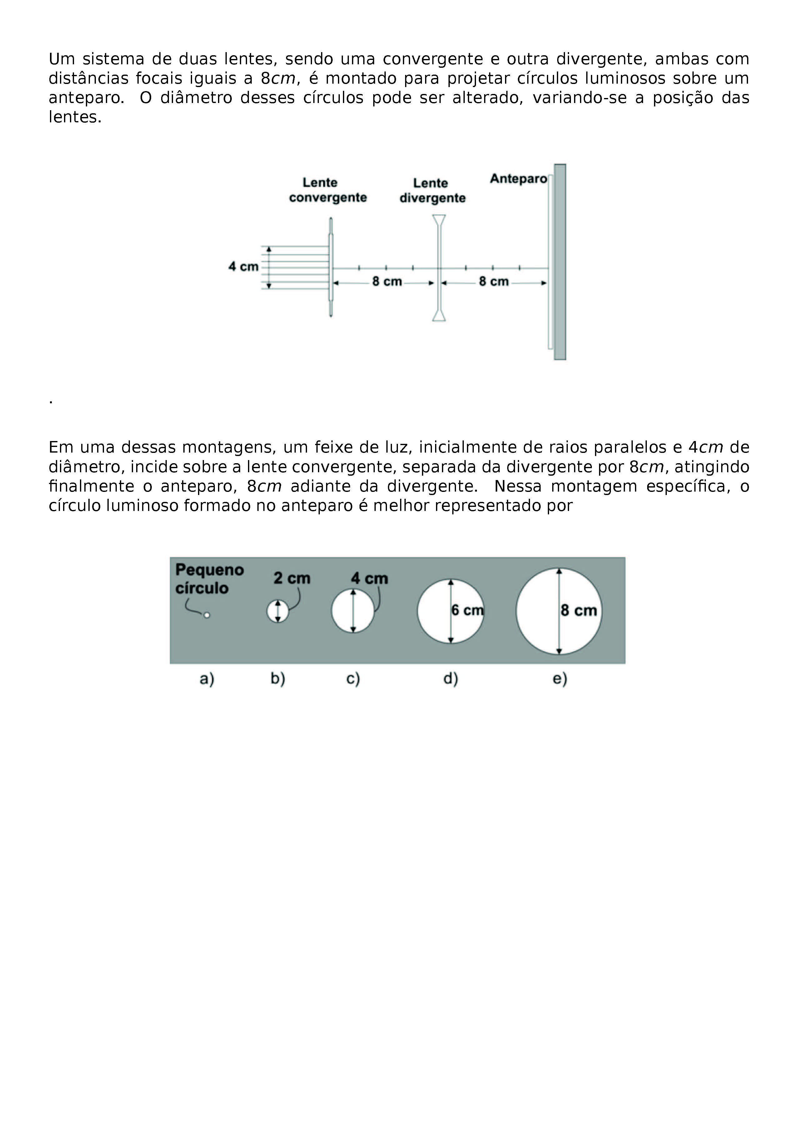 UM SISTEMA DE DUAS LENTES, SENDO UMA CONVERGENTE E OUTRA DIVERGENTE, AMBAS COM DISTANCIAS FOCAIS IGUAIS A 8 CM, E MONTADO PARA PROJETAR CIRCULOS LUMINOSOS SOBRE UM ANTEPARO. O DIAMETRO DESSES CIRCULOS PODE SER ALTERADO, VARIANDO-SE A POSICAO DAS LENTES.
\BEGIN{CENTER}
\END{CENTER}
.
EM UMA DESSAS MONTAGENS, UM FEIXE DE LUZ, INICIALMENTE DE RAIOS PARALELOS E 4 CM DE DIAMETRO, INCIDE SOBRE A LENTE CONVERGENTE, SEPARADA DA DIVERGENTE POR 8 CM, ATINGINDO FINALMENTE O ANTEPARO, 8 CM ADIANTE DA DIVERGENTE. NESSA MONTAGEM ESPECIFICA, O CIRCULO LUMINOSO FORMADO NO ANTEPARO E MELHOR REPRESENTADO POR
\BEGIN{CENTER}
\END{CENTER}