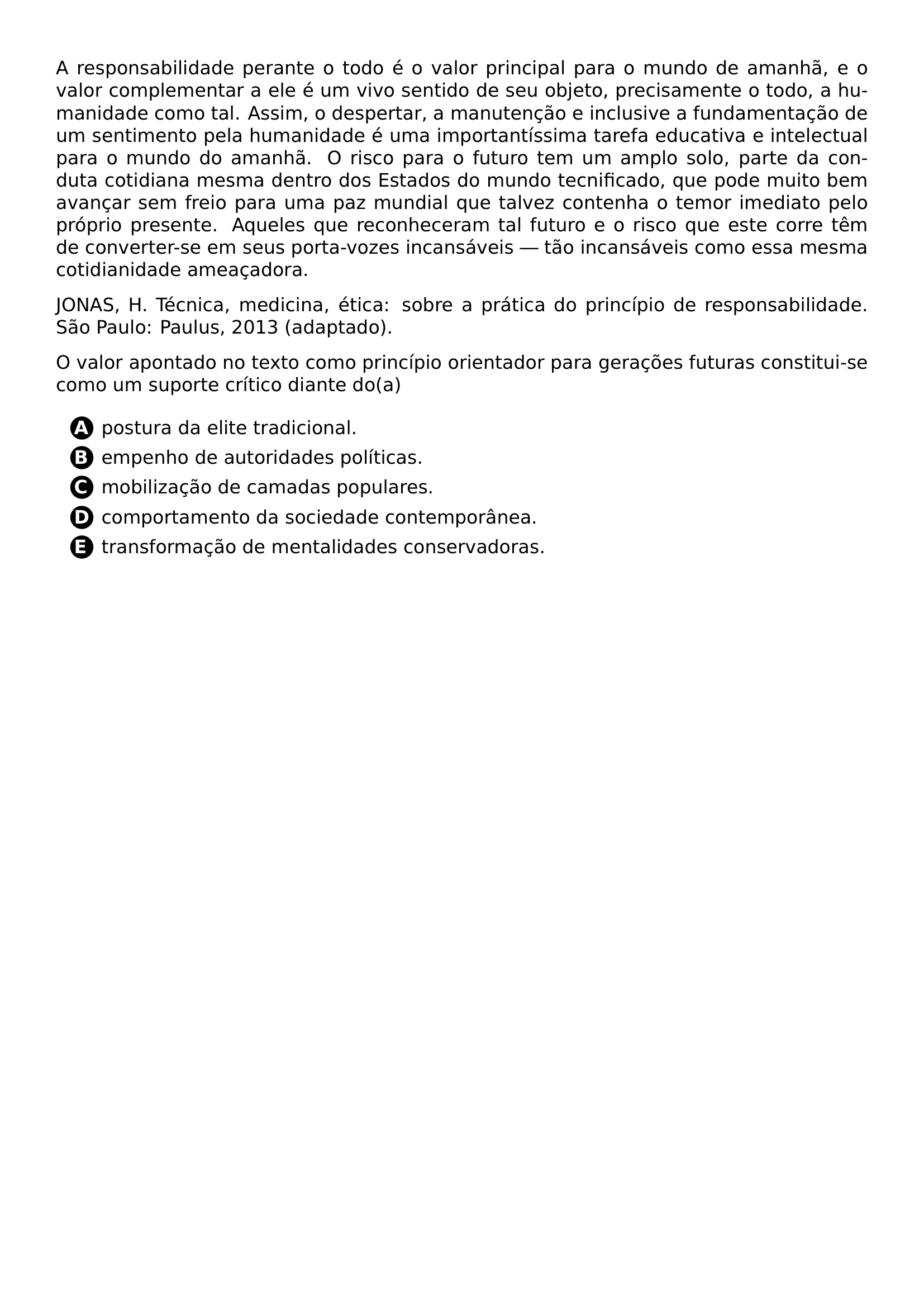 PAR A RESPONSABILIDADE PERANTE O TODO E O VALOR PRINCIPAL PARA O MUNDO DE AMANHA E O VALOR COMPLEMENTAR A ELE E UM VIVO SENTIDO DE SEU OBJETO PRECISAMENTE O TODO A HUMANIDADE COMO TAL ASSIM O DESPERTAR A MANUTENCAO E INCLUSIVE A FUNDAMENTACAO DE UM SENTIMENTO PELA HUMANIDADE E UMA IMPORTANTISSIMA TAREFA EDUCATIVA E INTELECTUAL PARA O MUNDO DO AMANHA O RISCO PARA O FUTURO TEM UM AMPLO SOLO PARTE DA CONDUTA COTIDIANA MESMA DENTRO DOS ESTADOS DO MUNDO TECNIFICADO QUE PODE MUITO BEM AVANCAR SEM FREIO PARA UMA PAZ MUNDIAL QUE TALVEZ CONTENHA O TEMOR IMEDIATO PELO PROPRIO PRESENTE AQUELES QUE RECONHECERAM TAL FUTURO E O RISCO QUE ESTE CORRE TEM DE CONVERTER SE EM SEUS PORTA VOZES INCANSAVEIS TAO INCANSAVEIS COMO ESSA MESMA COTIDIANIDADE AMEACADORA PAR JONAS H TECNICA MEDICINA ETICA SOBRE A PRATICA DO PRINCIPIO DE RESPONSABILIDADE SAO PAULO PAULUS 2013 ADAPTADO PAR O VALOR APONTADO NO TEXTO COMO PRINCIPIO ORIENTADOR PARA GERACOES FUTURAS CONSTITUI SE COMO UM SUPORTE CRITICO DIANTE DO A CQ REPRODUCTION ALTERNATIVES BEGIN BEGIN ENUMERATE LABEL PROTECT CIRCLED ALPH ITEM PROTECT CIRCLED A POSTURA DA ELITE TRADICIONAL ITEM PROTECT CIRCLED B EMPENHO DE AUTORIDADES POLITICAS ITEM PROTECT CIRCLED C MOBILIZACAO DE CAMADAS POPULARES ITEM PROTECT CIRCLED D COMPORTAMENTO DA SOCIEDADE CONTEMPORANEA ITEM PROTECT CIRCLED E TRANSFORMACAO DE MENTALIDADES CONSERVADORAS END ENUMERATE CQ REPRODUCTION ALTERNATIVES END