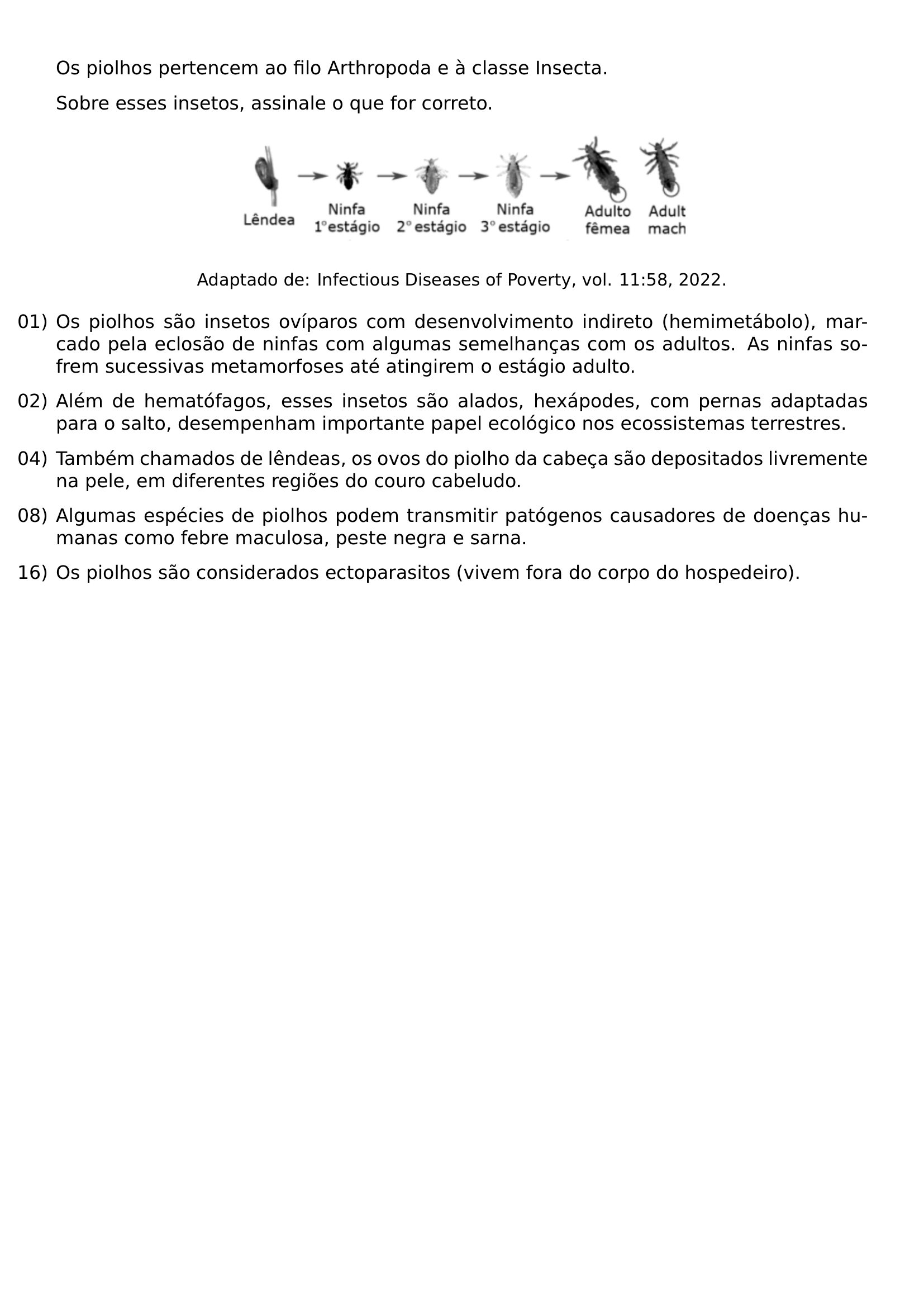 OS PIOLHOS PERTENCEM AO FILO ARTHROPODA E A CLASSE INSECTA SOBRE ESSES INSETOS ASSINALE O QUE FOR CORRETO BEGIN CENTER INCLUDEGRAPHICS WIDTH 0 55 LINEWIDTH 20260813 195244 01 PNG END CENTER BEGIN CENTER SMALL ADAPTADO DE INFECTIOUS DISEASES OF POVERTY VOL 11 58 2022 END CENTER BEGIN ENUMERATE LABEL LEFTMARGIN 0PT ITEMINDENT 0PT ITEMSEP 8PT ITEM 01 OS PIOLHOS SAO INSETOS OVIPAROS COM DESENVOLVIMENTO INDIRETO HEMIMETABOLO MARCADO PELA ECLOSAO DE NINFAS COM ALGUMAS SEMELHANCAS COM OS ADULTOS AS NINFAS SOFREM SUCESSIVAS METAMORFOSES ATE ATINGIREM O ESTAGIO ADULTO ITEM 02 ALEM DE HEMATOFAGOS ESSES INSETOS SAO ALADOS HEXAPODES COM PERNAS ADAPTADAS PARA O SALTO DESEMPENHAM IMPORTANTE PAPEL ECOLOGICO NOS ECOSSISTEMAS TERRESTRES ITEM 04 TAMBEM CHAMADOS DE LENDEAS OS OVOS DO PIOLHO DA CABECA SAO DEPOSITADOS LIVREMENTE NA PELE EM DIFERENTES REGIOES DO COURO CABELUDO ITEM 08 ALGUMAS ESPECIES DE PIOLHOS PODEM TRANSMITIR PATOGENOS CAUSADORES DE DOENCAS HUMANAS COMO FEBRE MACULOSA PESTE NEGRA E SARNA ITEM 16 OS PIOLHOS SAO CONSIDERADOS ECTOPARASITOS VIVEM FORA DO CORPO DO HOSPEDEIRO END ENUMERATE