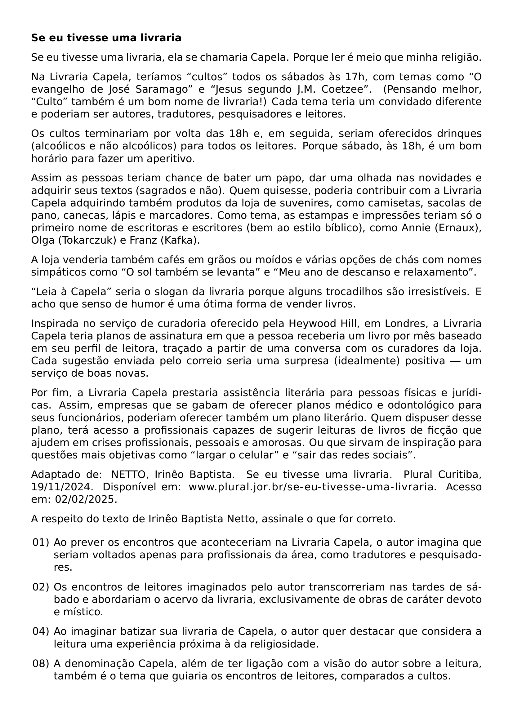 TEXTBF SE EU TIVESSE UMA LIVRARIA SE EU TIVESSE UMA LIVRARIA ELA SE CHAMARIA CAPELA PORQUE LER E MEIO QUE MINHA RELIGIAO NA LIVRARIA CAPELA TERIAMOS CULTOS TODOS OS SABADOS AS 17H COM TEMAS COMO O EVANGELHO DE JOSE SARAMAGO E JESUS SEGUNDO J M COETZEE PENSANDO MELHOR CULTO TAMBEM E UM BOM NOME DE LIVRARIA CADA TEMA TERIA UM CONVIDADO DIFERENTE E PODERIAM SER AUTORES TRADUTORES PESQUISADORES E LEITORES OS CULTOS TERMINARIAM POR VOLTA DAS 18H E EM SEGUIDA SERIAM OFERECIDOS DRINQUES ALCOOLICOS E NAO ALCOOLICOS PARA TODOS OS LEITORES PORQUE SABADO AS 18H E UM BOM HORARIO PARA FAZER UM APERITIVO ASSIM AS PESSOAS TERIAM CHANCE DE BATER UM PAPO DAR UMA OLHADA NAS NOVIDADES E ADQUIRIR SEUS TEXTOS SAGRADOS E NAO QUEM QUISESSE PODERIA CONTRIBUIR COM A LIVRARIA CAPELA ADQUIRINDO TAMBEM PRODUTOS DA LOJA DE SUVENIRES COMO CAMISETAS SACOLAS DE PANO CANECAS LAPIS E MARCADORES COMO TEMA AS ESTAMPAS E IMPRESSOES TERIAM SO O PRIMEIRO NOME DE ESCRITORAS E ESCRITORES BEM AO ESTILO BIBLICO COMO ANNIE ERNAUX OLGA TOKARCZUK E FRANZ KAFKA A LOJA VENDERIA TAMBEM CAFES EM GRAOS OU MOIDOS E VARIAS OPCOES DE CHAS COM NOMES SIMPATICOS COMO O SOL TAMBEM SE LEVANTA E MEU ANO DE DESCANSO E RELAXAMENTO LEIA A CAPELA SERIA O SLOGAN DA LIVRARIA PORQUE ALGUNS TROCADILHOS SAO IRRESISTIVEIS E ACHO QUE SENSO DE HUMOR E UMA OTIMA FORMA DE VENDER LIVROS INSPIRADA NO SERVICO DE CURADORIA OFERECIDO PELA HEYWOOD HILL EM LONDRES A LIVRARIA CAPELA TERIA PLANOS DE ASSINATURA EM QUE A PESSOA RECEBERIA UM LIVRO POR MES BASEADO EM SEU PERFIL DE LEITORA TRACADO A PARTIR DE UMA CONVERSA COM OS CURADORES DA LOJA CADA SUGESTAO ENVIADA PELO CORREIO SERIA UMA SURPRESA IDEALMENTE POSITIVA UM SERVICO DE BOAS NOVAS POR FIM A LIVRARIA CAPELA PRESTARIA ASSISTENCIA LITERARIA PARA PESSOAS FISICAS E JURIDICAS ASSIM EMPRESAS QUE SE GABAM DE OFERECER PLANOS MEDICO E ODONTOLOGICO PARA SEUS FUNCIONARIOS PODERIAM OFERECER TAMBEM UM PLANO LITERARIO QUEM DISPUSER DESSE PLANO TERA ACESSO A PROFISSIONAIS CAPAZES DE SUGERIR LEITURAS DE LIVROS DE FICCAO QUE AJUDEM EM CRISES PROFISSIONAIS PESSOAIS E AMOROSAS OU QUE SIRVAM DE INSPIRACAO PARA QUESTOES MAIS OBJETIVAS COMO LARGAR O CELULAR E SAIR DAS REDES SOCIAIS ADAPTADO DE NETTO IRINEO BAPTISTA SE EU TIVESSE UMA LIVRARIA PLURAL CURITIBA 19 11 2024 DISPONIVEL EM URL WWW PLURAL JOR BR SE EU TIVESSE UMA LIVRARIA ACESSO EM 02 02 2025 A RESPEITO DO TEXTO DE IRINEO BAPTISTA NETTO ASSINALE O QUE FOR CORRETO BEGIN ENUMERATE LEFTMARGIN 2 2EM LABEL ITEMSEP 0 7EM ITEM 01 AO PREVER OS ENCONTROS QUE ACONTECERIAM NA LIVRARIA CAPELA O AUTOR IMAGINA QUE SERIAM VOLTADOS APENAS PARA PROFISSIONAIS DA AREA COMO TRADUTORES E PESQUISADORES ITEM 02 OS ENCONTROS DE LEITORES IMAGINADOS PELO AUTOR TRANSCORRERIAM NAS TARDES DE SABADO E ABORDARIAM O ACERVO DA LIVRARIA EXCLUSIVAMENTE DE OBRAS DE CARATER DEVOTO E MISTICO ITEM 04 AO IMAGINAR BATIZAR SUA LIVRARIA DE CAPELA O AUTOR QUER DESTACAR QUE CONSIDERA A LEITURA UMA EXPERIENCIA PROXIMA A DA RELIGIOSIDADE ITEM 08 A DENOMINACAO CAPELA ALEM DE TER LIGACAO COM A VISAO DO AUTOR SOBRE A LEITURA TAMBEM E O TEMA QUE GUIARIA OS ENCONTROS DE LEITORES COMPARADOS A CULTOS END ENUMERATE