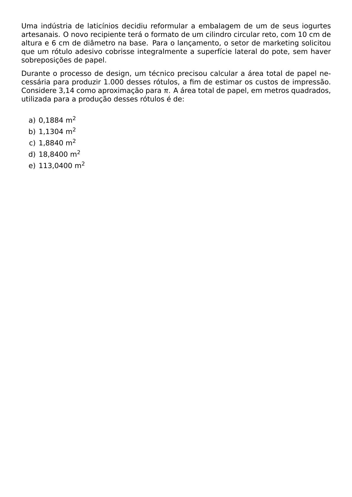 UMA INDUSTRIA DE LATICINIOS DECIDIU REFORMULAR A EMBALAGEM DE UM DE SEUS IOGURTES ARTESANAIS O NOVO RECIPIENTE TERA O FORMATO DE UM CILINDRO CIRCULAR RETO COM 10 CM DE ALTURA E 6 CM DE DIAMETRO NA BASE PARA O LANCAMENTO O SETOR DE MARKETING SOLICITOU QUE UM ROTULO ADESIVO COBRISSE INTEGRALMENTE A SUPERFICIE LATERAL DO POTE SEM HAVER SOBREPOSICOES DE PAPEL DURANTE O PROCESSO DE DESIGN UM TECNICO PRECISOU CALCULAR A AREA TOTAL DE PAPEL NECESSARIA PARA PRODUZIR 1 000 DESSES ROTULOS A FIM DE ESTIMAR OS CUSTOS DE IMPRESSAO CONSIDERE 3 14 COMO APROXIMACAO PARA PI A AREA TOTAL DE PAPEL EM METROS QUADRADOS UTILIZADA PARA A PRODUCAO DESSES ROTULOS E DE VSPACE 0 3CM BEGIN ENUMERATE LABEL ALPH ITEM 0 1884 M 2 ITEM 1 1304 M 2 ITEM 1 8840 M 2 ITEM 18 8400 M 2 ITEM 113 0400 M 2 END ENUMERATE