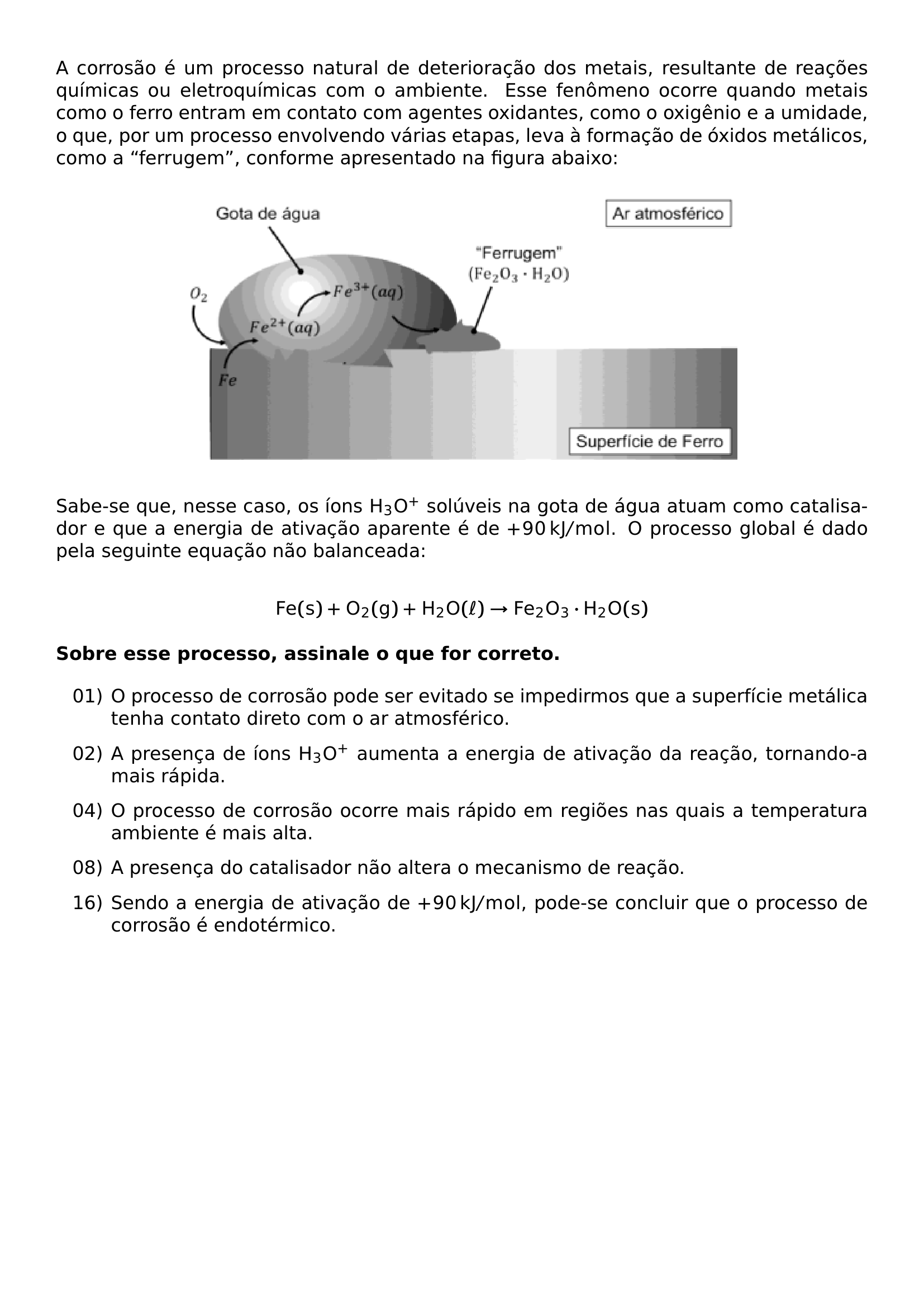 A CORROSAO E UM PROCESSO NATURAL DE DETERIORACAO DOS METAIS RESULTANTE DE REACOES QUIMICAS OU ELETROQUIMICAS COM O AMBIENTE ESSE FENOMENO OCORRE QUANDO METAIS COMO O FERRO ENTRAM EM CONTATO COM AGENTES OXIDANTES COMO O OXIGENIO E A UMIDADE O QUE POR UM PROCESSO ENVOLVENDO VARIAS ETAPAS LEVA A FORMACAO DE OXIDOS METALICOS COMO A FERRUGEM CONFORME APRESENTADO NA FIGURA ABAIXO BEGIN CENTER INCLUDEGRAPHICS WIDTH 0 7 LINEWIDTH 20260807 215843 01 PNG END CENTER SABE SE QUE NESSE CASO OS IONS MATHRM H 3O SOLUVEIS NA GOTA DE AGUA ATUAM COMO CATALISADOR E QUE A ENERGIA DE ATIVACAO APARENTE E DE 90 MATHRM KJ MOL O PROCESSO GLOBAL E DADO PELA SEGUINTE EQUACAO NAO BALANCEADA MATHRM FE S O 2 G H 2O ELL RIGHTARROW FE 2O 3 CDOT H 2O S TEXTBF SOBRE ESSE PROCESSO ASSINALE O QUE FOR CORRETO BEGIN ENUMERATE LABEL LEFTMARGIN 1 25CM ITEMSEP 8PT ITEM 01 O PROCESSO DE CORROSAO PODE SER EVITADO SE IMPEDIRMOS QUE A SUPERFICIE METALICA TENHA CONTATO DIRETO COM O AR ATMOSFERICO ITEM 02 A PRESENCA DE IONS MATHRM H 3O AUMENTA A ENERGIA DE ATIVACAO DA REACAO TORNANDO A MAIS RAPIDA ITEM 04 O PROCESSO DE CORROSAO OCORRE MAIS RAPIDO EM REGIOES NAS QUAIS A TEMPERATURA AMBIENTE E MAIS ALTA ITEM 08 A PRESENCA DO CATALISADOR NAO ALTERA O MECANISMO DE REACAO ITEM 16 SENDO A ENERGIA DE ATIVACAO DE 90 MATHRM KJ MOL PODE SE CONCLUIR QUE O PROCESSO DE CORROSAO E ENDOTERMICO END ENUMERATE