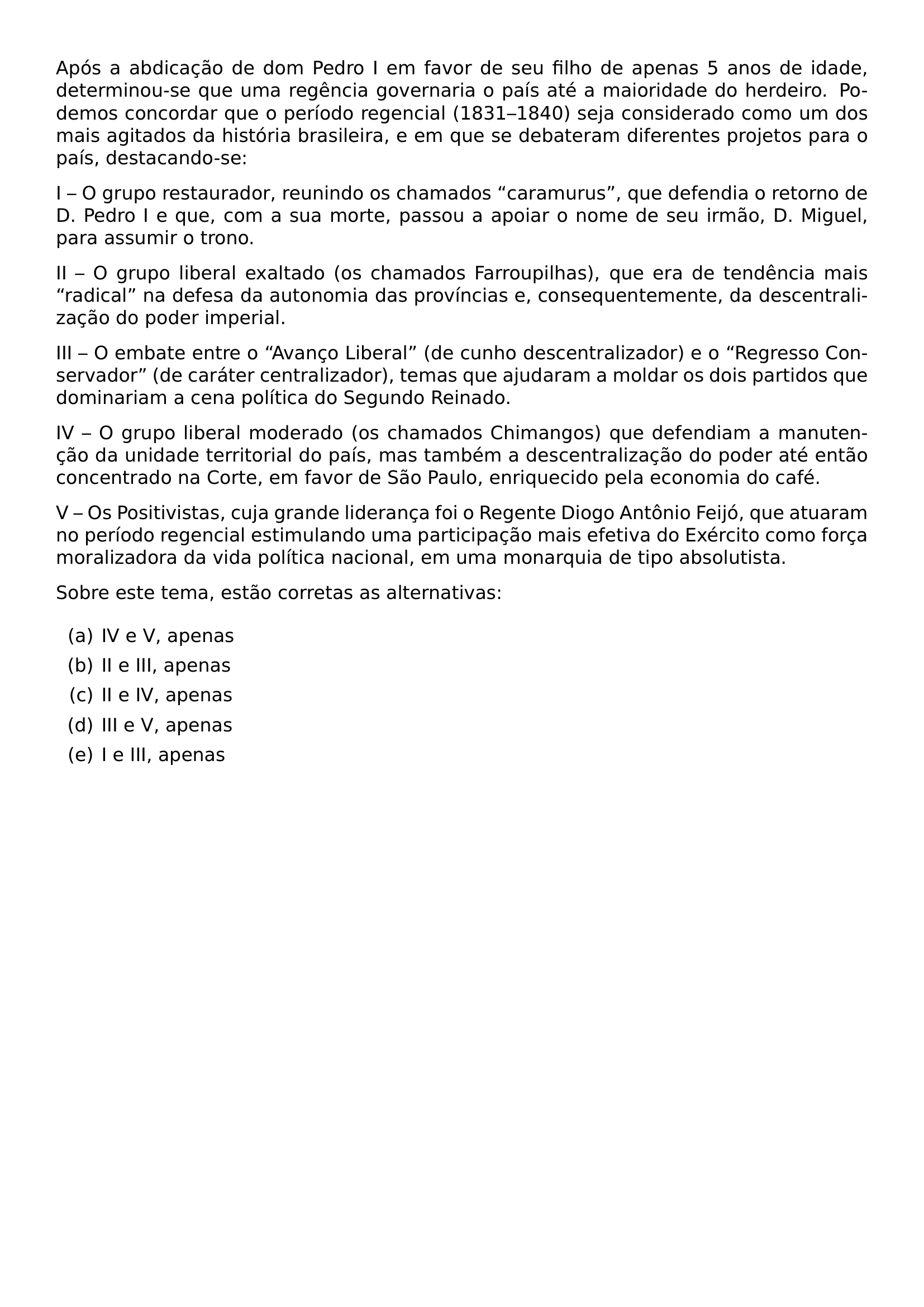 APOS A ABDICACAO DE DOM PEDRO I EM FAVOR DE SEU FILHO DE APENAS 5 ANOS DE IDADE DETERMINOU SE QUE UMA REGENCIA GOVERNARIA O PAIS ATE A MAIORIDADE DO HERDEIRO PODEMOS CONCORDAR QUE O PERIODO REGENCIAL 1831 1840 SEJA CONSIDERADO COMO UM DOS MAIS AGITADOS DA HISTORIA BRASILEIRA E EM QUE SE DEBATERAM DIFERENTES PROJETOS PARA O PAIS DESTACANDO SE I O GRUPO RESTAURADOR REUNINDO OS CHAMADOS CARAMURUS QUE DEFENDIA O RETORNO DE D PEDRO I E QUE COM A SUA MORTE PASSOU A APOIAR O NOME DE SEU IRMAO D MIGUEL PARA ASSUMIR O TRONO II O GRUPO LIBERAL EXALTADO OS CHAMADOS FARROUPILHAS QUE ERA DE TENDENCIA MAIS RADICAL NA DEFESA DA AUTONOMIA DAS PROVINCIAS E CONSEQUENTEMENTE DA DESCENTRALIZACAO DO PODER IMPERIAL III O EMBATE ENTRE O AVANCO LIBERAL DE CUNHO DESCENTRALIZADOR E O REGRESSO CONSERVADOR DE CARATER CENTRALIZADOR TEMAS QUE AJUDARAM A MOLDAR OS DOIS PARTIDOS QUE DOMINARIAM A CENA POLITICA DO SEGUNDO REINADO IV O GRUPO LIBERAL MODERADO OS CHAMADOS CHIMANGOS QUE DEFENDIAM A MANUTENCAO DA UNIDADE TERRITORIAL DO PAIS MAS TAMBEM A DESCENTRALIZACAO DO PODER ATE ENTAO CONCENTRADO NA CORTE EM FAVOR DE SAO PAULO ENRIQUECIDO PELA ECONOMIA DO CAFE V OS POSITIVISTAS CUJA GRANDE LIDERANCA FOI O REGENTE DIOGO ANTONIO FEIJO QUE ATUARAM NO PERIODO REGENCIAL ESTIMULANDO UMA PARTICIPACAO MAIS EFETIVA DO EXERCITO COMO FORCA MORALIZADORA DA VIDA POLITICA NACIONAL EM UMA MONARQUIA DE TIPO ABSOLUTISTA PAR SOBRE ESTE TEMA ESTAO CORRETAS AS ALTERNATIVAS BEGIN ENUMERATE LABEL ALPH ITEM IV E V APENAS ITEM II E III APENAS ITEM II E IV APENAS ITEM III E V APENAS ITEM I E III APENAS END ENUMERATE