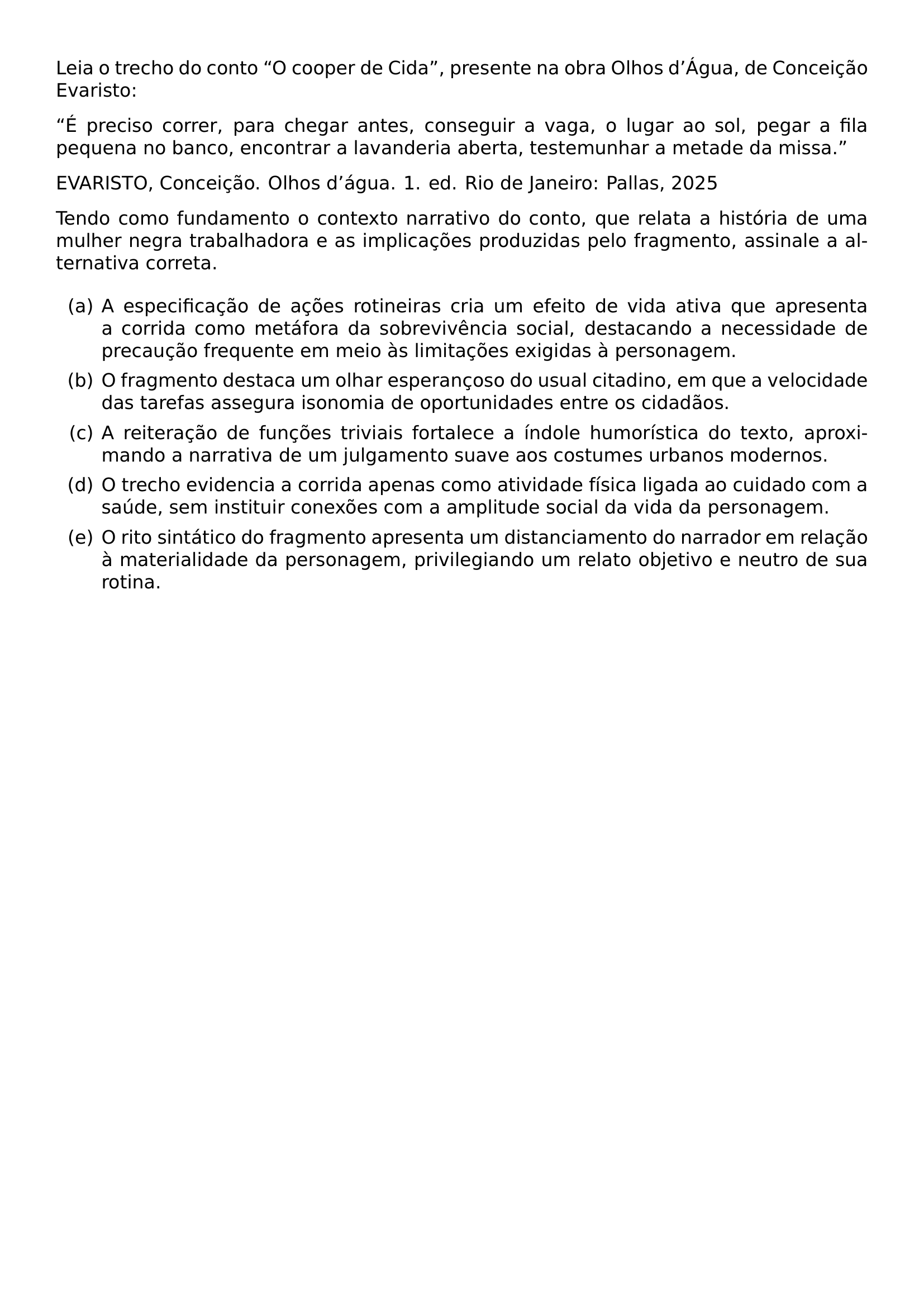 LEIA O TRECHO DO CONTO O COOPER DE CIDA PRESENTE NA OBRA OLHOS D AGUA DE CONCEICAO EVARISTO E PRECISO CORRER PARA CHEGAR ANTES CONSEGUIR A VAGA O LUGAR AO SOL PEGAR A FILA PEQUENA NO BANCO ENCONTRAR A LAVANDERIA ABERTA TESTEMUNHAR A METADE DA MISSA EVARISTO CONCEICAO OLHOS D TEXTQUOTERIGHT AGUA 1 ED RIO DE JANEIRO PALLAS 2025 TENDO COMO FUNDAMENTO O CONTEXTO NARRATIVO DO CONTO QUE RELATA A HISTORIA DE UMA MULHER NEGRA TRABALHADORA E AS IMPLICACOES PRODUZIDAS PELO FRAGMENTO ASSINALE A ALTERNATIVA CORRETA BEGIN ENUMERATE LABEL ALPH ITEM A ESPECIFICACAO DE ACOES ROTINEIRAS CRIA UM EFEITO DE VIDA ATIVA QUE APRESENTA A CORRIDA COMO METAFORA DA SOBREVIVENCIA SOCIAL DESTACANDO A NECESSIDADE DE PRECAUCAO FREQUENTE EM MEIO AS LIMITACOES EXIGIDAS A PERSONAGEM ITEM O FRAGMENTO DESTACA UM OLHAR ESPERANCOSO DO USUAL CITADINO EM QUE A VELOCIDADE DAS TAREFAS ASSEGURA ISONOMIA DE OPORTUNIDADES ENTRE OS CIDADAOS ITEM A REITERACAO DE FUNCOES TRIVIAIS FORTALECE A INDOLE HUMORISTICA DO TEXTO APROXIMANDO A NARRATIVA DE UM JULGAMENTO SUAVE AOS COSTUMES URBANOS MODERNOS ITEM O TRECHO EVIDENCIA A CORRIDA APENAS COMO ATIVIDADE FISICA LIGADA AO CUIDADO COM A SAUDE SEM INSTITUIR CONEXOES COM A AMPLITUDE SOCIAL DA VIDA DA PERSONAGEM ITEM O RITO SINTATICO DO FRAGMENTO APRESENTA UM DISTANCIAMENTO DO NARRADOR EM RELACAO A MATERIALIDADE DA PERSONAGEM PRIVILEGIANDO UM RELATO OBJETIVO E NEUTRO DE SUA ROTINA END ENUMERATE