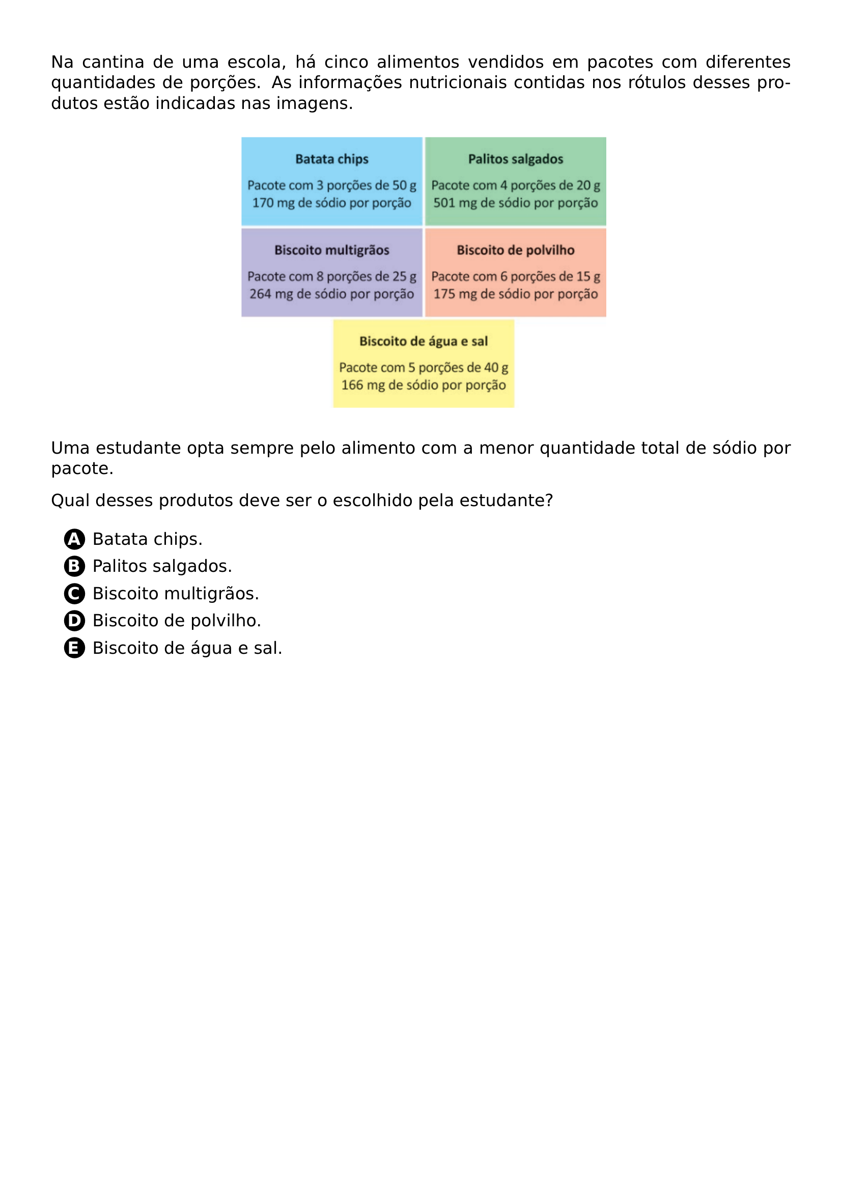 NA CANTINA DE UMA ESCOLA HA CINCO ALIMENTOS VENDIDOS EM PACOTES COM DIFERENTES QUANTIDADES DE PORCOES AS INFORMACOES NUTRICIONAIS CONTIDAS NOS ROTULOS DESSES PRODUTOS ESTAO INDICADAS NAS IMAGENS BEGIN CENTER INCLUDEGRAPHICS WIDTH 0 50 LINEWIDTH 20260704 235039 01 PNG END CENTER UMA ESTUDANTE OPTA SEMPRE PELO ALIMENTO COM A MENOR QUANTIDADE TOTAL DE SODIO POR PACOTE QUAL DESSES PRODUTOS DEVE SER O ESCOLHIDO PELA ESTUDANTE BEGIN ENUMERATE LABEL PROTECT CIRCLED ALPH ITEM BATATA CHIPS ITEM PALITOS SALGADOS ITEM BISCOITO MULTIGRAOS ITEM BISCOITO DE POLVILHO ITEM BISCOITO DE AGUA E SAL END ENUMERATE