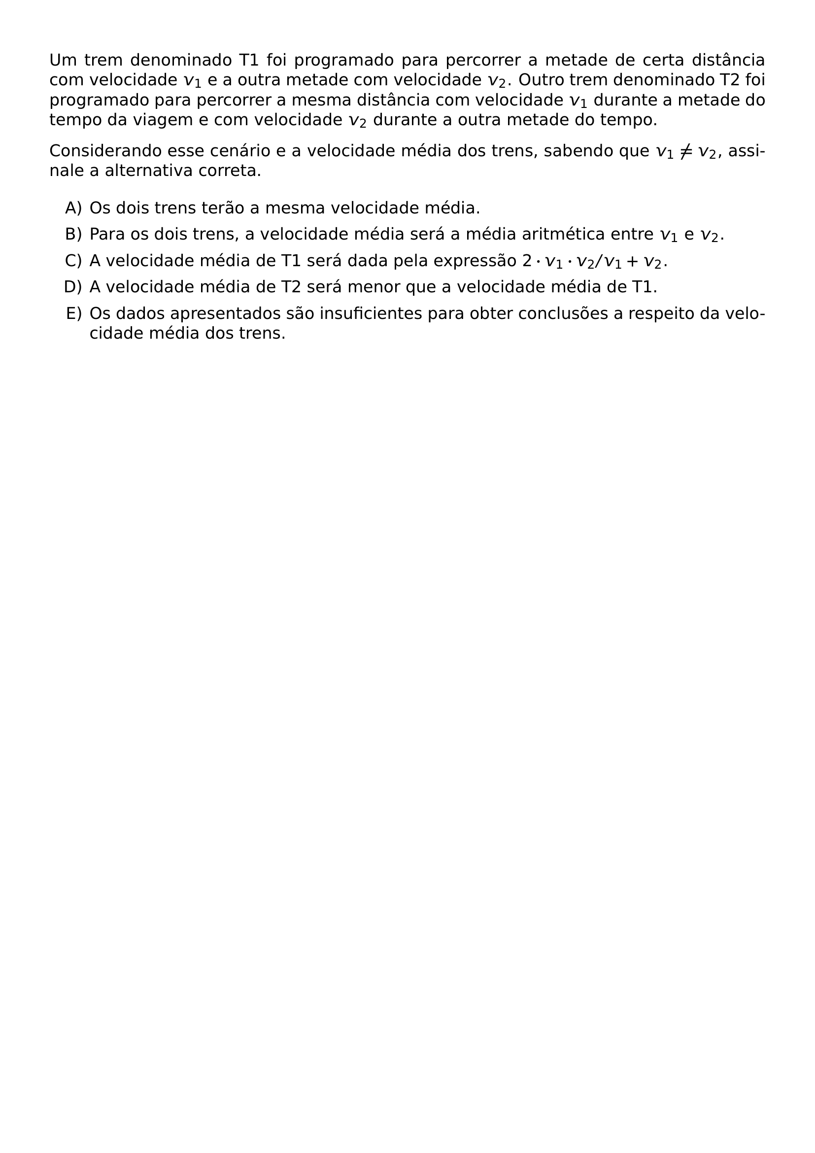 UM TREM DENOMINADO T1 FOI PROGRAMADO PARA PERCORRER A METADE DE CERTA DISTANCIA COM VELOCIDADE V 1 E A OUTRA METADE COM VELOCIDADE V 2 OUTRO TREM DENOMINADO T2 FOI PROGRAMADO PARA PERCORRER A MESMA DISTANCIA COM VELOCIDADE V 1 DURANTE A METADE DO TEMPO DA VIAGEM E COM VELOCIDADE V 2 DURANTE A OUTRA METADE DO TEMPO CONSIDERANDO ESSE CENARIO E A VELOCIDADE MEDIA DOS TRENS SABENDO QUE V 1 NEQ V 2 ASSINALE A ALTERNATIVA CORRETA BEGIN ENUMERATE LABEL ALPH ITEM OS DOIS TRENS TERAO A MESMA VELOCIDADE MEDIA ITEM PARA OS DOIS TRENS A VELOCIDADE MEDIA SERA A MEDIA ARITMETICA ENTRE V 1 E V 2 ITEM A VELOCIDADE MEDIA DE T1 SERA DADA PELA EXPRESSAO 2 CDOT V 1 CDOT V 2 V 1 V 2 ITEM A VELOCIDADE MEDIA DE T2 SERA MENOR QUE A VELOCIDADE MEDIA DE T1 ITEM OS DADOS APRESENTADOS SAO INSUFICIENTES PARA OBTER CONCLUSOES A RESPEITO DA VELOCIDADE MEDIA DOS TRENS END ENUMERATE
