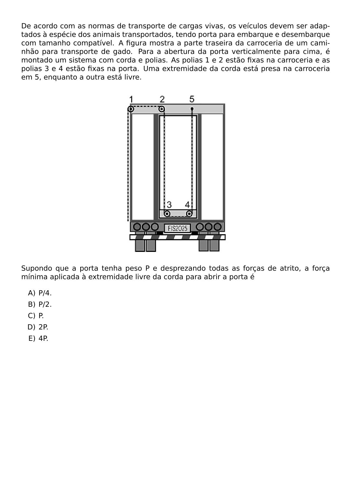 DE ACORDO COM AS NORMAS DE TRANSPORTE DE CARGAS VIVAS OS VEICULOS DEVEM SER ADAPTADOS A ESPECIE DOS ANIMAIS TRANSPORTADOS TENDO PORTA PARA EMBARQUE E DESEMBARQUE COM TAMANHO COMPATIVEL A FIGURA MOSTRA A PARTE TRASEIRA DA CARROCERIA DE UM CAMINHAO PARA TRANSPORTE DE GADO PARA A ABERTURA DA PORTA VERTICALMENTE PARA CIMA E MONTADO UM SISTEMA COM CORDA E POLIAS AS POLIAS 1 E 2 ESTAO FIXAS NA CARROCERIA E AS POLIAS 3 E 4 ESTAO FIXAS NA PORTA UMA EXTREMIDADE DA CORDA ESTA PRESA NA CARROCERIA EM 5 ENQUANTO A OUTRA ESTA LIVRE BEGIN CENTER INCLUDEGRAPHICS WIDTH 0 35 TEXTWIDTH REPRO IMG 0 20260530 180520 JPG END CENTER SUPONDO QUE A PORTA TENHA PESO P E DESPREZANDO TODAS AS FORCAS DE ATRITO A FORCA MINIMA APLICADA A EXTREMIDADE LIVRE DA CORDA PARA ABRIR A PORTA E BEGIN ENUMERATE LABEL ALPH ITEM P 4 ITEM P 2 ITEM P ITEM 2P ITEM 4P END ENUMERATE