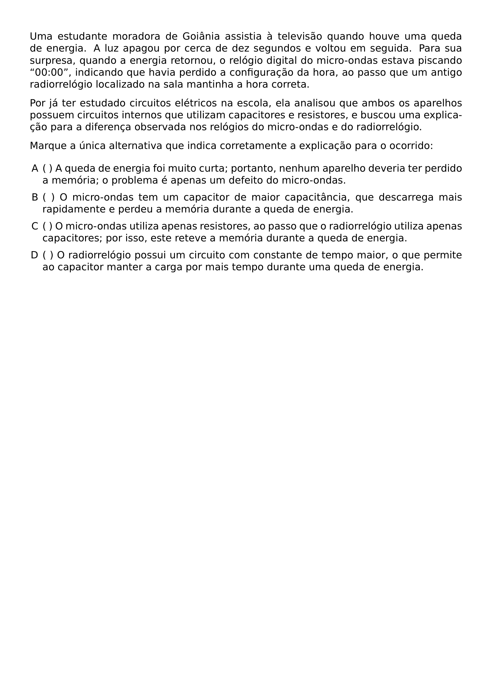 UMA ESTUDANTE MORADORA DE GOIANIA ASSISTIA A TELEVISAO QUANDO HOUVE UMA QUEDA DE ENERGIA A LUZ APAGOU POR CERCA DE DEZ SEGUNDOS E VOLTOU EM SEGUIDA PARA SUA SURPRESA QUANDO A ENERGIA RETORNOU O RELOGIO DIGITAL DO MICRO ONDAS ESTAVA PISCANDO 00 00 INDICANDO QUE HAVIA PERDIDO A CONFIGURACAO DA HORA AO PASSO QUE UM ANTIGO RADIORRELOGIO LOCALIZADO NA SALA MANTINHA A HORA CORRETA POR JA TER ESTUDADO CIRCUITOS ELETRICOS NA ESCOLA ELA ANALISOU QUE AMBOS OS APARELHOS POSSUEM CIRCUITOS INTERNOS QUE UTILIZAM CAPACITORES E RESISTORES E BUSCOU UMA EXPLICACAO PARA A DIFERENCA OBSERVADA NOS RELOGIOS DO MICRO ONDAS E DO RADIORRELOGIO MARQUE A UNICA ALTERNATIVA QUE INDICA CORRETAMENTE A EXPLICACAO PARA O OCORRIDO BEGIN ENUMERATE LABEL ALPH LEFTMARGIN ITEMSEP 0 5EM ITEM A QUEDA DE ENERGIA FOI MUITO CURTA PORTANTO NENHUM APARELHO DEVERIA TER PERDIDO A MEMORIA O PROBLEMA E APENAS UM DEFEITO DO MICRO ONDAS ITEM O MICRO ONDAS TEM UM CAPACITOR DE MAIOR CAPACITANCIA QUE DESCARREGA MAIS RAPIDAMENTE E PERDEU A MEMORIA DURANTE A QUEDA DE ENERGIA ITEM O MICRO ONDAS UTILIZA APENAS RESISTORES AO PASSO QUE O RADIORRELOGIO UTILIZA APENAS CAPACITORES POR ISSO ESTE RETEVE A MEMORIA DURANTE A QUEDA DE ENERGIA ITEM O RADIORRELOGIO POSSUI UM CIRCUITO COM CONSTANTE DE TEMPO MAIOR O QUE PERMITE AO CAPACITOR MANTER A CARGA POR MAIS TEMPO DURANTE UMA QUEDA DE ENERGIA END ENUMERATE
