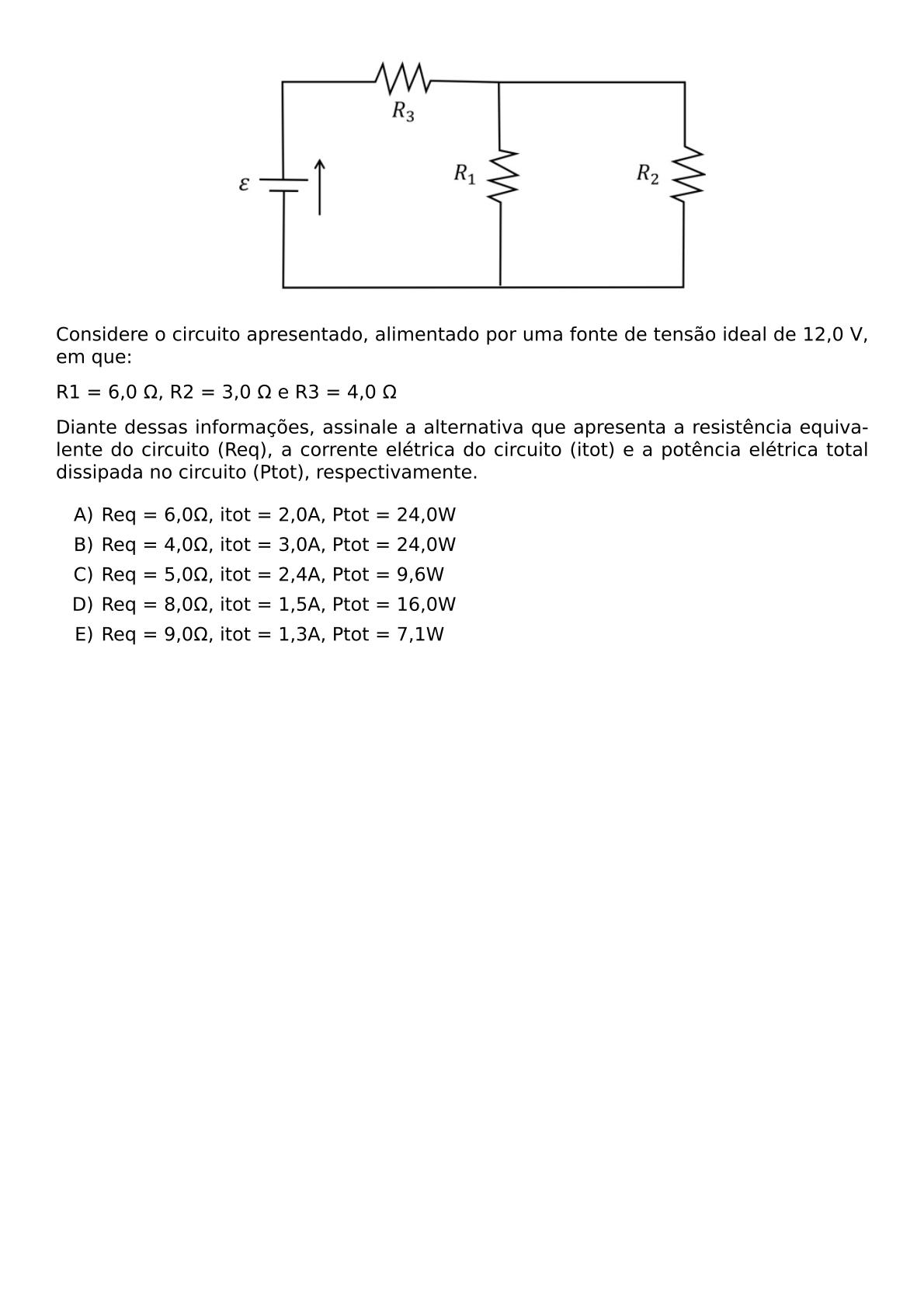 CONSIDERE O CIRCUITO APRESENTADO ALIMENTADO POR UMA FONTE DE TENSAO IDEAL DE 12 0 V EM QUE R1 6 0 OMEGA R2 3 0 OMEGA E R3 4 0 OMEGA DIANTE DESSAS INFORMACOES ASSINALE A ALTERNATIVA QUE APRESENTA A RESISTENCIA EQUIVALENTE DO CIRCUITO REQ A CORRENTE ELETRICA DO CIRCUITO ITOT E A POTENCIA ELETRICA TOTAL DISSIPADA NO CIRCUITO PTOT RESPECTIVAMENTE BEGIN ENUMERATE LABEL ALPH ITEM REQ 6 0 OMEGA ITOT 2 0A PTOT 24 0W ITEM REQ 4 0 OMEGA ITOT 3 0A PTOT 24 0W ITEM REQ 5 0 OMEGA ITOT 2 4A PTOT 9 6W ITEM REQ 8 0 OMEGA ITOT 1 5A PTOT 16 0W ITEM REQ 9 0 OMEGA ITOT 1 3A PTOT 7 1W END ENUMERATE
