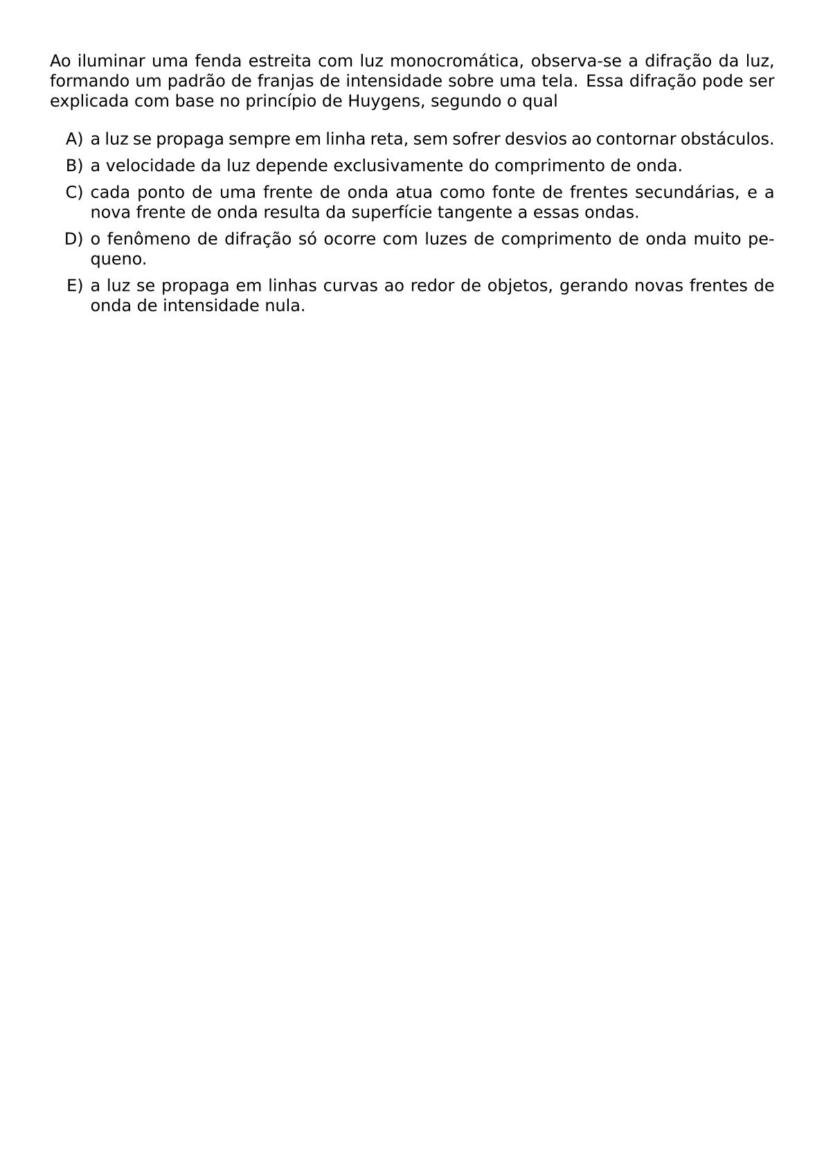 AO ILUMINAR UMA FENDA ESTREITA COM LUZ MONOCROMATICA OBSERVA SE A DIFRACAO DA LUZ FORMANDO UM PADRAO DE FRANJAS DE INTENSIDADE SOBRE UMA TELA ESSA DIFRACAO PODE SER EXPLICADA COM BASE NO PRINCIPIO DE HUYGENS SEGUNDO O QUAL BEGIN ENUMERATE LABEL ALPH ITEM A LUZ SE PROPAGA SEMPRE EM LINHA RETA SEM SOFRER DESVIOS AO CONTORNAR OBSTACULOS ITEM A VELOCIDADE DA LUZ DEPENDE EXCLUSIVAMENTE DO COMPRIMENTO DE ONDA ITEM CADA PONTO DE UMA FRENTE DE ONDA ATUA COMO FONTE DE FRENTES SECUNDARIAS E A NOVA FRENTE DE ONDA RESULTA DA SUPERFICIE TANGENTE A ESSAS ONDAS ITEM O FENOMENO DE DIFRACAO SO OCORRE COM LUZES DE COMPRIMENTO DE ONDA MUITO PEQUENO ITEM A LUZ SE PROPAGA EM LINHAS CURVAS AO REDOR DE OBJETOS GERANDO NOVAS FRENTES DE ONDA DE INTENSIDADE NULA END ENUMERATE