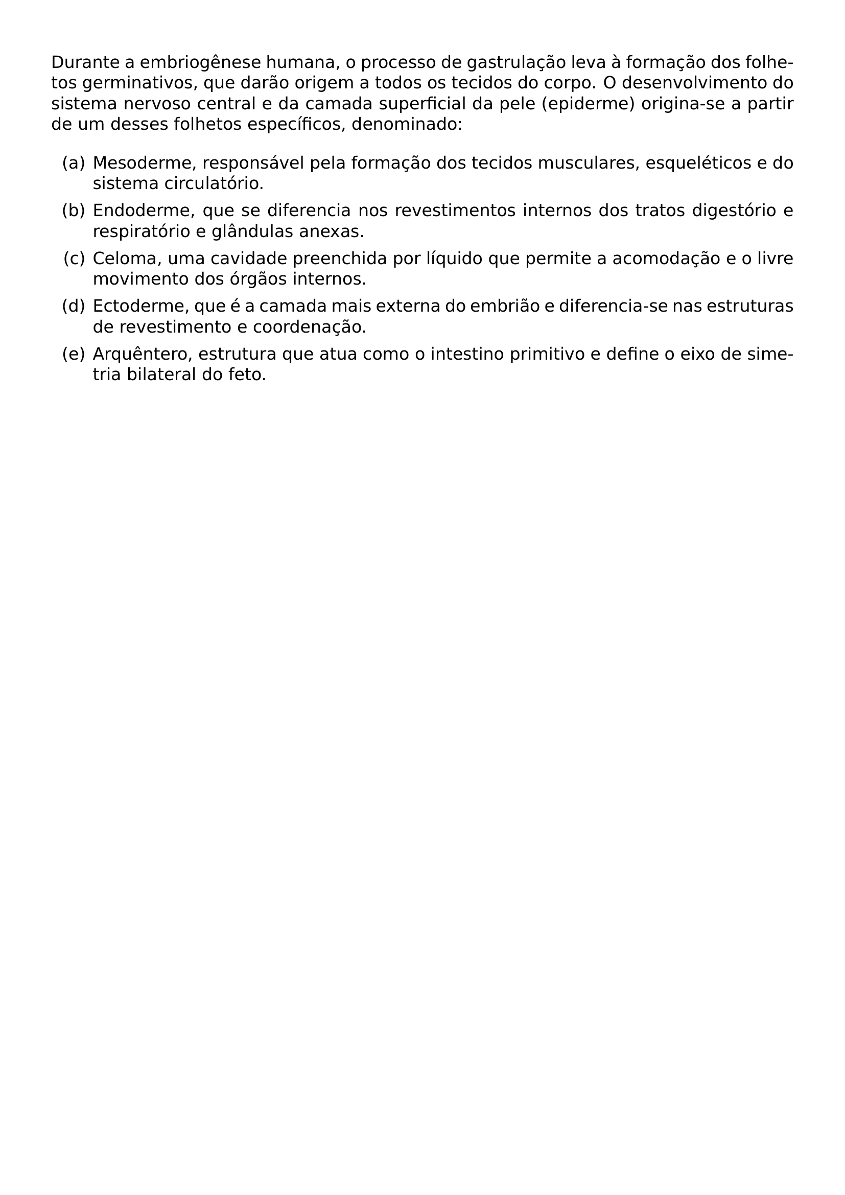 DURANTE A EMBRIOGENESE HUMANA O PROCESSO DE GASTRULACAO LEVA A FORMACAO DOS FOLHETOS GERMINATIVOS QUE DARAO ORIGEM A TODOS OS TECIDOS DO CORPO O DESENVOLVIMENTO DO SISTEMA NERVOSO CENTRAL E DA CAMADA SUPERFICIAL DA PELE EPIDERME ORIGINA SE A PARTIR DE UM DESSES FOLHETOS ESPECIFICOS DENOMINADO BEGIN ENUMERATE LABEL ALPH ITEM A MESODERME RESPONSAVEL PELA FORMACAO DOS TECIDOS MUSCULARES ESQUELETICOS E DO SISTEMA CIRCULATORIO ITEM B ENDODERME QUE SE DIFERENCIA NOS REVESTIMENTOS INTERNOS DOS TRATOS DIGESTORIO E RESPIRATORIO E GLANDULAS ANEXAS ITEM C CELOMA UMA CAVIDADE PREENCHIDA POR LIQUIDO QUE PERMITE A ACOMODACAO E O LIVRE MOVIMENTO DOS ORGAOS INTERNOS ITEM D ECTODERME QUE E A CAMADA MAIS EXTERNA DO EMBRIAO E DIFERENCIA SE NAS ESTRUTURAS DE REVESTIMENTO E COORDENACAO ITEM E ARQUENTERO ESTRUTURA QUE ATUA COMO O INTESTINO PRIMITIVO E DEFINE O EIXO DE SIMETRIA BILATERAL DO FETO END ENUMERATE