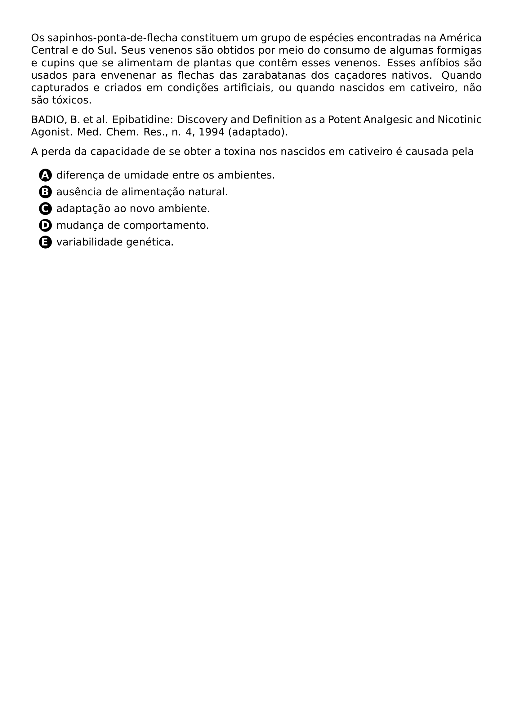 OS SAPINHOS PONTA DE FLECHA CONSTITUEM UM GRUPO DE ESPECIES ENCONTRADAS NA AMERICA CENTRAL E DO SUL SEUS VENENOS SAO OBTIDOS POR MEIO DO CONSUMO DE ALGUMAS FORMIGAS E CUPINS QUE SE ALIMENTAM DE PLANTAS QUE CONTEM ESSES VENENOS ESSES ANFIBIOS SAO USADOS PARA ENVENENAR AS FLECHAS DAS ZARABATANAS DOS CACADORES NATIVOS QUANDO CAPTURADOS E CRIADOS EM CONDICOES ARTIFICIAIS OU QUANDO NASCIDOS EM CATIVEIRO NAO SAO TOXICOS BADIO B ET AL EPIBATIDINE DISCOVERY AND DEFINITION AS A POTENT ANALGESIC AND NICOTINIC AGONIST MED CHEM RES N 4 1994 ADAPTADO A PERDA DA CAPACIDADE DE SE OBTER A TOXINA NOS NASCIDOS EM CATIVEIRO E CAUSADA PELA BEGIN ENUMERATE LABEL PROTECT CIRCLED ALPH ITEMSEP 5PT ITEM DIFERENCA DE UMIDADE ENTRE OS AMBIENTES ITEM AUSENCIA DE ALIMENTACAO NATURAL ITEM ADAPTACAO AO NOVO AMBIENTE ITEM MUDANCA DE COMPORTAMENTO ITEM VARIABILIDADE GENETICA END ENUMERATE