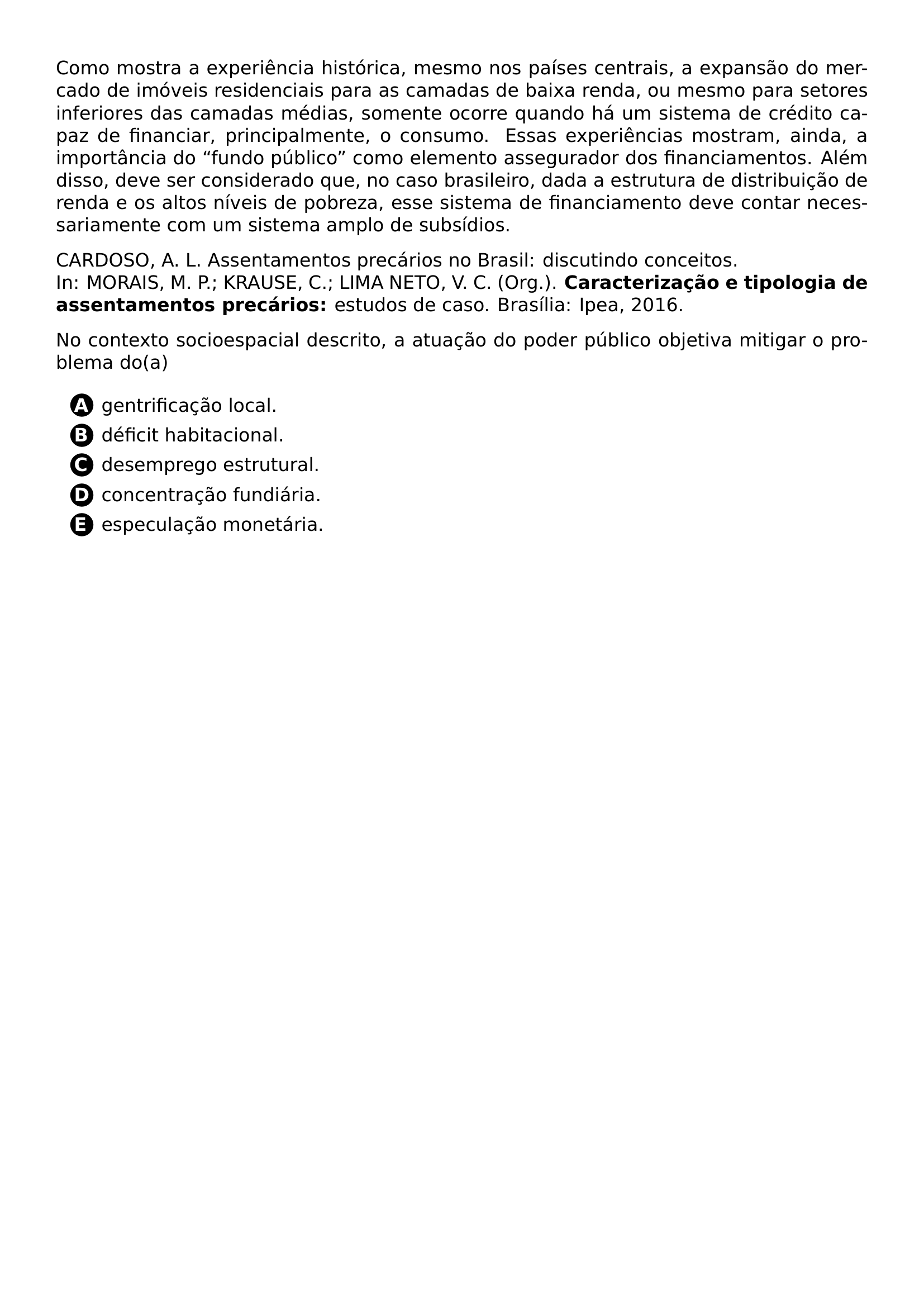 PAR COMO MOSTRA A EXPERIENCIA HISTORICA MESMO NOS PAISES CENTRAIS A EXPANSAO DO MERCADO DE IMOVEIS RESIDENCIAIS PARA AS CAMADAS DE BAIXA RENDA OU MESMO PARA SETORES INFERIORES DAS CAMADAS MEDIAS SOMENTE OCORRE QUANDO HA UM SISTEMA DE CREDITO CAPAZ DE FINANCIAR PRINCIPALMENTE O CONSUMO ESSAS EXPERIENCIAS MOSTRAM AINDA A IMPORTANCIA DO FUNDO PUBLICO COMO ELEMENTO ASSEGURADOR DOS FINANCIAMENTOS ALEM DISSO DEVE SER CONSIDERADO QUE NO CASO BRASILEIRO DADA A ESTRUTURA DE DISTRIBUICAO DE RENDA E OS ALTOS NIVEIS DE POBREZA ESSE SISTEMA DE FINANCIAMENTO DEVE CONTAR NECESSARIAMENTE COM UM SISTEMA AMPLO DE SUBSIDIOS PAR CARDOSO A L ASSENTAMENTOS PRECARIOS NO BRASIL DISCUTINDO CONCEITOS IN MORAIS M P KRAUSE C LIMA NETO V C ORG TEXTBF CARACTERIZACAO E TIPOLOGIA DE ASSENTAMENTOS PRECARIOS ESTUDOS DE CASO BRASILIA IPEA 2016 PAR NO CONTEXTO SOCIOESPACIAL DESCRITO A ATUACAO DO PODER PUBLICO OBJETIVA MITIGAR O PROBLEMA DO A CQ REPRODUCTION ALTERNATIVES BEGIN BEGIN ENUMERATE LABEL PROTECT CIRCLED ALPH ITEM PROTECT CIRCLED A GENTRIFICACAO LOCAL ITEM PROTECT CIRCLED B DEFICIT HABITACIONAL ITEM PROTECT CIRCLED C DESEMPREGO ESTRUTURAL ITEM PROTECT CIRCLED D CONCENTRACAO FUNDIARIA ITEM PROTECT CIRCLED E ESPECULACAO MONETARIA END ENUMERATE CQ REPRODUCTION ALTERNATIVES END