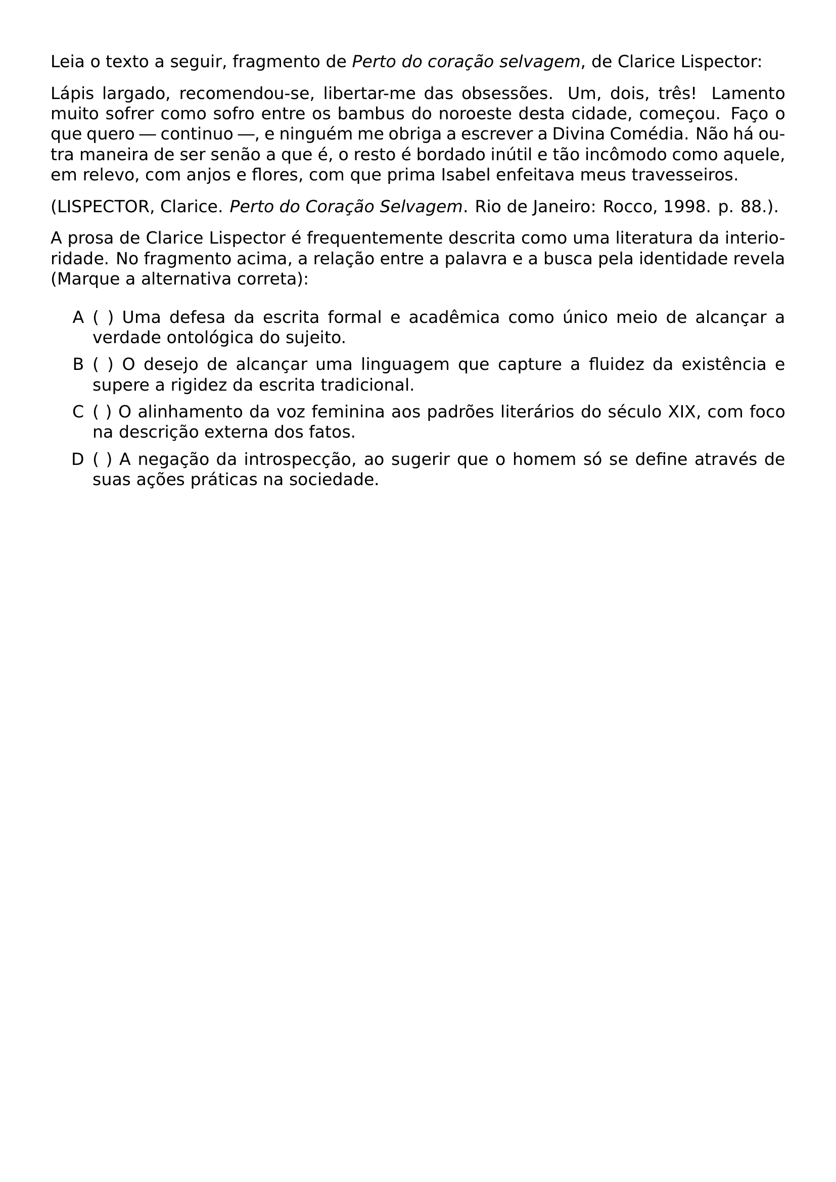 LEIA O TEXTO A SEGUIR FRAGMENTO DE TEXTIT PERTO DO CORACAO SELVAGEM DE CLARICE LISPECTOR LAPIS LARGADO RECOMENDOU SE LIBERTAR ME DAS OBSESSOES UM DOIS TRES LAMENTO MUITO SOFRER COMO SOFRO ENTRE OS BAMBUS DO NOROESTE DESTA CIDADE COMECOU FACO O QUE QUERO CONTINUO E NINGUEM ME OBRIGA A ESCREVER A DIVINA COMEDIA NAO HA OUTRA MANEIRA DE SER SENAO A QUE E O RESTO E BORDADO INUTIL E TAO INCOMODO COMO AQUELE EM RELEVO COM ANJOS E FLORES COM QUE PRIMA ISABEL ENFEITAVA MEUS TRAVESSEIROS LISPECTOR CLARICE TEXTIT PERTO DO CORACAO SELVAGEM RIO DE JANEIRO ROCCO 1998 P 88 A PROSA DE CLARICE LISPECTOR E FREQUENTEMENTE DESCRITA COMO UMA LITERATURA DA INTERIORIDADE NO FRAGMENTO ACIMA A RELACAO ENTRE A PALAVRA E A BUSCA PELA IDENTIDADE REVELA MARQUE A ALTERNATIVA CORRETA BEGIN ENUMERATE LABEL ALPH LEFTMARGIN 2 5EM LABELSEP 0 5EM ITEM UMA DEFESA DA ESCRITA FORMAL E ACADEMICA COMO UNICO MEIO DE ALCANCAR A VERDADE ONTOLOGICA DO SUJEITO ITEM O DESEJO DE ALCANCAR UMA LINGUAGEM QUE CAPTURE A FLUIDEZ DA EXISTENCIA E SUPERE A RIGIDEZ DA ESCRITA TRADICIONAL ITEM O ALINHAMENTO DA VOZ FEMININA AOS PADROES LITERARIOS DO SECULO XIX COM FOCO NA DESCRICAO EXTERNA DOS FATOS ITEM A NEGACAO DA INTROSPECCAO AO SUGERIR QUE O HOMEM SO SE DEFINE ATRAVES DE SUAS ACOES PRATICAS NA SOCIEDADE END ENUMERATE