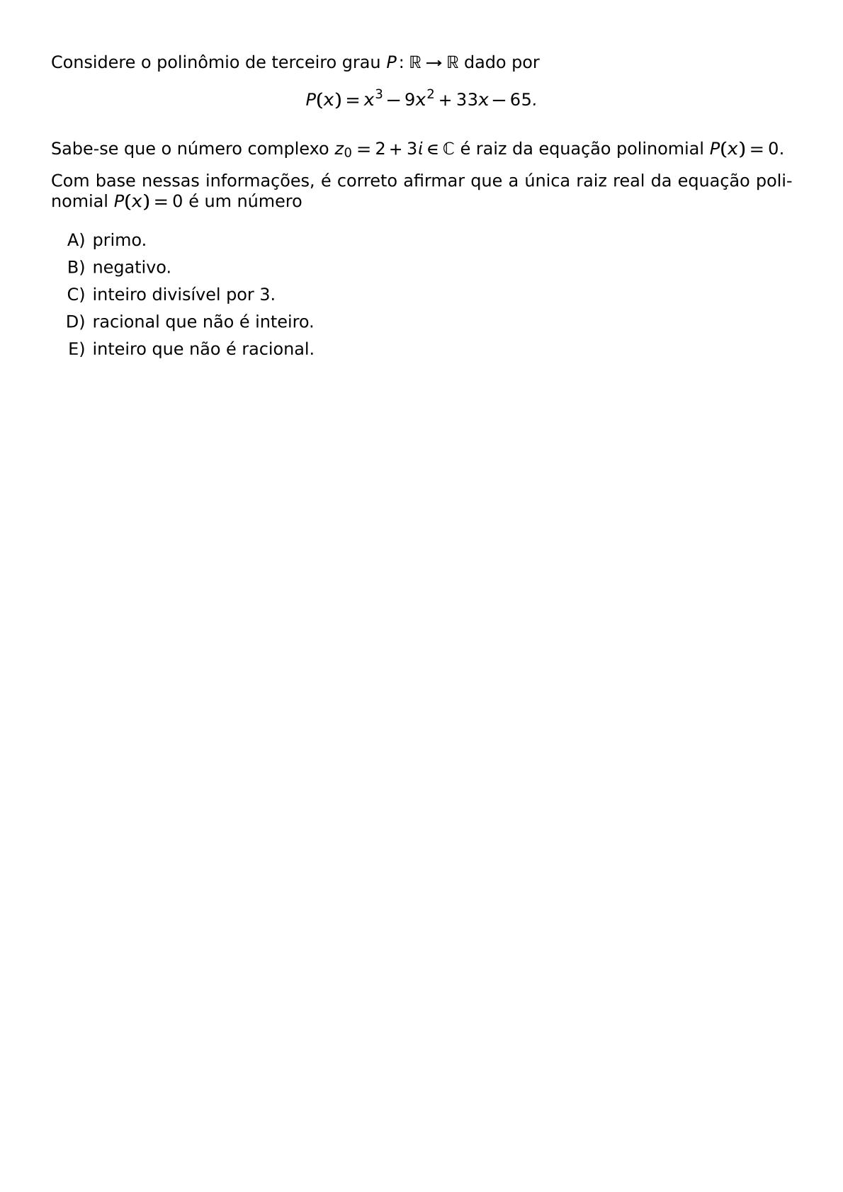 CONSIDERE O POLINOMIO DE TERCEIRO GRAU P COLON MATHBB R TO MATHBB R DADO POR P X X 3 9X 2 33X 65 SABE SE QUE O NUMERO COMPLEXO Z 0 2 3I IN MATHBB C E RAIZ DA EQUACAO POLINOMIAL P X 0 COM BASE NESSAS INFORMACOES E CORRETO AFIRMAR QUE A UNICA RAIZ REAL DA EQUACAO POLINOMIAL P X 0 E UM NUMERO BEGIN ENUMERATE LABEL ALPH ITEM PRIMO ITEM NEGATIVO ITEM INTEIRO DIVISIVEL POR 3 ITEM RACIONAL QUE NAO E INTEIRO ITEM INTEIRO QUE NAO E RACIONAL END ENUMERATE