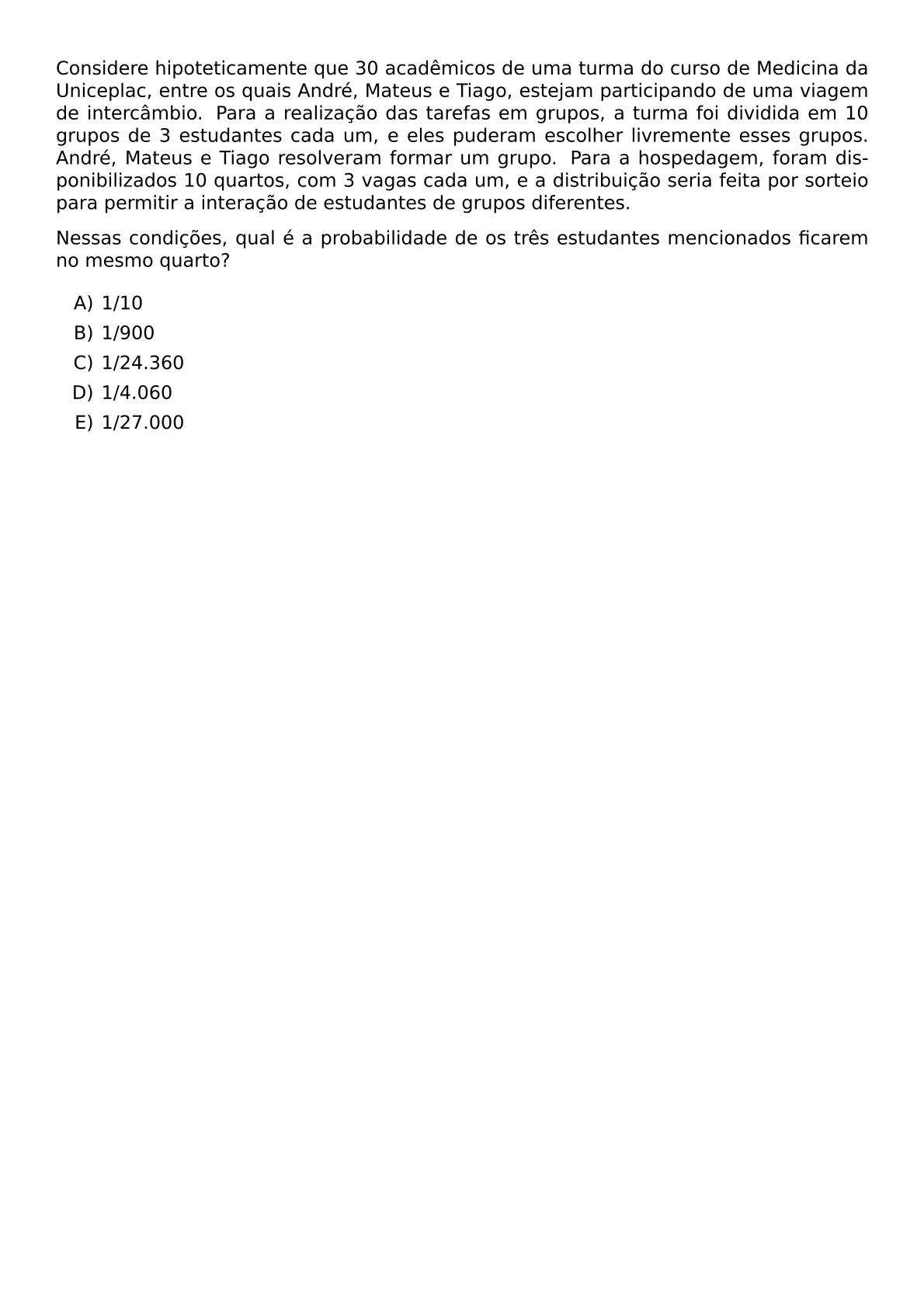 CONSIDERE HIPOTETICAMENTE QUE 30 ACADEMICOS DE UMA TURMA DO CURSO DE MEDICINA DA UNICEPLAC ENTRE OS QUAIS ANDRE MATEUS E TIAGO ESTEJAM PARTICIPANDO DE UMA VIAGEM DE INTERCAMBIO PARA A REALIZACAO DAS TAREFAS EM GRUPOS A TURMA FOI DIVIDIDA EM 10 GRUPOS DE 3 ESTUDANTES CADA UM E ELES PUDERAM ESCOLHER LIVREMENTE ESSES GRUPOS ANDRE MATEUS E TIAGO RESOLVERAM FORMAR UM GRUPO PARA A HOSPEDAGEM FORAM DISPONIBILIZADOS 10 QUARTOS COM 3 VAGAS CADA UM E A DISTRIBUICAO SERIA FEITA POR SORTEIO PARA PERMITIR A INTERACAO DE ESTUDANTES DE GRUPOS DIFERENTES NESSAS CONDICOES QUAL E A PROBABILIDADE DE OS TRES ESTUDANTES MENCIONADOS FICAREM NO MESMO QUARTO BEGIN ENUMERATE LABEL ALPH ITEM 1 10 ITEM 1 900 ITEM 1 24 360 ITEM 1 4 060 ITEM 1 27 000 END ENUMERATE