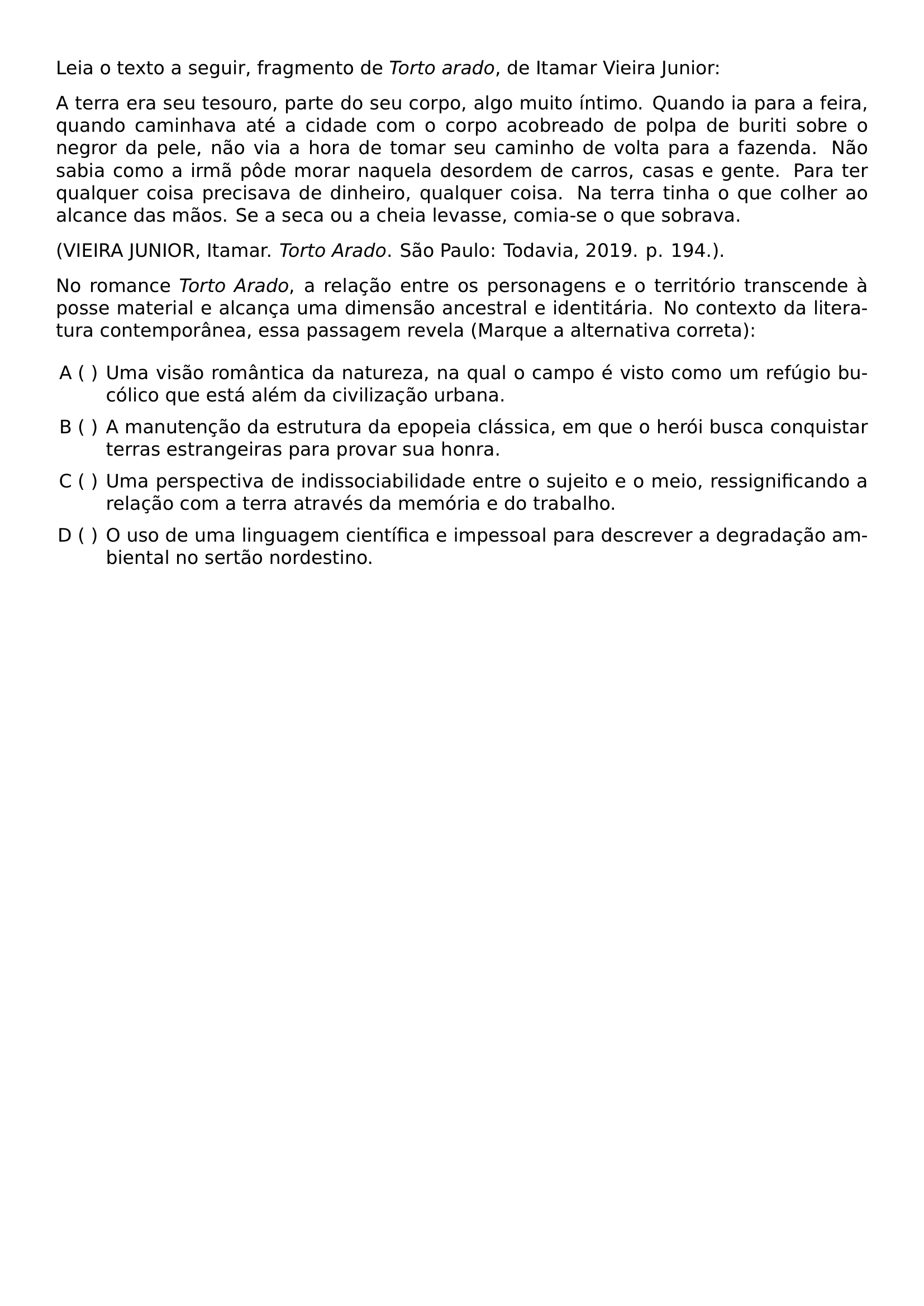 LEIA O TEXTO A SEGUIR FRAGMENTO DE TEXTIT TORTO ARADO DE ITAMAR VIEIRA JUNIOR A TERRA ERA SEU TESOURO PARTE DO SEU CORPO ALGO MUITO INTIMO QUANDO IA PARA A FEIRA QUANDO CAMINHAVA ATE A CIDADE COM O CORPO ACOBREADO DE POLPA DE BURITI SOBRE O NEGROR DA PELE NAO VIA A HORA DE TOMAR SEU CAMINHO DE VOLTA PARA A FAZENDA NAO SABIA COMO A IRMA PODE MORAR NAQUELA DESORDEM DE CARROS CASAS E GENTE PARA TER QUALQUER COISA PRECISAVA DE DINHEIRO QUALQUER COISA NA TERRA TINHA O QUE COLHER AO ALCANCE DAS MAOS SE A SECA OU A CHEIA LEVASSE COMIA SE O QUE SOBRAVA VIEIRA JUNIOR ITAMAR TEXTIT TORTO ARADO SAO PAULO TODAVIA 2019 P 194 NO ROMANCE TEXTIT TORTO ARADO A RELACAO ENTRE OS PERSONAGENS E O TERRITORIO TRANSCENDE A POSSE MATERIAL E ALCANCA UMA DIMENSAO ANCESTRAL E IDENTITARIA NO CONTEXTO DA LITERATURA CONTEMPORANEA ESSA PASSAGEM REVELA MARQUE A ALTERNATIVA CORRETA BEGIN ENUMERATE LABEL ALPH LEFTMARGIN ITEMSEP 6PT ITEM UMA VISAO ROMANTICA DA NATUREZA NA QUAL O CAMPO E VISTO COMO UM REFUGIO BUCOLICO QUE ESTA ALEM DA CIVILIZACAO URBANA ITEM A MANUTENCAO DA ESTRUTURA DA EPOPEIA CLASSICA EM QUE O HEROI BUSCA CONQUISTAR TERRAS ESTRANGEIRAS PARA PROVAR SUA HONRA ITEM UMA PERSPECTIVA DE INDISSOCIABILIDADE ENTRE O SUJEITO E O MEIO RESSIGNIFICANDO A RELACAO COM A TERRA ATRAVES DA MEMORIA E DO TRABALHO ITEM O USO DE UMA LINGUAGEM CIENTIFICA E IMPESSOAL PARA DESCREVER A DEGRADACAO AMBIENTAL NO SERTAO NORDESTINO END ENUMERATE