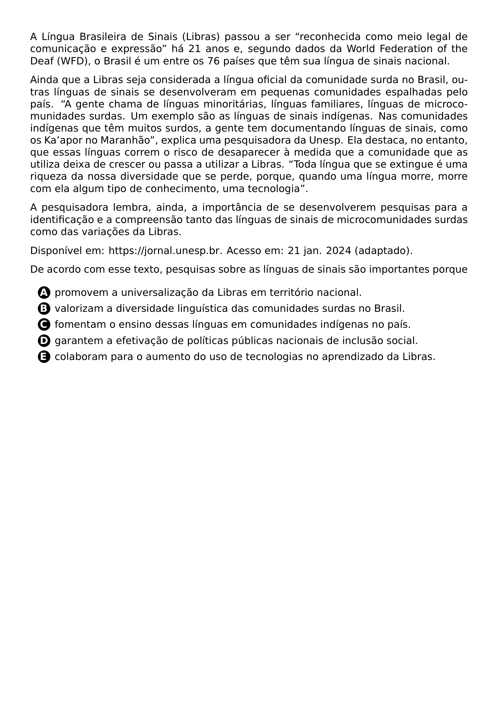 A LINGUA BRASILEIRA DE SINAIS LIBRAS PASSOU A SER RECONHECIDA COMO MEIO LEGAL DE COMUNICACAO E EXPRESSAO HA 21 ANOS E SEGUNDO DADOS DA WORLD FEDERATION OF THE DEAF WFD O BRASIL E UM ENTRE OS 76 PAISES QUE TEM SUA LINGUA DE SINAIS NACIONAL PAR AINDA QUE A LIBRAS SEJA CONSIDERADA A LINGUA OFICIAL DA COMUNIDADE SURDA NO BRASIL OUTRAS LINGUAS DE SINAIS SE DESENVOLVERAM EM PEQUENAS COMUNIDADES ESPALHADAS PELO PAIS A GENTE CHAMA DE LINGUAS MINORITARIAS LINGUAS FAMILIARES LINGUAS DE MICROCOMUNIDADES SURDAS UM EXEMPLO SAO AS LINGUAS DE SINAIS INDIGENAS NAS COMUNIDADES INDIGENAS QUE TEM MUITOS SURDOS A GENTE TEM DOCUMENTANDO LINGUAS DE SINAIS COMO OS KA APOR NO MARANHAO EXPLICA UMA PESQUISADORA DA UNESP ELA DESTACA NO ENTANTO QUE ESSAS LINGUAS CORREM O RISCO DE DESAPARECER A MEDIDA QUE A COMUNIDADE QUE AS UTILIZA DEIXA DE CRESCER OU PASSA A UTILIZAR A LIBRAS TODA LINGUA QUE SE EXTINGUE E UMA RIQUEZA DA NOSSA DIVERSIDADE QUE SE PERDE PORQUE QUANDO UMA LINGUA MORRE MORRE COM ELA ALGUM TIPO DE CONHECIMENTO UMA TECNOLOGIA PAR A PESQUISADORA LEMBRA AINDA A IMPORTANCIA DE SE DESENVOLVEREM PESQUISAS PARA A IDENTIFICACAO E A COMPREENSAO TANTO DAS LINGUAS DE SINAIS DE MICROCOMUNIDADES SURDAS COMO DAS VARIACOES DA LIBRAS PAR DISPONIVEL EM URL HTTPS JORNAL UNESP BR ACESSO EM 21 JAN 2024 ADAPTADO PAR DE ACORDO COM ESSE TEXTO PESQUISAS SOBRE AS LINGUAS DE SINAIS SAO IMPORTANTES PORQUE CQ REPRODUCTION ALTERNATIVES BEGIN BEGIN ENUMERATE LABEL PROTECT CIRCLED ALPH ITEM PROTECT CIRCLED A PROMOVEM A UNIVERSALIZACAO DA LIBRAS EM TERRITORIO NACIONAL ITEM PROTECT CIRCLED B VALORIZAM A DIVERSIDADE LINGUISTICA DAS COMUNIDADES SURDAS NO BRASIL ITEM PROTECT CIRCLED C FOMENTAM O ENSINO DESSAS LINGUAS EM COMUNIDADES INDIGENAS NO PAIS ITEM PROTECT CIRCLED D GARANTEM A EFETIVACAO DE POLITICAS PUBLICAS NACIONAIS DE INCLUSAO SOCIAL ITEM PROTECT CIRCLED E COLABORAM PARA O AUMENTO DO USO DE TECNOLOGIAS NO APRENDIZADO DA LIBRAS END ENUMERATE CQ REPRODUCTION ALTERNATIVES END