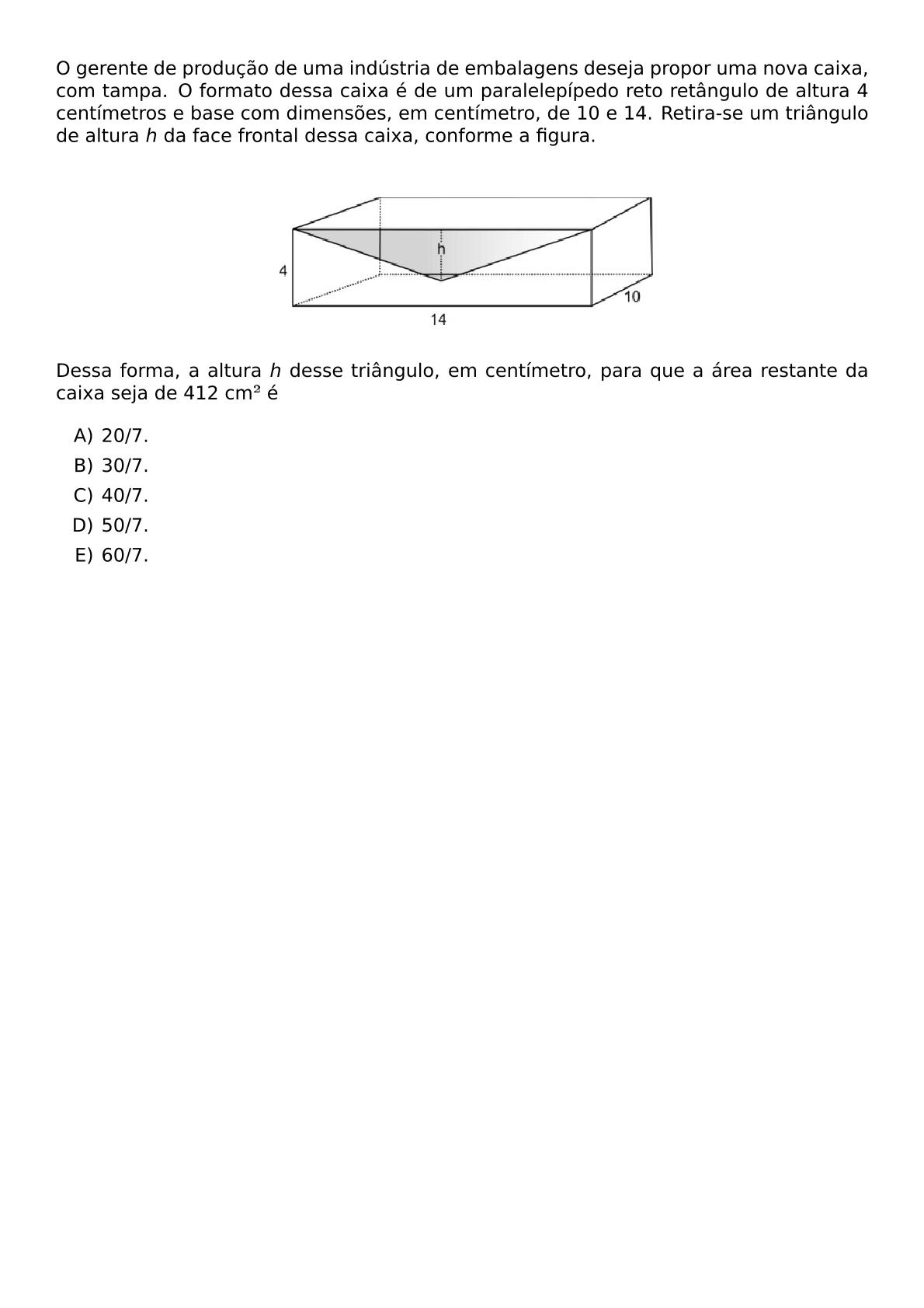 O GERENTE DE PRODUCAO DE UMA INDUSTRIA DE EMBALAGENS DESEJA PROPOR UMA NOVA CAIXA COM TAMPA O FORMATO DESSA CAIXA E DE UM PARALELEPIPEDO RETO RETANGULO DE ALTURA 4 CENTIMETROS E BASE COM DIMENSOES EM CENTIMETRO DE 10 E 14 RETIRA SE UM TRIANGULO DE ALTURA H DA FACE FRONTAL DESSA CAIXA CONFORME A FIGURA BEGIN CENTER INCLUDEGRAPHICS WIDTH 280PT REPRO IMG 0 20260530 163846 JPG END CENTER DESSA FORMA A ALTURA H DESSE TRIANGULO EM CENTIMETRO PARA QUE A AREA RESTANTE DA CAIXA SEJA DE 412 CM E BEGIN ENUMERATE LABEL ALPH ITEM 20 7 ITEM 30 7 ITEM 40 7 ITEM 50 7 ITEM 60 7 END ENUMERATE
