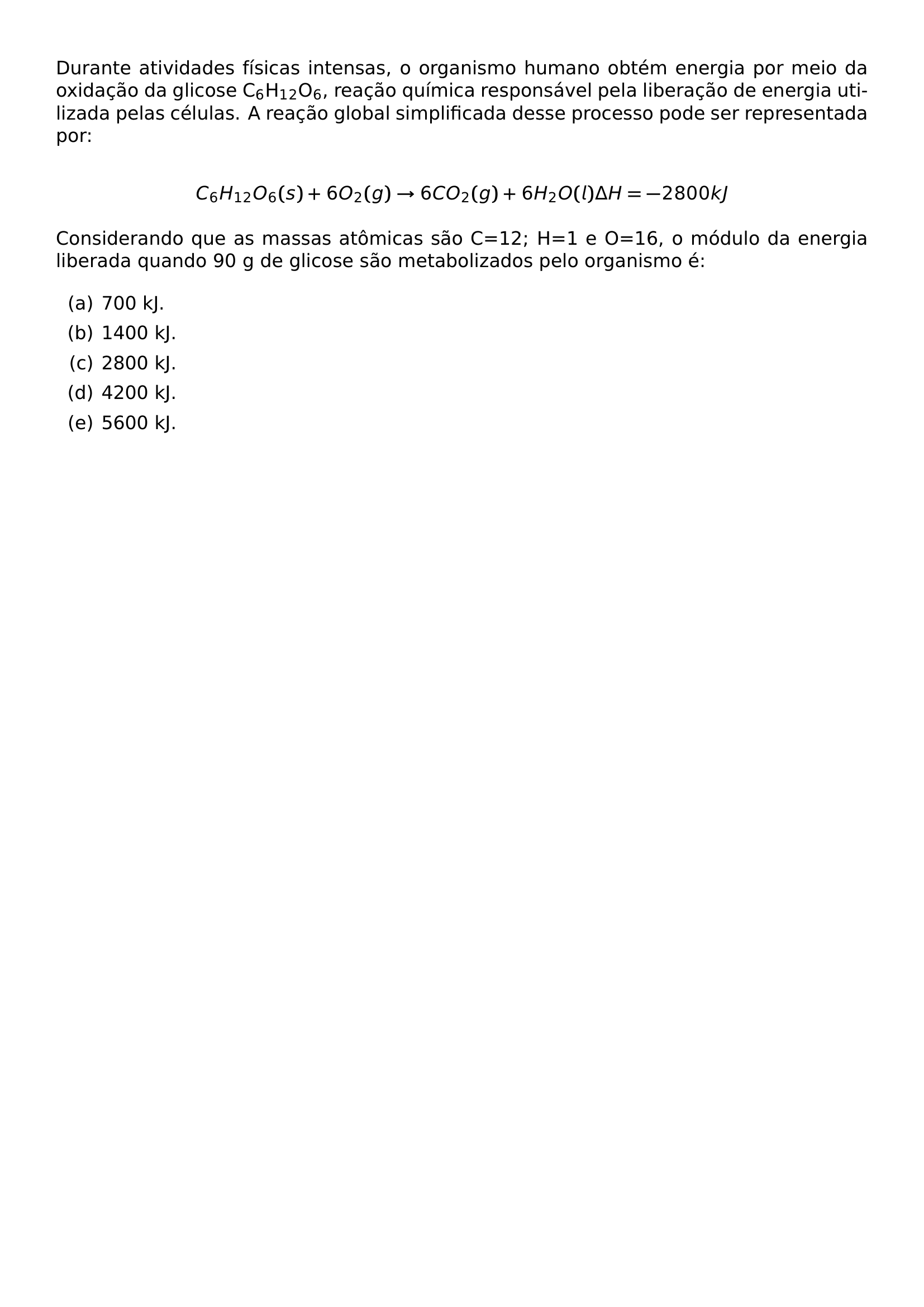 DURANTE ATIVIDADES FISICAS INTENSAS O ORGANISMO HUMANO OBTEM ENERGIA POR MEIO DA OXIDACAO DA GLICOSE C TEXTSUBSCRIPT 6 H TEXTSUBSCRIPT 1 TEXTSUBSCRIPT 2 O TEXTSUBSCRIPT 6 REACAO QUIMICA RESPONSAVEL PELA LIBERACAO DE ENERGIA UTILIZADA PELAS CELULAS A REACAO GLOBAL SIMPLIFICADA DESSE PROCESSO PODE SER REPRESENTADA POR PAR C 6 H 12 O 6 S 6O 2 G TO 6CO 2 G 6H 2 O L DELTA H 2800 KJ PAR CONSIDERANDO QUE AS MASSAS ATOMICAS SAO C 12 H 1 E O 16 O MODULO DA ENERGIA LIBERADA QUANDO 90 G DE GLICOSE SAO METABOLIZADOS PELO ORGANISMO E BEGIN ENUMERATE LABEL ALPH ITEM A 700 KJ ITEM B 1400 KJ ITEM C 2800 KJ ITEM D 4200 KJ ITEM E 5600 KJ END ENUMERATE
