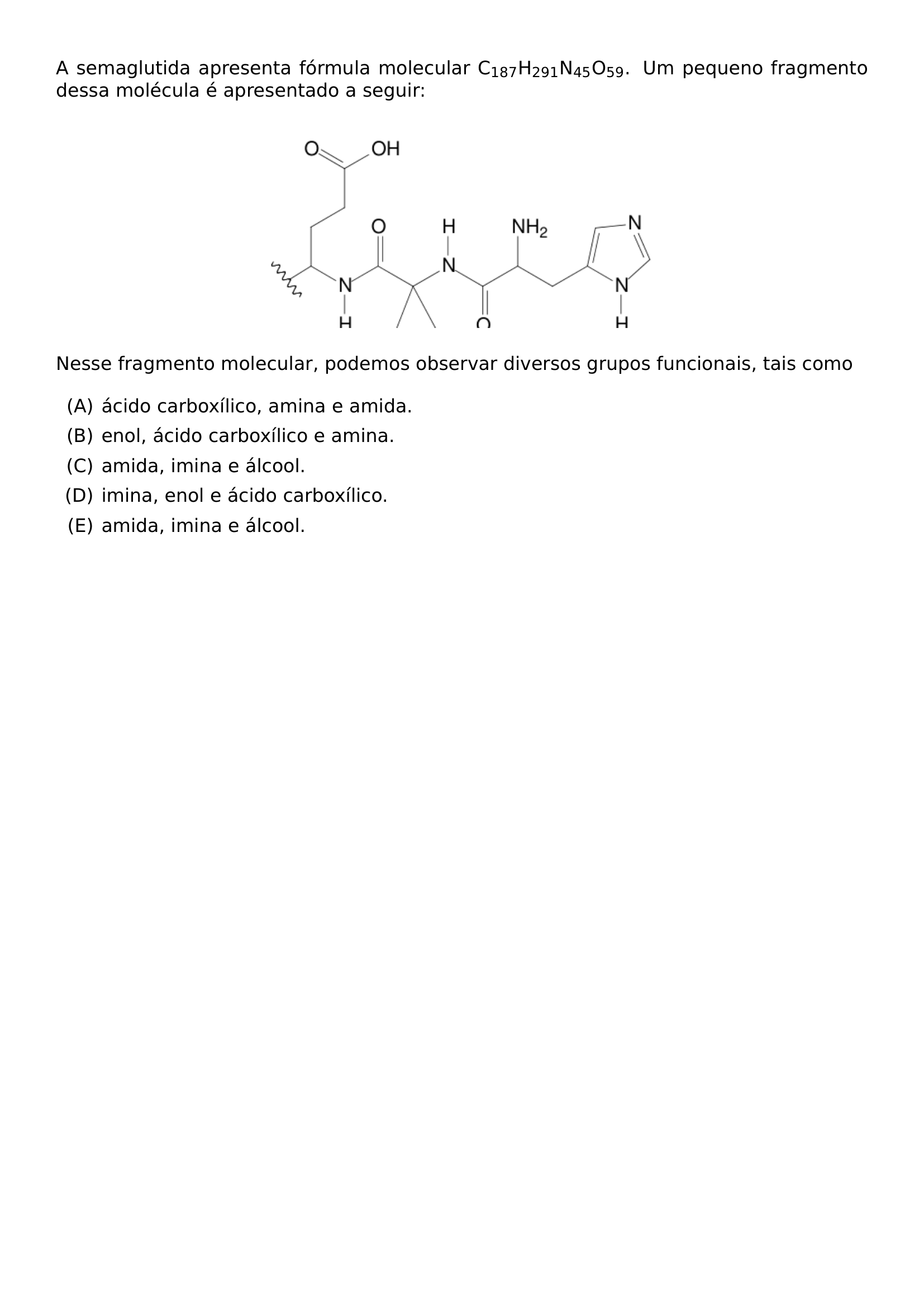 A SEMAGLUTIDA APRESENTA FORMULA MOLECULAR C TEXTSUBSCRIPT 187 H TEXTSUBSCRIPT 291 N TEXTSUBSCRIPT 45 O TEXTSUBSCRIPT 59 UM PEQUENO FRAGMENTO DESSA MOLECULA E APRESENTADO A SEGUIR BEGIN CENTER INCLUDEGRAPHICS WIDTH 0 5 LINEWIDTH 20260708 112004 01 PNG END CENTER NESSE FRAGMENTO MOLECULAR PODEMOS OBSERVAR DIVERSOS GRUPOS FUNCIONAIS TAIS COMO BEGIN ENUMERATE LABEL ALPH ITEM ACIDO CARBOXILICO AMINA E AMIDA ITEM ENOL ACIDO CARBOXILICO E AMINA ITEM AMIDA IMINA E ALCOOL ITEM IMINA ENOL E ACIDO CARBOXILICO ITEM AMIDA IMINA E ALCOOL END ENUMERATE