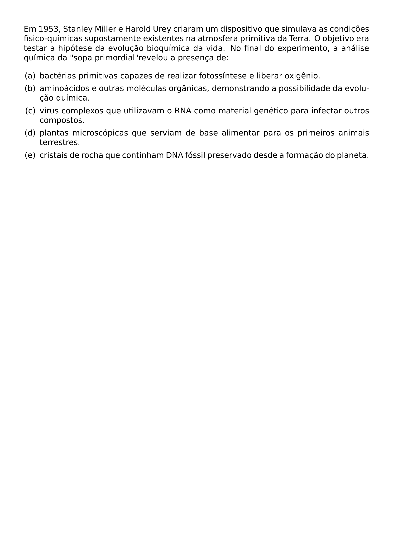 EM 1953 STANLEY MILLER E HAROLD UREY CRIARAM UM DISPOSITIVO QUE SIMULAVA AS CONDICOES FISICO QUIMICAS SUPOSTAMENTE EXISTENTES NA ATMOSFERA PRIMITIVA DA TERRA O OBJETIVO ERA TESTAR A HIPOTESE DA EVOLUCAO BIOQUIMICA DA VIDA NO FINAL DO EXPERIMENTO A ANALISE QUIMICA DA SOPA PRIMORDIAL REVELOU A PRESENCA DE BEGIN ENUMERATE LABEL LEFTMARGIN 2EM LABELSEP 0 5EM ITEM A BACTERIAS PRIMITIVAS CAPAZES DE REALIZAR FOTOSSINTESE E LIBERAR OXIGENIO ITEM B AMINOACIDOS E OUTRAS MOLECULAS ORGANICAS DEMONSTRANDO A POSSIBILIDADE DA EVOLUCAO QUIMICA ITEM C VIRUS COMPLEXOS QUE UTILIZAVAM O RNA COMO MATERIAL GENETICO PARA INFECTAR OUTROS COMPOSTOS ITEM D PLANTAS MICROSCOPICAS QUE SERVIAM DE BASE ALIMENTAR PARA OS PRIMEIROS ANIMAIS TERRESTRES ITEM E CRISTAIS DE ROCHA QUE CONTINHAM DNA FOSSIL PRESERVADO DESDE A FORMACAO DO PLANETA END ENUMERATE