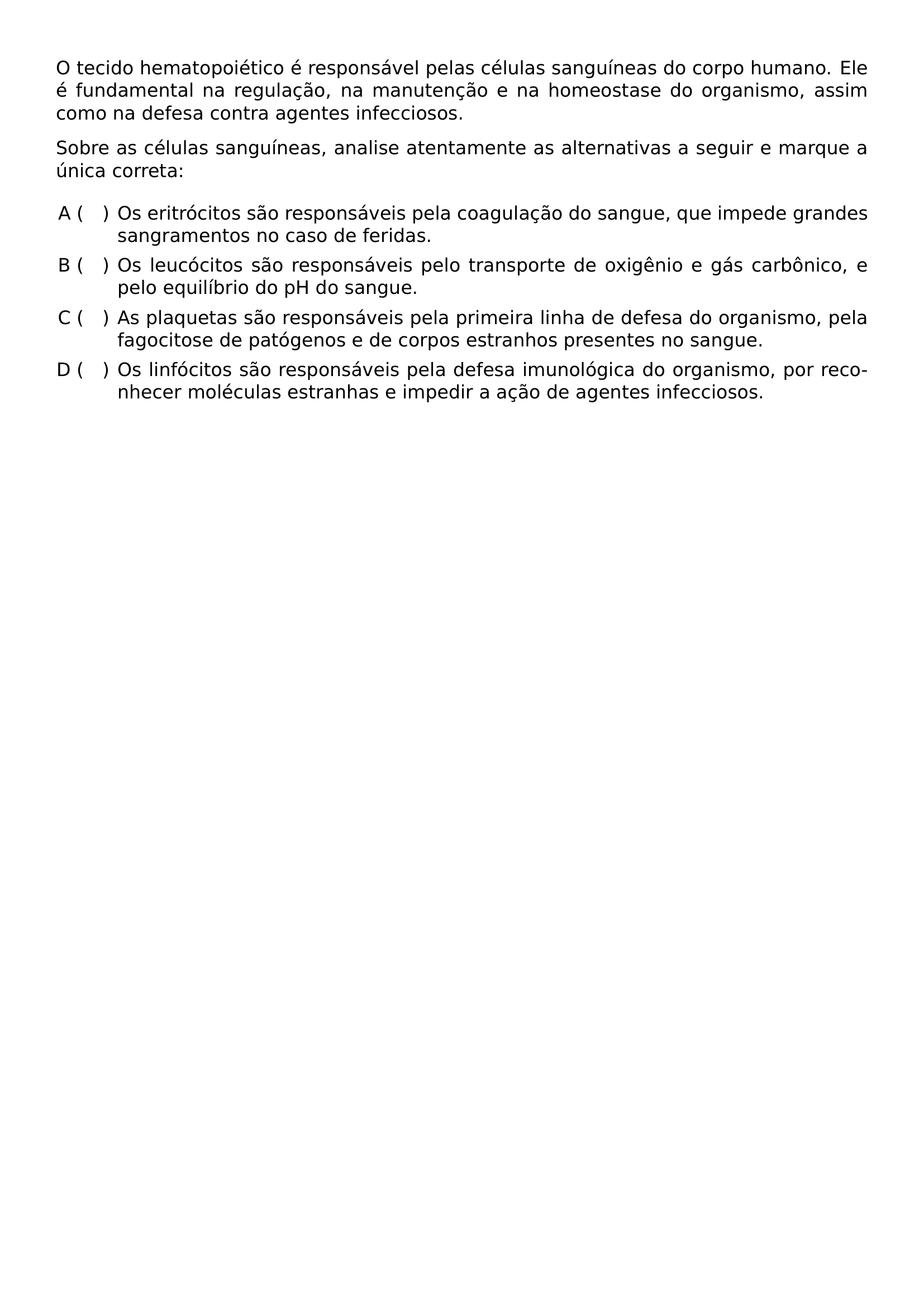 O TECIDO HEMATOPOIETICO E RESPONSAVEL PELAS CELULAS SANGUINEAS DO CORPO HUMANO ELE E FUNDAMENTAL NA REGULACAO NA MANUTENCAO E NA HOMEOSTASE DO ORGANISMO ASSIM COMO NA DEFESA CONTRA AGENTES INFECCIOSOS PAR SOBRE AS CELULAS SANGUINEAS ANALISE ATENTAMENTE AS ALTERNATIVAS A SEGUIR E MARQUE A UNICA CORRETA BEGIN ENUMERATE LABEL ALPH HSPACE 1EM LEFTMARGIN 0 55IN ITEMSEP 0 4EM ITEM OS ERITROCITOS SAO RESPONSAVEIS PELA COAGULACAO DO SANGUE QUE IMPEDE GRANDES SANGRAMENTOS NO CASO DE FERIDAS ITEM OS LEUCOCITOS SAO RESPONSAVEIS PELO TRANSPORTE DE OXIGENIO E GAS CARBONICO E PELO EQUILIBRIO DO PH DO SANGUE ITEM AS PLAQUETAS SAO RESPONSAVEIS PELA PRIMEIRA LINHA DE DEFESA DO ORGANISMO PELA FAGOCITOSE DE PATOGENOS E DE CORPOS ESTRANHOS PRESENTES NO SANGUE ITEM OS LINFOCITOS SAO RESPONSAVEIS PELA DEFESA IMUNOLOGICA DO ORGANISMO POR RECONHECER MOLECULAS ESTRANHAS E IMPEDIR A ACAO DE AGENTES INFECCIOSOS END ENUMERATE