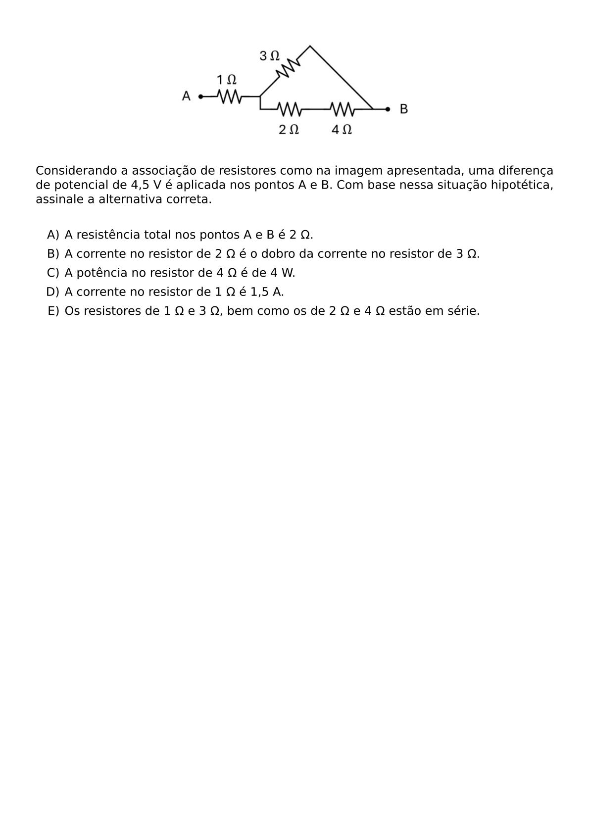 BEGIN CENTER INCLUDEGRAPHICS WIDTH 250PT REPRO IMG 0 20260609 163010 JPG END CENTER CONSIDERANDO A ASSOCIACAO DE RESISTORES COMO NA IMAGEM APRESENTADA UMA DIFERENCA DE POTENCIAL DE 4 5 V E APLICADA NOS PONTOS A E B COM BASE NESSA SITUACAO HIPOTETICA ASSINALE A ALTERNATIVA CORRETA VSPACE 0 3CM BEGIN ENUMERATE LABEL ALPH ITEM A RESISTENCIA TOTAL NOS PONTOS A E B E 2 OMEGA ITEM A CORRENTE NO RESISTOR DE 2 OMEGA E O DOBRO DA CORRENTE NO RESISTOR DE 3 OMEGA ITEM A POTENCIA NO RESISTOR DE 4 OMEGA E DE 4 W ITEM A CORRENTE NO RESISTOR DE 1 OMEGA E 1 5 A ITEM OS RESISTORES DE 1 OMEGA E 3 OMEGA BEM COMO OS DE 2 OMEGA E 4 OMEGA ESTAO EM SERIE END ENUMERATE