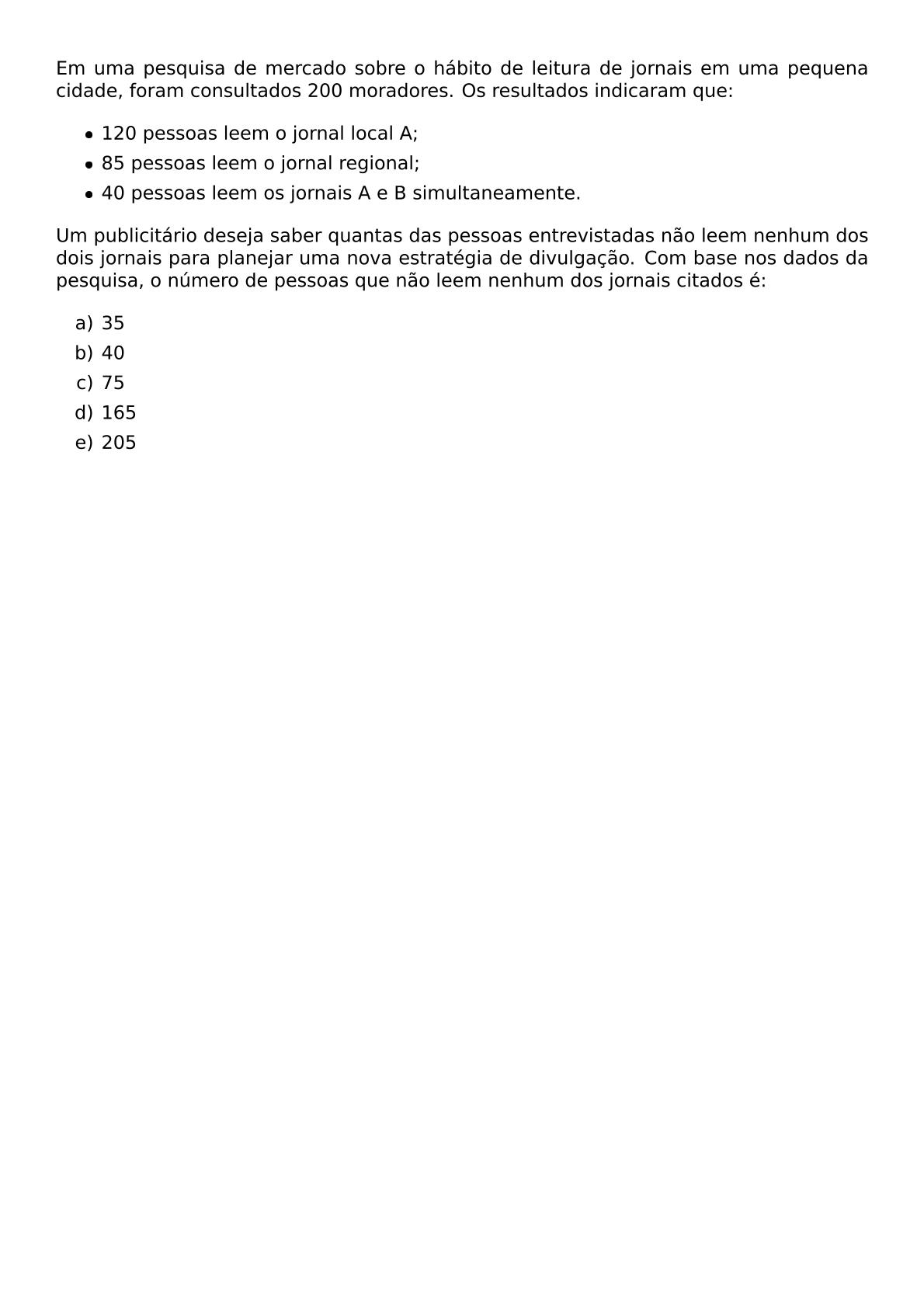 EM UMA PESQUISA DE MERCADO SOBRE O HABITO DE LEITURA DE JORNAIS EM UMA PEQUENA CIDADE FORAM CONSULTADOS 200 MORADORES OS RESULTADOS INDICARAM QUE BEGIN ITEMIZE ITEM 120 PESSOAS LEEM O JORNAL LOCAL A ITEM 85 PESSOAS LEEM O JORNAL REGIONAL ITEM 40 PESSOAS LEEM OS JORNAIS A E B SIMULTANEAMENTE END ITEMIZE UM PUBLICITARIO DESEJA SABER QUANTAS DAS PESSOAS ENTREVISTADAS NAO LEEM NENHUM DOS DOIS JORNAIS PARA PLANEJAR UMA NOVA ESTRATEGIA DE DIVULGACAO COM BASE NOS DADOS DA PESQUISA O NUMERO DE PESSOAS QUE NAO LEEM NENHUM DOS JORNAIS CITADOS E BEGIN ENUMERATE LABEL ALPH ITEM 35 ITEM 40 ITEM 75 ITEM 165 ITEM 205 END ENUMERATE