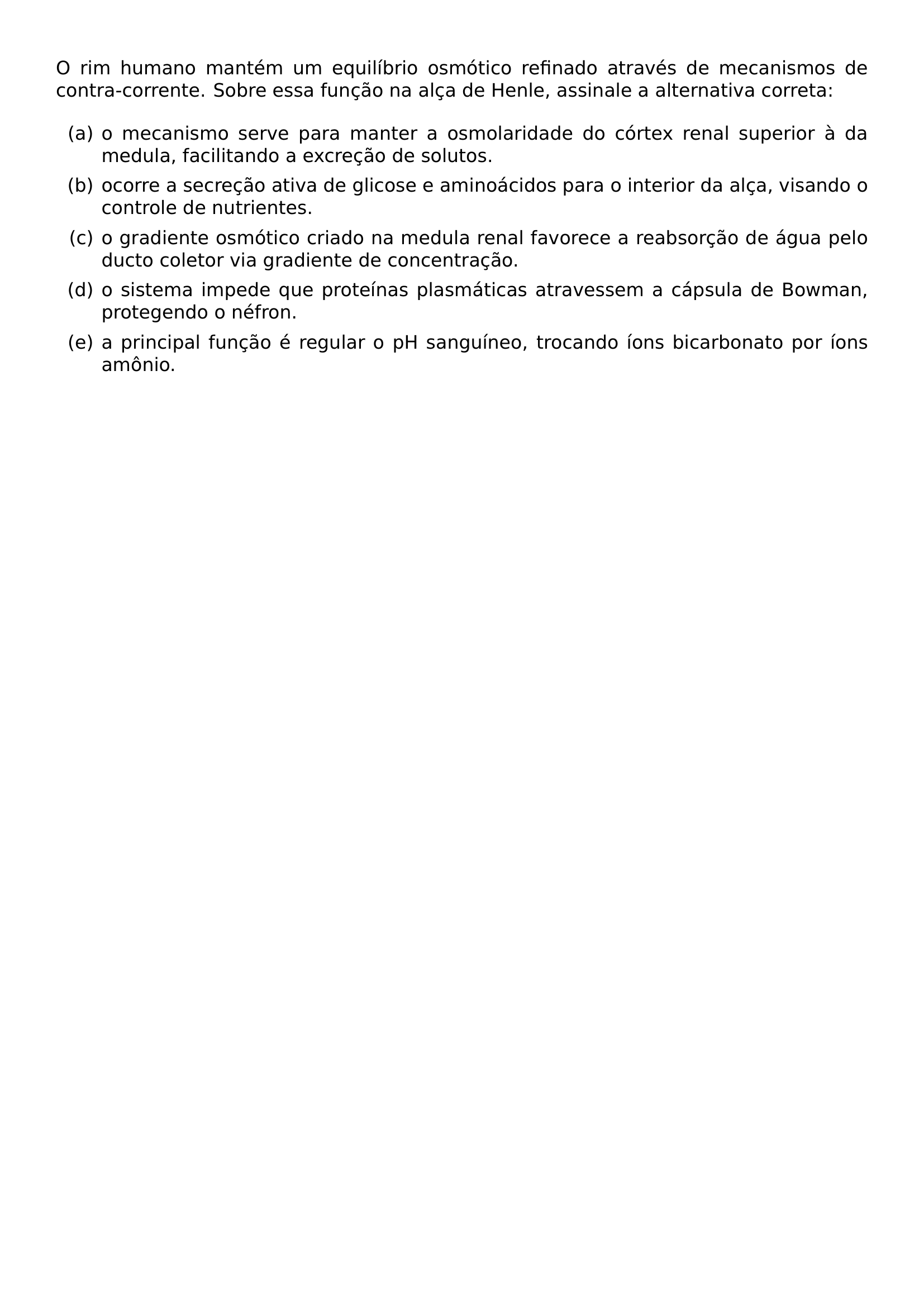 O RIM HUMANO MANTEM UM EQUILIBRIO OSMOTICO REFINADO ATRAVES DE MECANISMOS DE CONTRA CORRENTE SOBRE ESSA FUNCAO NA ALCA DE HENLE ASSINALE A ALTERNATIVA CORRETA BEGIN ENUMERATE LABEL ALPH ITEM O MECANISMO SERVE PARA MANTER A OSMOLARIDADE DO CORTEX RENAL SUPERIOR A DA MEDULA FACILITANDO A EXCRECAO DE SOLUTOS ITEM OCORRE A SECRECAO ATIVA DE GLICOSE E AMINOACIDOS PARA O INTERIOR DA ALCA VISANDO O CONTROLE DE NUTRIENTES ITEM O GRADIENTE OSMOTICO CRIADO NA MEDULA RENAL FAVORECE A REABSORCAO DE AGUA PELO DUCTO COLETOR VIA GRADIENTE DE CONCENTRACAO ITEM O SISTEMA IMPEDE QUE PROTEINAS PLASMATICAS ATRAVESSEM A CAPSULA DE BOWMAN PROTEGENDO O NEFRON ITEM A PRINCIPAL FUNCAO E REGULAR O PH SANGUINEO TROCANDO IONS BICARBONATO POR IONS AMONIO END ENUMERATE