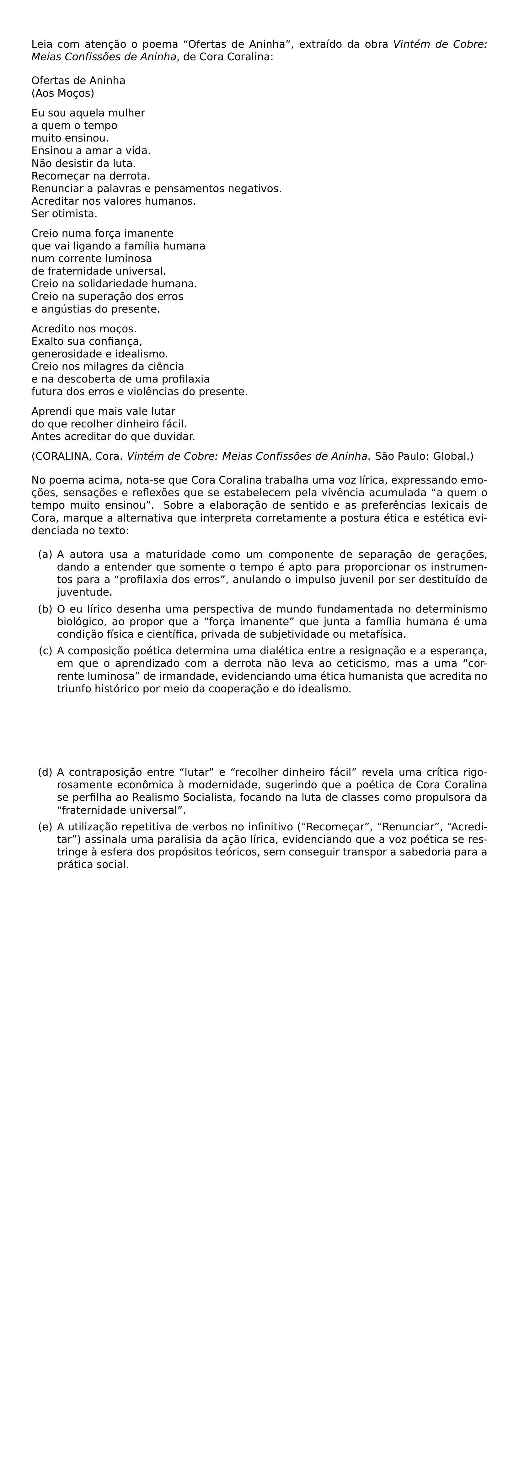 NOINDENT LEIA COM ATENCAO O POEMA OFERTAS DE ANINHA EXTRAIDO DA OBRA TEXTIT VINTEM DE COBRE MEIAS CONFISSOES DE ANINHA DE CORA CORALINA BEGIN FLUSHLEFT OFERTAS DE ANINHA AOS MOCOS EU SOU AQUELA MULHER A QUEM O TEMPO MUITO ENSINOU ENSINOU A AMAR A VIDA NAO DESISTIR DA LUTA RECOMECAR NA DERROTA RENUNCIAR A PALAVRAS E PENSAMENTOS NEGATIVOS ACREDITAR NOS VALORES HUMANOS SER OTIMISTA CREIO NUMA FORCA IMANENTE QUE VAI LIGANDO A FAMILIA HUMANA NUM CORRENTE LUMINOSA DE FRATERNIDADE UNIVERSAL CREIO NA SOLIDARIEDADE HUMANA CREIO NA SUPERACAO DOS ERROS E ANGUSTIAS DO PRESENTE ACREDITO NOS MOCOS EXALTO SUA CONFIANCA GENEROSIDADE E IDEALISMO CREIO NOS MILAGRES DA CIENCIA E NA DESCOBERTA DE UMA PROFILAXIA FUTURA DOS ERROS E VIOLENCIAS DO PRESENTE APRENDI QUE MAIS VALE LUTAR DO QUE RECOLHER DINHEIRO FACIL ANTES ACREDITAR DO QUE DUVIDAR CORALINA CORA TEXTIT VINTEM DE COBRE MEIAS CONFISSOES DE ANINHA SAO PAULO GLOBAL END FLUSHLEFT NOINDENT NO POEMA ACIMA NOTA SE QUE CORA CORALINA TRABALHA UMA VOZ LIRICA EXPRESSANDO EMOCOES SENSACOES E REFLEXOES QUE SE ESTABELECEM PELA VIVENCIA ACUMULADA A QUEM O TEMPO MUITO ENSINOU SOBRE A ELABORACAO DE SENTIDO E AS PREFERENCIAS LEXICAIS DE CORA MARQUE A ALTERNATIVA QUE INTERPRETA CORRETAMENTE A POSTURA ETICA E ESTETICA EVIDENCIADA NO TEXTO BEGIN ENUMERATE LABEL ALPH ITEM A AUTORA USA A MATURIDADE COMO UM COMPONENTE DE SEPARACAO DE GERACOES DANDO A ENTENDER QUE SOMENTE O TEMPO E APTO PARA PROPORCIONAR OS INSTRUMENTOS PARA A PROFILAXIA DOS ERROS ANULANDO O IMPULSO JUVENIL POR SER DESTITUIDO DE JUVENTUDE ITEM O EU LIRICO DESENHA UMA PERSPECTIVA DE MUNDO FUNDAMENTADA NO DETERMINISMO BIOLOGICO AO PROPOR QUE A FORCA IMANENTE QUE JUNTA A FAMILIA HUMANA E UMA CONDICAO FISICA E CIENTIFICA PRIVADA DE SUBJETIVIDADE OU METAFISICA ITEM A COMPOSICAO POETICA DETERMINA UMA DIALETICA ENTRE A RESIGNACAO E A ESPERANCA EM QUE O APRENDIZADO COM A DERROTA NAO LEVA AO CETICISMO MAS A UMA CORRENTE LUMINOSA DE IRMANDADE EVIDENCIANDO UMA ETICA HUMANISTA QUE ACREDITA NO TRIUNFO HISTORICO POR MEIO DA COOPERACAO E DO IDEALISMO ITEM A CONTRAPOSICAO ENTRE LUTAR E RECOLHER DINHEIRO FACIL REVELA UMA CRITICA RIGOROSAMENTE ECONOMICA A MODERNIDADE SUGERINDO QUE A POETICA DE CORA CORALINA SE PERFILHA AO REALISMO SOCIALISTA FOCANDO NA LUTA DE CLASSES COMO PROPULSORA DA FRATERNIDADE UNIVERSAL ITEM A UTILIZACAO REPETITIVA DE VERBOS NO INFINITIVO RECOMECAR RENUNCIAR ACREDITAR ASSINALA UMA PARALISIA DA ACAO LIRICA EVIDENCIANDO QUE A VOZ POETICA SE RESTRINGE A ESFERA DOS PROPOSITOS TEORICOS SEM CONSEGUIR TRANSPOR A SABEDORIA PARA A PRATICA SOCIAL END ENUMERATE