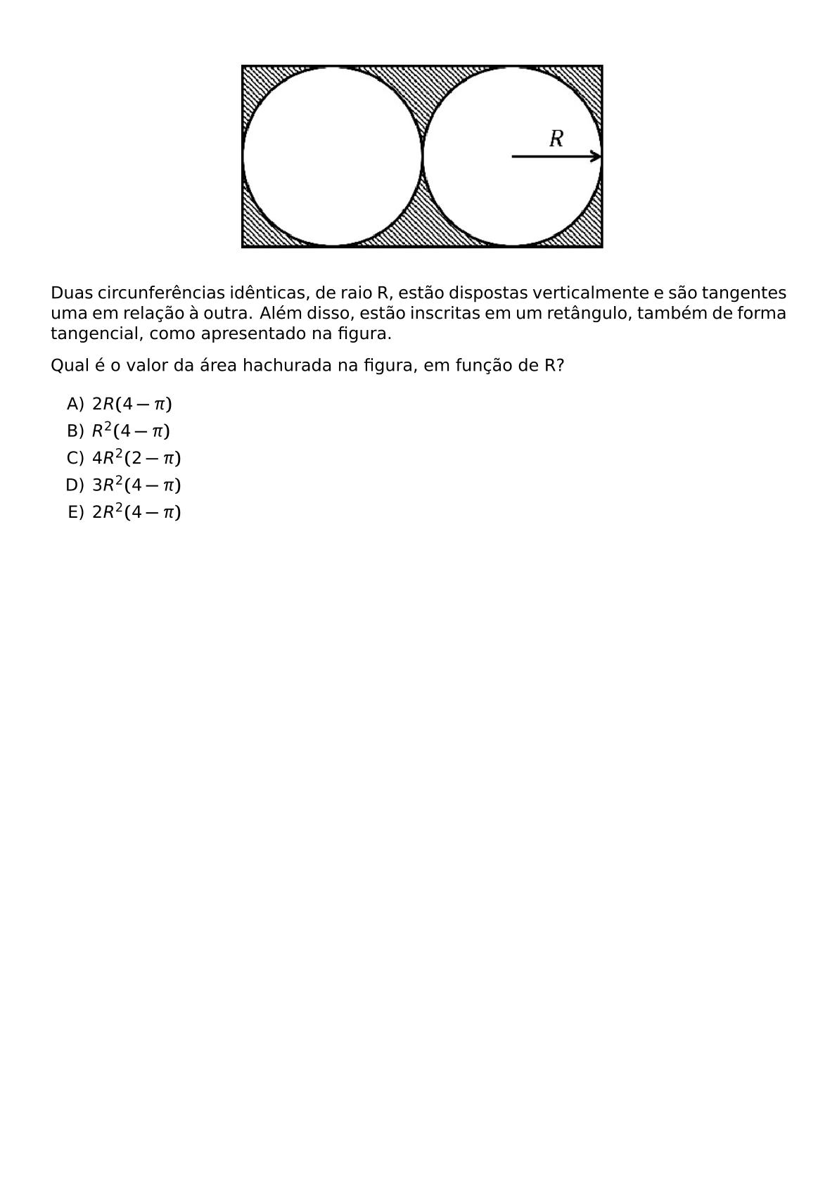 BEGIN CENTER INCLUDEGRAPHICS WIDTH 280PT REPRO IMG 0 20260609 224209 JPG END CENTER DUAS CIRCUNFERENCIAS IDENTICAS DE RAIO R ESTAO DISPOSTAS VERTICALMENTE E SAO TANGENTES UMA EM RELACAO A OUTRA ALEM DISSO ESTAO INSCRITAS EM UM RETANGULO TAMBEM DE FORMA TANGENCIAL COMO APRESENTADO NA FIGURA QUAL E O VALOR DA AREA HACHURADA NA FIGURA EM FUNCAO DE R BEGIN ENUMERATE LABEL ALPH ITEM 2R 4 PI ITEM R 2 4 PI ITEM 4R 2 2 PI ITEM 3R 2 4 PI ITEM 2R 2 4 PI END ENUMERATE