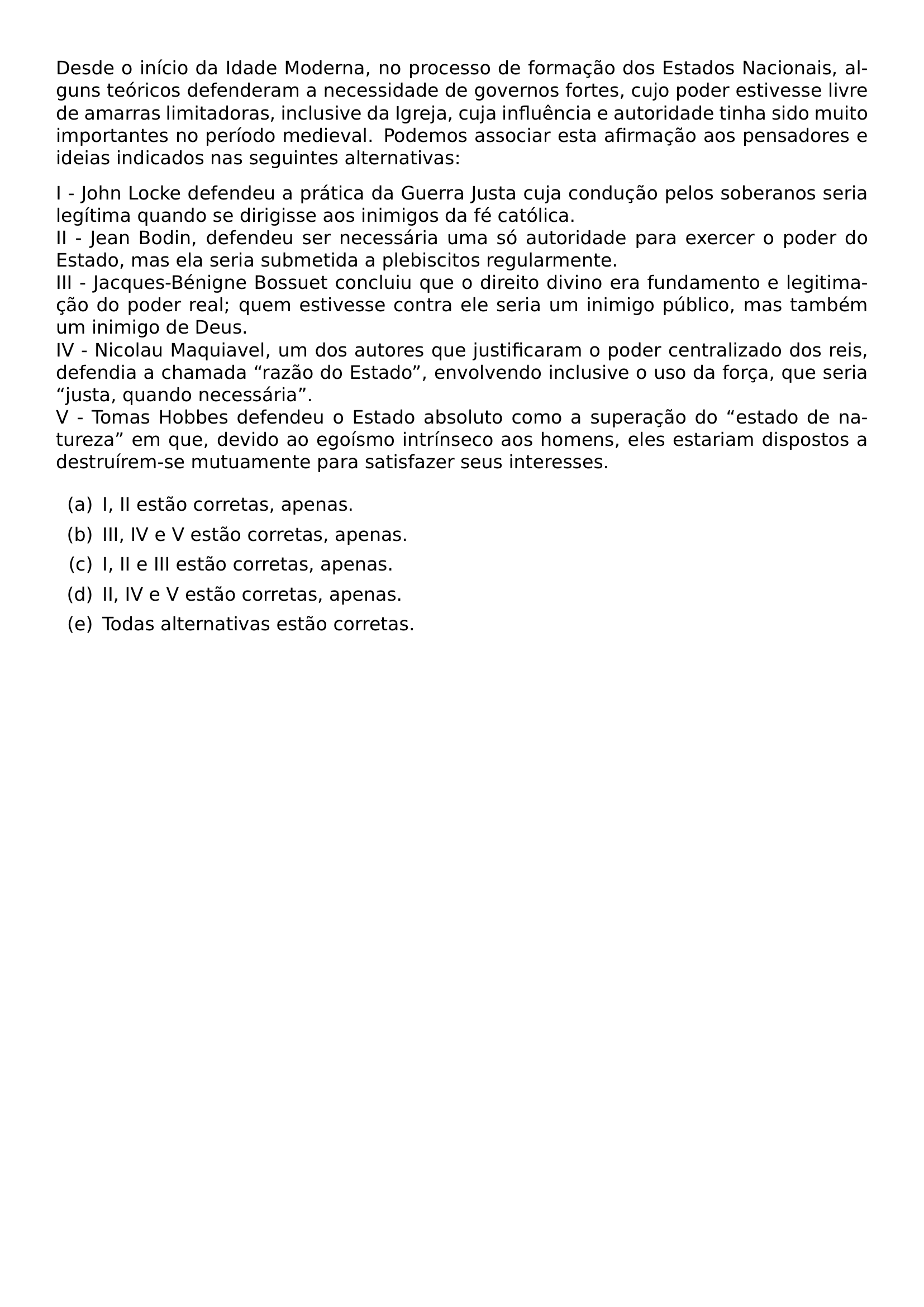DESDE O INICIO DA IDADE MODERNA NO PROCESSO DE FORMACAO DOS ESTADOS NACIONAIS ALGUNS TEORICOS DEFENDERAM A NECESSIDADE DE GOVERNOS FORTES CUJO PODER ESTIVESSE LIVRE DE AMARRAS LIMITADORAS INCLUSIVE DA IGREJA CUJA INFLUENCIA E AUTORIDADE TINHA SIDO MUITO IMPORTANTES NO PERIODO MEDIEVAL PODEMOS ASSOCIAR ESTA AFIRMACAO AOS PENSADORES E IDEIAS INDICADOS NAS SEGUINTES ALTERNATIVAS I JOHN LOCKE DEFENDEU A PRATICA DA GUERRA JUSTA CUJA CONDUCAO PELOS SOBERANOS SERIA LEGITIMA QUANDO SE DIRIGISSE AOS INIMIGOS DA FE CATOLICA II JEAN BODIN DEFENDEU SER NECESSARIA UMA SO AUTORIDADE PARA EXERCER O PODER DO ESTADO MAS ELA SERIA SUBMETIDA A PLEBISCITOS REGULARMENTE III JACQUES BENIGNE BOSSUET CONCLUIU QUE O DIREITO DIVINO ERA FUNDAMENTO E LEGITIMACAO DO PODER REAL QUEM ESTIVESSE CONTRA ELE SERIA UM INIMIGO PUBLICO MAS TAMBEM UM INIMIGO DE DEUS IV NICOLAU MAQUIAVEL UM DOS AUTORES QUE JUSTIFICARAM O PODER CENTRALIZADO DOS REIS DEFENDIA A CHAMADA RAZAO DO ESTADO ENVOLVENDO INCLUSIVE O USO DA FORCA QUE SERIA JUSTA QUANDO NECESSARIA V TOMAS HOBBES DEFENDEU O ESTADO ABSOLUTO COMO A SUPERACAO DO ESTADO DE NATUREZA EM QUE DEVIDO AO EGOISMO INTRINSECO AOS HOMENS ELES ESTARIAM DISPOSTOS A DESTRUIREM SE MUTUAMENTE PARA SATISFAZER SEUS INTERESSES BEGIN ENUMERATE LABEL LEFTMARGIN 2 5EM LABELWIDTH 2EM LABELSEP 0 5EM ITEM A I II ESTAO CORRETAS APENAS ITEM B III IV E V ESTAO CORRETAS APENAS ITEM C I II E III ESTAO CORRETAS APENAS ITEM D II IV E V ESTAO CORRETAS APENAS ITEM E TODAS ALTERNATIVAS ESTAO CORRETAS END ENUMERATE