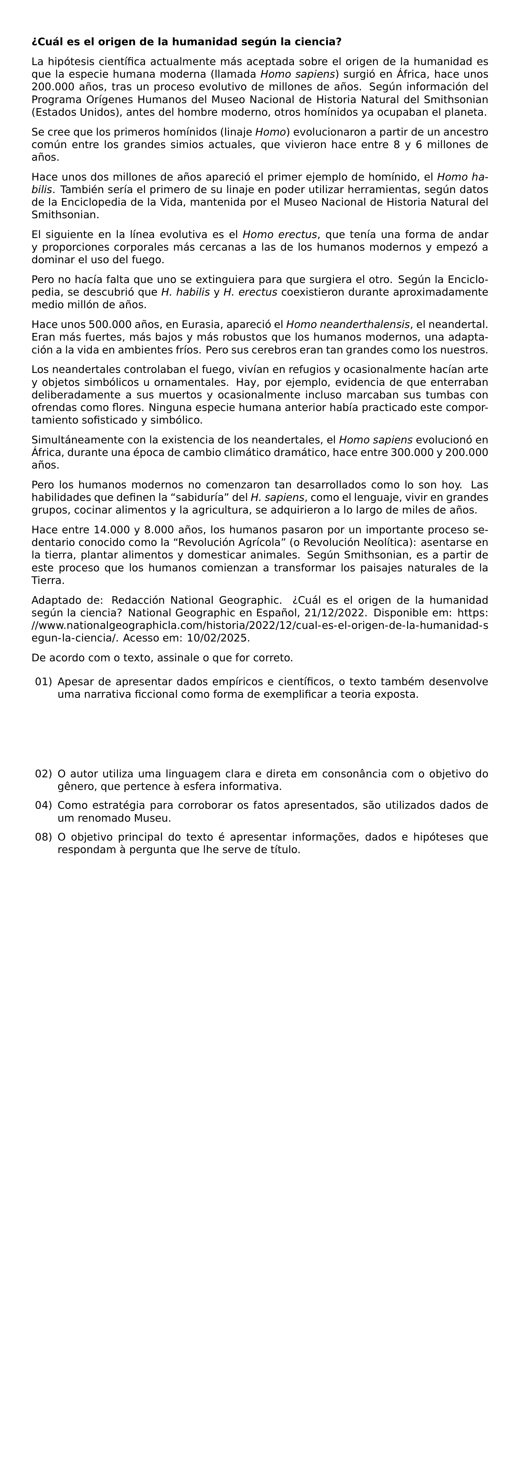 TEXTBF CUAL ES EL ORIGEN DE LA HUMANIDAD SEGUN LA CIENCIA LA HIPOTESIS CIENTIFICA ACTUALMENTE MAS ACEPTADA SOBRE EL ORIGEN DE LA HUMANIDAD ES QUE LA ESPECIE HUMANA MODERNA LLAMADA TEXTIT HOMO SAPIENS SURGIO EN AFRICA HACE UNOS 200 000 ANOS TRAS UN PROCESO EVOLUTIVO DE MILLONES DE ANOS SEGUN INFORMACION DEL PROGRAMA ORIGENES HUMANOS DEL MUSEO NACIONAL DE HISTORIA NATURAL DEL SMITHSONIAN ESTADOS UNIDOS ANTES DEL HOMBRE MODERNO OTROS HOMINIDOS YA OCUPABAN EL PLANETA SE CREE QUE LOS PRIMEROS HOMINIDOS LINAJE TEXTIT HOMO EVOLUCIONARON A PARTIR DE UN ANCESTRO COMUN ENTRE LOS GRANDES SIMIOS ACTUALES QUE VIVIERON HACE ENTRE 8 Y 6 MILLONES DE ANOS HACE UNOS DOS MILLONES DE ANOS APARECIO EL PRIMER EJEMPLO DE HOMINIDO EL TEXTIT HOMO HABILIS TAMBIEN SERIA EL PRIMERO DE SU LINAJE EN PODER UTILIZAR HERRAMIENTAS SEGUN DATOS DE LA ENCICLOPEDIA DE LA VIDA MANTENIDA POR EL MUSEO NACIONAL DE HISTORIA NATURAL DEL SMITHSONIAN EL SIGUIENTE EN LA LINEA EVOLUTIVA ES EL TEXTIT HOMO ERECTUS QUE TENIA UNA FORMA DE ANDAR Y PROPORCIONES CORPORALES MAS CERCANAS A LAS DE LOS HUMANOS MODERNOS Y EMPEZO A DOMINAR EL USO DEL FUEGO PERO NO HACIA FALTA QUE UNO SE EXTINGUIERA PARA QUE SURGIERA EL OTRO SEGUN LA ENCICLOPEDIA SE DESCUBRIO QUE TEXTIT H HABILIS Y TEXTIT H ERECTUS COEXISTIERON DURANTE APROXIMADAMENTE MEDIO MILLON DE ANOS HACE UNOS 500 000 ANOS EN EURASIA APARECIO EL TEXTIT HOMO NEANDERTHALENSIS EL NEANDERTAL ERAN MAS FUERTES MAS BAJOS Y MAS ROBUSTOS QUE LOS HUMANOS MODERNOS UNA ADAPTACION A LA VIDA EN AMBIENTES FRIOS PERO SUS CEREBROS ERAN TAN GRANDES COMO LOS NUESTROS LOS NEANDERTALES CONTROLABAN EL FUEGO VIVIAN EN REFUGIOS Y OCASIONALMENTE HACIAN ARTE Y OBJETOS SIMBOLICOS U ORNAMENTALES HAY POR EJEMPLO EVIDENCIA DE QUE ENTERRABAN DELIBERADAMENTE A SUS MUERTOS Y OCASIONALMENTE INCLUSO MARCABAN SUS TUMBAS CON OFRENDAS COMO FLORES NINGUNA ESPECIE HUMANA ANTERIOR HABIA PRACTICADO ESTE COMPORTAMIENTO SOFISTICADO Y SIMBOLICO SIMULTANEAMENTE CON LA EXISTENCIA DE LOS NEANDERTALES EL TEXTIT HOMO SAPIENS EVOLUCIONO EN AFRICA DURANTE UNA EPOCA DE CAMBIO CLIMATICO DRAMATICO HACE ENTRE 300 000 Y 200 000 ANOS PERO LOS HUMANOS MODERNOS NO COMENZARON TAN DESARROLLADOS COMO LO SON HOY LAS HABILIDADES QUE DEFINEN LA TEXTQUOTEDBLLEFT SABIDURIA TEXTQUOTEDBLRIGHT DEL TEXTIT H SAPIENS COMO EL LENGUAJE VIVIR EN GRANDES GRUPOS COCINAR ALIMENTOS Y LA AGRICULTURA SE ADQUIRIERON A LO LARGO DE MILES DE ANOS HACE ENTRE 14 000 Y 8 000 ANOS LOS HUMANOS PASARON POR UN IMPORTANTE PROCESO SEDENTARIO CONOCIDO COMO LA TEXTQUOTEDBLLEFT REVOLUCION AGRICOLA TEXTQUOTEDBLRIGHT O REVOLUCION NEOLITICA ASENTARSE EN LA TIERRA PLANTAR ALIMENTOS Y DOMESTICAR ANIMALES SEGUN SMITHSONIAN ES A PARTIR DE ESTE PROCESO QUE LOS HUMANOS COMIENZAN A TRANSFORMAR LOS PAISAJES NATURALES DE LA TIERRA ADAPTADO DE REDACCION NATIONAL GEOGRAPHIC CUAL ES EL ORIGEN DE LA HUMANIDAD SEGUN LA CIENCIA NATIONAL GEOGRAPHIC EN ESPANOL 21 12 2022 DISPONIBLE EM URL HTTPS WWW NATIONALGEOGRAPHICLA COM HISTORIA 2022 12 CUAL ES EL ORIGEN DE LA HUMANIDAD SEGUN LA CIENCIA ACESSO EM 10 02 2025 DE ACORDO COM O TEXTO ASSINALE O QUE FOR CORRETO BEGIN ENUMERATE LEFTMARGIN 2 5EM LABELWIDTH 1 7EM LABELSEP 0 5EM ITEMSEP 0 6EM ITEM 01 APESAR DE APRESENTAR DADOS EMPIRICOS E CIENTIFICOS O TEXTO TAMBEM DESENVOLVE UMA NARRATIVA FICCIONAL COMO FORMA DE EXEMPLIFICAR A TEORIA EXPOSTA ITEM 02 O AUTOR UTILIZA UMA LINGUAGEM CLARA E DIRETA EM CONSONANCIA COM O OBJETIVO DO GENERO QUE PERTENCE A ESFERA INFORMATIVA ITEM 04 COMO ESTRATEGIA PARA CORROBORAR OS FATOS APRESENTADOS SAO UTILIZADOS DADOS DE UM RENOMADO MUSEU ITEM 08 O OBJETIVO PRINCIPAL DO TEXTO E APRESENTAR INFORMACOES DADOS E HIPOTESES QUE RESPONDAM A PERGUNTA QUE LHE SERVE DE TITULO END ENUMERATE