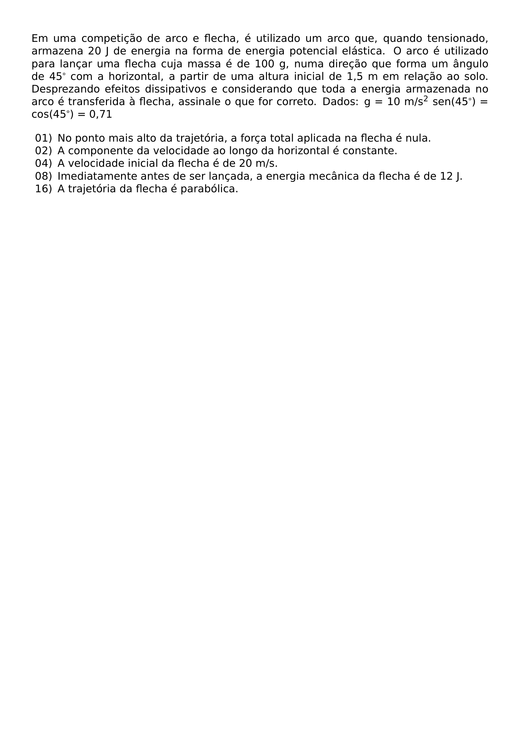 EM UMA COMPETICAO DE ARCO E FLECHA E UTILIZADO UM ARCO QUE QUANDO TENSIONADO ARMAZENA 20 J DE ENERGIA NA FORMA DE ENERGIA POTENCIAL ELASTICA O ARCO E UTILIZADO PARA LANCAR UMA FLECHA CUJA MASSA E DE 100 G NUMA DIRECAO QUE FORMA UM ANGULO DE 45 COM A HORIZONTAL A PARTIR DE UMA ALTURA INICIAL DE 1 5 M EM RELACAO AO SOLO DESPREZANDO EFEITOS DISSIPATIVOS E CONSIDERANDO QUE TODA A ENERGIA ARMAZENADA NO ARCO E TRANSFERIDA A FLECHA ASSINALE O QUE FOR CORRETO DADOS G 10 M S TEXTSUPERSCRIPT 2 SEN 45 COS 45 0 71 BEGIN LIST SETLENGTH LABELWIDTH 2EM SETLENGTH LABELSEP 0 5EM SETLENGTH LEFTMARGIN 2 5EM SETLENGTH ITEMSEP 0PT SETLENGTH PARSEP 0PT ITEM 01 NO PONTO MAIS ALTO DA TRAJETORIA A FORCA TOTAL APLICADA NA FLECHA E NULA ITEM 02 A COMPONENTE DA VELOCIDADE AO LONGO DA HORIZONTAL E CONSTANTE ITEM 04 A VELOCIDADE INICIAL DA FLECHA E DE 20 M S ITEM 08 IMEDIATAMENTE ANTES DE SER LANCADA A ENERGIA MECANICA DA FLECHA E DE 12 J ITEM 16 A TRAJETORIA DA FLECHA E PARABOLICA END LIST