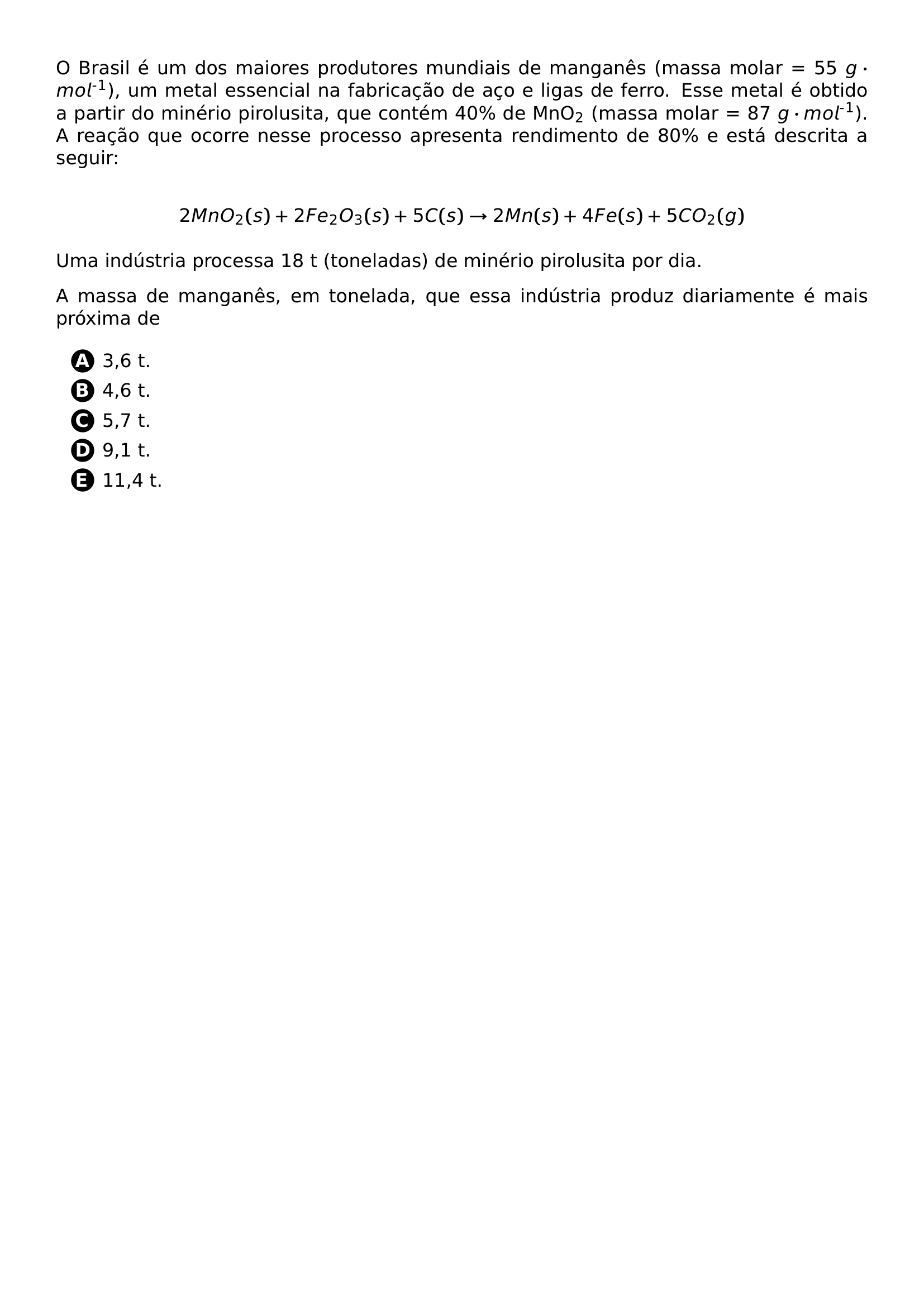 PAR O BRASIL E UM DOS MAIORES PRODUTORES MUNDIAIS DE MANGANES MASSA MOLAR 55 G CDOT MOL TEXTSUPERSCRIPT TEXTSUPERSCRIPT 1 UM METAL ESSENCIAL NA FABRICACAO DE ACO E LIGAS DE FERRO ESSE METAL E OBTIDO A PARTIR DO MINERIO PIROLUSITA QUE CONTEM 40 DE MNO TEXTSUBSCRIPT 2 MASSA MOLAR 87 G CDOT MOL TEXTSUPERSCRIPT TEXTSUPERSCRIPT 1 A REACAO QUE OCORRE NESSE PROCESSO APRESENTA RENDIMENTO DE 80 E ESTA DESCRITA A SEGUIR PAR 2 MNO 2 S 2 FE 2 O 3 S 5 C S TO 2 MN S 4 FE S 5 CO 2 G PAR PAR UMA INDUSTRIA PROCESSA 18 T TONELADAS DE MINERIO PIROLUSITA POR DIA PAR A MASSA DE MANGANES EM TONELADA QUE ESSA INDUSTRIA PRODUZ DIARIAMENTE E MAIS PROXIMA DE BEGIN ENUMERATE LABEL LEFTMARGIN 2 5EM ITEM PROTECT CIRCLED A 3 6 T ITEM PROTECT CIRCLED B 4 6 T ITEM PROTECT CIRCLED C 5 7 T ITEM PROTECT CIRCLED D 9 1 T ITEM PROTECT CIRCLED E 11 4 T END ENUMERATE