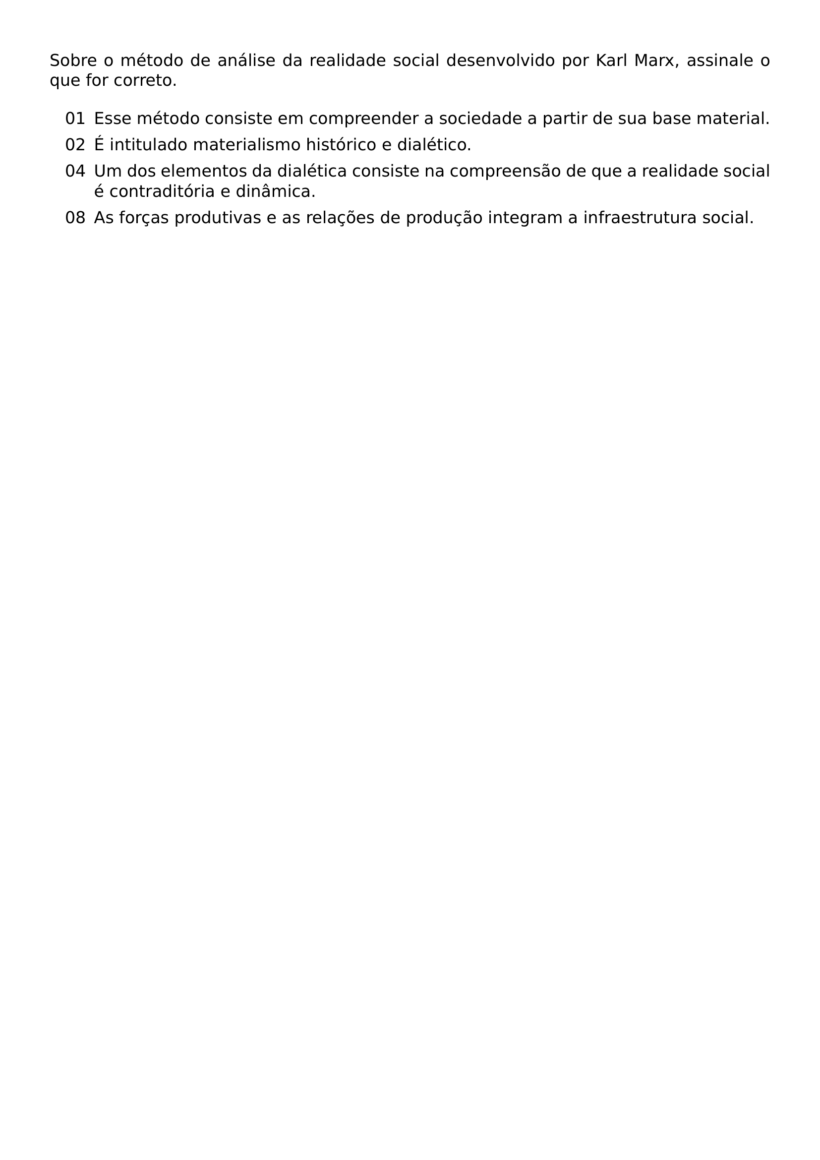 SOBRE O METODO DE ANALISE DA REALIDADE SOCIAL DESENVOLVIDO POR KARL MARX ASSINALE O QUE FOR CORRETO BEGIN ENUMERATE LABEL TEXTNORMAL 00 LEFTMARGIN 2 7EM LABELSEP 0 5EM ITEMSEP 0 4EM ITEM 01 ESSE METODO CONSISTE EM COMPREENDER A SOCIEDADE A PARTIR DE SUA BASE MATERIAL ITEM 02 E INTITULADO MATERIALISMO HISTORICO E DIALETICO ITEM 04 UM DOS ELEMENTOS DA DIALETICA CONSISTE NA COMPREENSAO DE QUE A REALIDADE SOCIAL E CONTRADITORIA E DINAMICA ITEM 08 AS FORCAS PRODUTIVAS E AS RELACOES DE PRODUCAO INTEGRAM A INFRAESTRUTURA SOCIAL END ENUMERATE
