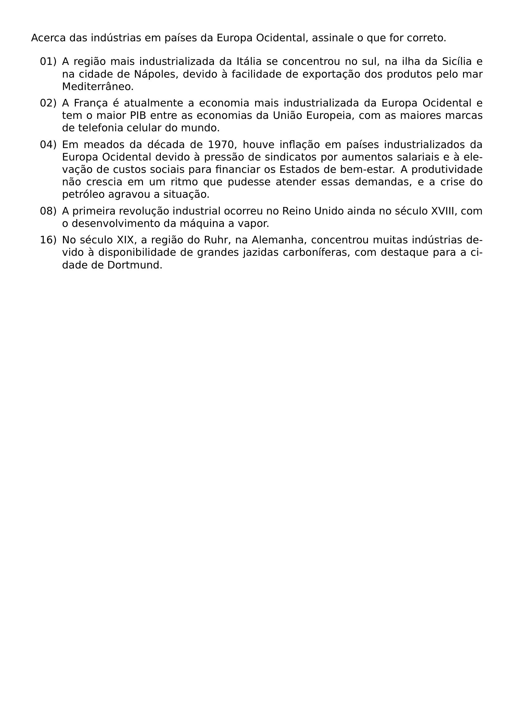 ACERCA DAS INDUSTRIAS EM PAISES DA EUROPA OCIDENTAL ASSINALE O QUE FOR CORRETO BEGIN ENUMERATE LABEL LEFTMARGIN 3EM LABELSEP 0 5EM ITEM 01 A REGIAO MAIS INDUSTRIALIZADA DA ITALIA SE CONCENTROU NO SUL NA ILHA DA SICILIA E NA CIDADE DE NAPOLES DEVIDO A FACILIDADE DE EXPORTACAO DOS PRODUTOS PELO MAR MEDITERRANEO ITEM 02 A FRANCA E ATUALMENTE A ECONOMIA MAIS INDUSTRIALIZADA DA EUROPA OCIDENTAL E TEM O MAIOR PIB ENTRE AS ECONOMIAS DA UNIAO EUROPEIA COM AS MAIORES MARCAS DE TELEFONIA CELULAR DO MUNDO ITEM 04 EM MEADOS DA DECADA DE 1970 HOUVE INFLACAO EM PAISES INDUSTRIALIZADOS DA EUROPA OCIDENTAL DEVIDO A PRESSAO DE SINDICATOS POR AUMENTOS SALARIAIS E A ELEVACAO DE CUSTOS SOCIAIS PARA FINANCIAR OS ESTADOS DE BEM ESTAR A PRODUTIVIDADE NAO CRESCIA EM UM RITMO QUE PUDESSE ATENDER ESSAS DEMANDAS E A CRISE DO PETROLEO AGRAVOU A SITUACAO ITEM 08 A PRIMEIRA REVOLUCAO INDUSTRIAL OCORREU NO REINO UNIDO AINDA NO SECULO XVIII COM O DESENVOLVIMENTO DA MAQUINA A VAPOR ITEM 16 NO SECULO XIX A REGIAO DO RUHR NA ALEMANHA CONCENTROU MUITAS INDUSTRIAS DEVIDO A DISPONIBILIDADE DE GRANDES JAZIDAS CARBONIFERAS COM DESTAQUE PARA A CIDADE DE DORTMUND END ENUMERATE