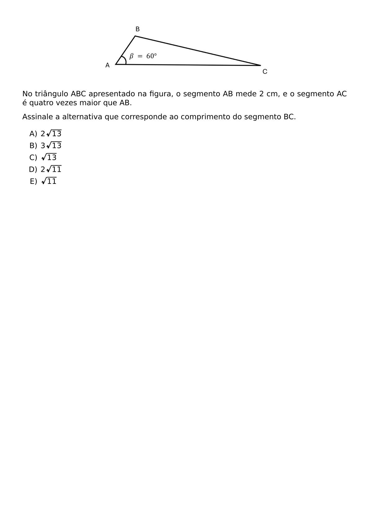 NO TRIANGULO ABC APRESENTADO NA FIGURA O SEGMENTO AB MEDE 2 CM E O SEGMENTO AC E QUATRO VEZES MAIOR QUE AB ASSINALE A ALTERNATIVA QUE CORRESPONDE AO COMPRIMENTO DO SEGMENTO BC BEGIN ENUMERATE LABEL ALPH ITEM 2 SQRT 13 ITEM 3 SQRT 13 ITEM SQRT 13 ITEM 2 SQRT 11 ITEM SQRT 11 END ENUMERATE