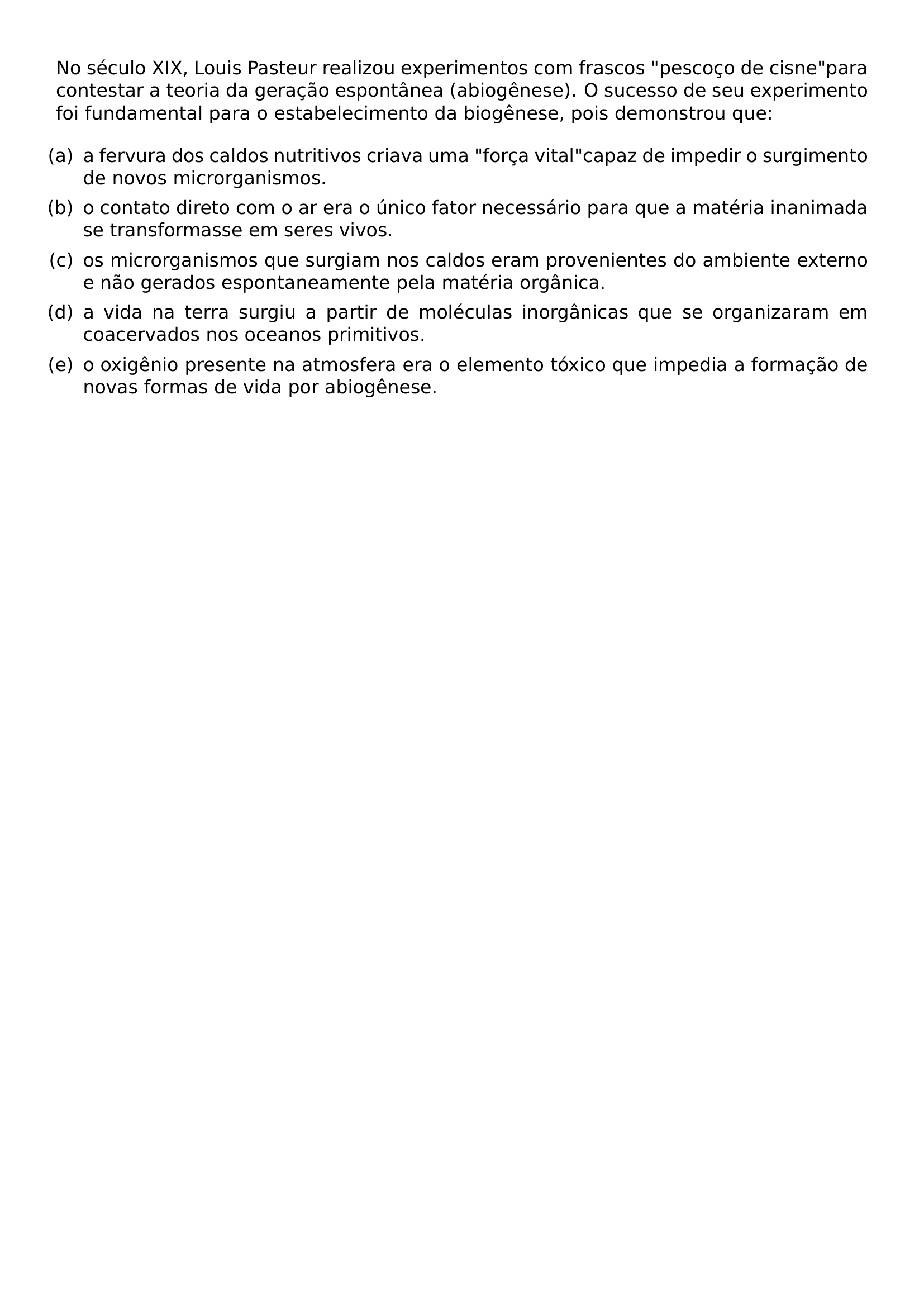 NO SECULO XIX LOUIS PASTEUR REALIZOU EXPERIMENTOS COM FRASCOS PESCOCO DE CISNE PARA CONTESTAR A TEORIA DA GERACAO ESPONTANEA ABIOGENESE O SUCESSO DE SEU EXPERIMENTO FOI FUNDAMENTAL PARA O ESTABELECIMENTO DA BIOGENESE POIS DEMONSTROU QUE BEGIN ENUMERATE LEFTMARGIN LABELSEP 0 5EM ITEM A A FERVURA DOS CALDOS NUTRITIVOS CRIAVA UMA FORCA VITAL CAPAZ DE IMPEDIR O SURGIMENTO DE NOVOS MICRORGANISMOS ITEM B O CONTATO DIRETO COM O AR ERA O UNICO FATOR NECESSARIO PARA QUE A MATERIA INANIMADA SE TRANSFORMASSE EM SERES VIVOS ITEM C OS MICRORGANISMOS QUE SURGIAM NOS CALDOS ERAM PROVENIENTES DO AMBIENTE EXTERNO E NAO GERADOS ESPONTANEAMENTE PELA MATERIA ORGANICA ITEM D A VIDA NA TERRA SURGIU A PARTIR DE MOLECULAS INORGANICAS QUE SE ORGANIZARAM EM COACERVADOS NOS OCEANOS PRIMITIVOS ITEM E O OXIGENIO PRESENTE NA ATMOSFERA ERA O ELEMENTO TOXICO QUE IMPEDIA A FORMACAO DE NOVAS FORMAS DE VIDA POR ABIOGENESE END ENUMERATE