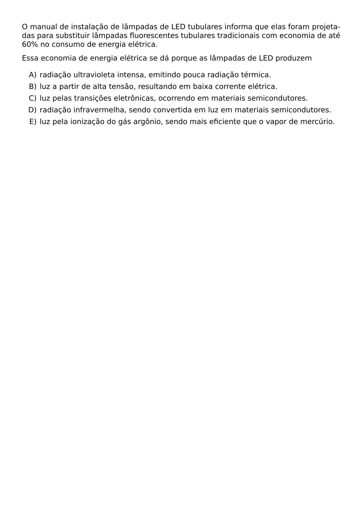O MANUAL DE INSTALACAO DE LAMPADAS DE LED TUBULARES INFORMA QUE ELAS FORAM PROJETADAS PARA SUBSTITUIR LAMPADAS FLUORESCENTES TUBULARES TRADICIONAIS COM ECONOMIA DE ATE 60 NO CONSUMO DE ENERGIA ELETRICA ESSA ECONOMIA DE ENERGIA ELETRICA SE DA PORQUE AS LAMPADAS DE LED PRODUZEM BEGIN ENUMERATE LABEL ALPH ITEM RADIACAO ULTRAVIOLETA INTENSA EMITINDO POUCA RADIACAO TERMICA ITEM LUZ A PARTIR DE ALTA TENSAO RESULTANDO EM BAIXA CORRENTE ELETRICA ITEM LUZ PELAS TRANSICOES ELETRONICAS OCORRENDO EM MATERIAIS SEMICONDUTORES ITEM RADIACAO INFRAVERMELHA SENDO CONVERTIDA EM LUZ EM MATERIAIS SEMICONDUTORES ITEM LUZ PELA IONIZACAO DO GAS ARGONIO SENDO MAIS EFICIENTE QUE O VAPOR DE MERCURIO END ENUMERATE