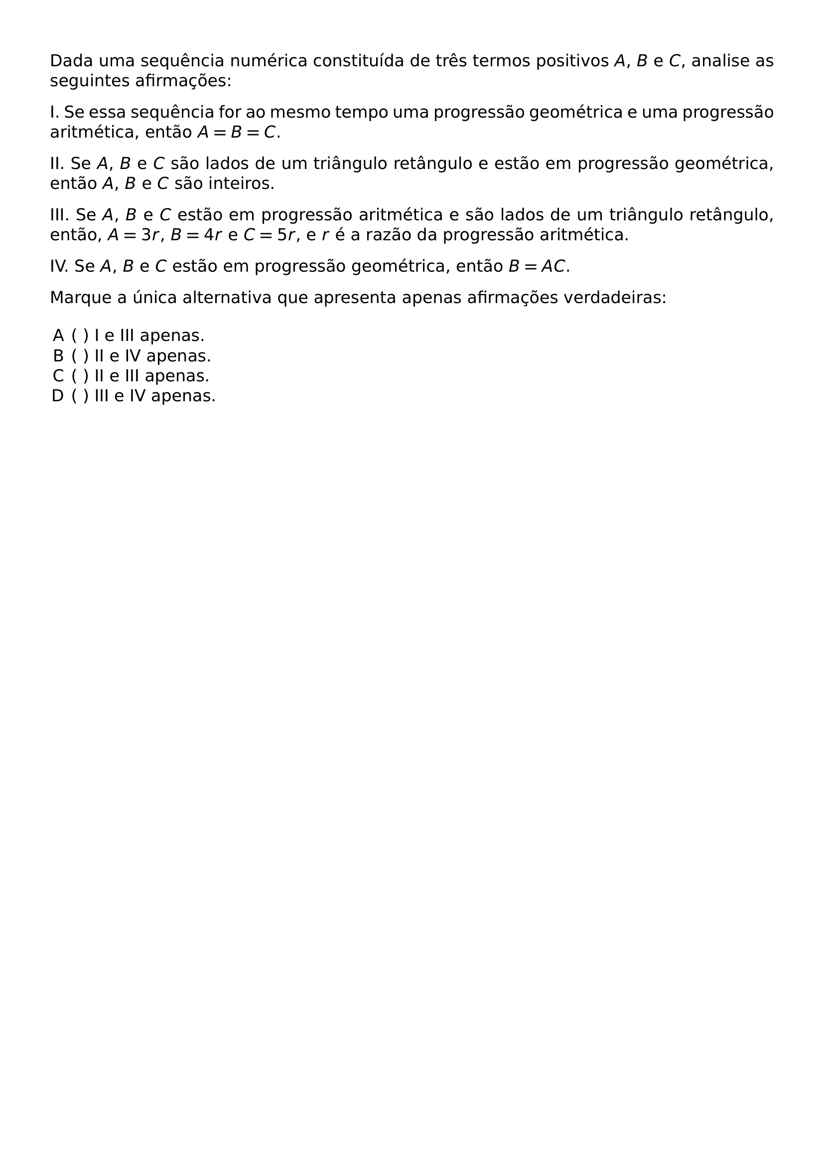 DADA UMA SEQUENCIA NUMERICA CONSTITUIDA DE TRES TERMOS POSITIVOS A B E C ANALISE AS SEGUINTES AFIRMACOES I SE ESSA SEQUENCIA FOR AO MESMO TEMPO UMA PROGRESSAO GEOMETRICA E UMA PROGRESSAO ARITMETICA ENTAO A B C II SE A B E C SAO LADOS DE UM TRIANGULO RETANGULO E ESTAO EM PROGRESSAO GEOMETRICA ENTAO A B E C SAO INTEIROS III SE A B E C ESTAO EM PROGRESSAO ARITMETICA E SAO LADOS DE UM TRIANGULO RETANGULO ENTAO A 3R B 4R E C 5R E R E A RAZAO DA PROGRESSAO ARITMETICA IV SE A B E C ESTAO EM PROGRESSAO GEOMETRICA ENTAO B AC MARQUE A UNICA ALTERNATIVA QUE APRESENTA APENAS AFIRMACOES VERDADEIRAS BEGIN ENUMERATE LABEL ALPH LEFTMARGIN ITEMSEP 0PT ITEM I E III APENAS ITEM II E IV APENAS ITEM II E III APENAS ITEM III E IV APENAS END ENUMERATE