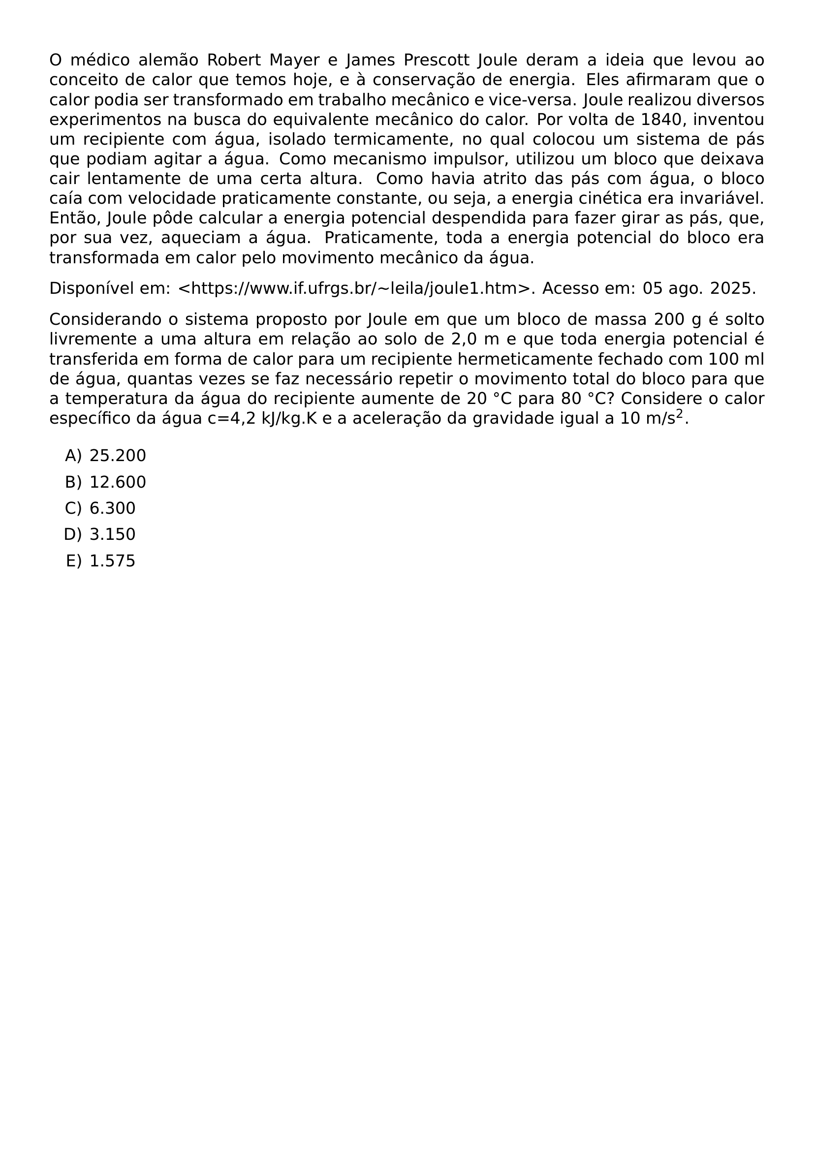 O MEDICO ALEMAO ROBERT MAYER E JAMES PRESCOTT JOULE DERAM A IDEIA QUE LEVOU AO CONCEITO DE CALOR QUE TEMOS HOJE E A CONSERVACAO DE ENERGIA ELES AFIRMARAM QUE O CALOR PODIA SER TRANSFORMADO EM TRABALHO MECANICO E VICE VERSA JOULE REALIZOU DIVERSOS EXPERIMENTOS NA BUSCA DO EQUIVALENTE MECANICO DO CALOR POR VOLTA DE 1840 INVENTOU UM RECIPIENTE COM AGUA ISOLADO TERMICAMENTE NO QUAL COLOCOU UM SISTEMA DE PAS QUE PODIAM AGITAR A AGUA COMO MECANISMO IMPULSOR UTILIZOU UM BLOCO QUE DEIXAVA CAIR LENTAMENTE DE UMA CERTA ALTURA COMO HAVIA ATRITO DAS PAS COM AGUA O BLOCO CAIA COM VELOCIDADE PRATICAMENTE CONSTANTE OU SEJA A ENERGIA CINETICA ERA INVARIAVEL ENTAO JOULE PODE CALCULAR A ENERGIA POTENCIAL DESPENDIDA PARA FAZER GIRAR AS PAS QUE POR SUA VEZ AQUECIAM A AGUA PRATICAMENTE TODA A ENERGIA POTENCIAL DO BLOCO ERA TRANSFORMADA EM CALOR PELO MOVIMENTO MECANICO DA AGUA DISPONIVEL EM HTTPS WWW IF UFRGS BR TEXTASCIITILDE LEILA JOULE1 HTM ACESSO EM 05 AGO 2025 CONSIDERANDO O SISTEMA PROPOSTO POR JOULE EM QUE UM BLOCO DE MASSA 200 G E SOLTO LIVREMENTE A UMA ALTURA EM RELACAO AO SOLO DE 2 0 M E QUE TODA ENERGIA POTENCIAL E TRANSFERIDA EM FORMA DE CALOR PARA UM RECIPIENTE HERMETICAMENTE FECHADO COM 100 ML DE AGUA QUANTAS VEZES SE FAZ NECESSARIO REPETIR O MOVIMENTO TOTAL DO BLOCO PARA QUE A TEMPERATURA DA AGUA DO RECIPIENTE AUMENTE DE 20 CIRC C PARA 80 CIRC C CONSIDERE O CALOR ESPECIFICO DA AGUA C 4 2 KJ KG K E A ACELERACAO DA GRAVIDADE IGUAL A 10 M S 2 BEGIN ENUMERATE LABEL ALPH ITEM 25 200 ITEM 12 600 ITEM 6 300 ITEM 3 150 ITEM 1 575 END ENUMERATE