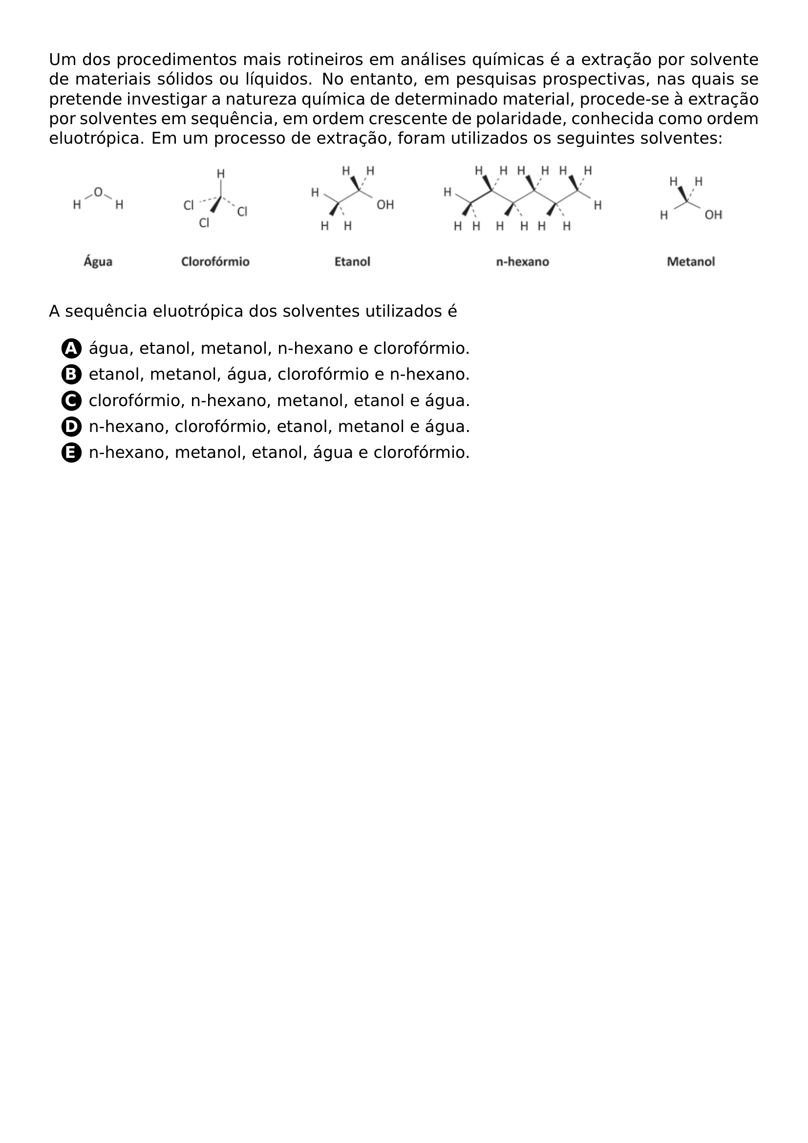 PAR UM DOS PROCEDIMENTOS MAIS ROTINEIROS EM ANALISES QUIMICAS E A EXTRACAO POR SOLVENTE DE MATERIAIS SOLIDOS OU LIQUIDOS NO ENTANTO EM PESQUISAS PROSPECTIVAS NAS QUAIS SE PRETENDE INVESTIGAR A NATUREZA QUIMICA DE DETERMINADO MATERIAL PROCEDE SE A EXTRACAO POR SOLVENTES EM SEQUENCIA EM ORDEM CRESCENTE DE POLARIDADE CONHECIDA COMO ORDEM ELUOTROPICA EM UM PROCESSO DE EXTRACAO FORAM UTILIZADOS OS SEGUINTES SOLVENTES BEGIN CENTER INCLUDEGRAPHICS WIDTH 0 95 LINEWIDTH 20261018 191531 962 01 PNG END CENTER PAR A SEQUENCIA ELUOTROPICA DOS SOLVENTES UTILIZADOS E BEGIN ENUMERATE LABEL PROTECT CIRCLED ALPH ITEM PROTECT CIRCLED A AGUA ETANOL METANOL N HEXANO E CLOROFORMIO ITEM PROTECT CIRCLED B ETANOL METANOL AGUA CLOROFORMIO E N HEXANO ITEM PROTECT CIRCLED C CLOROFORMIO N HEXANO METANOL ETANOL E AGUA ITEM PROTECT CIRCLED D N HEXANO CLOROFORMIO ETANOL METANOL E AGUA ITEM PROTECT CIRCLED E N HEXANO METANOL ETANOL AGUA E CLOROFORMIO END ENUMERATE