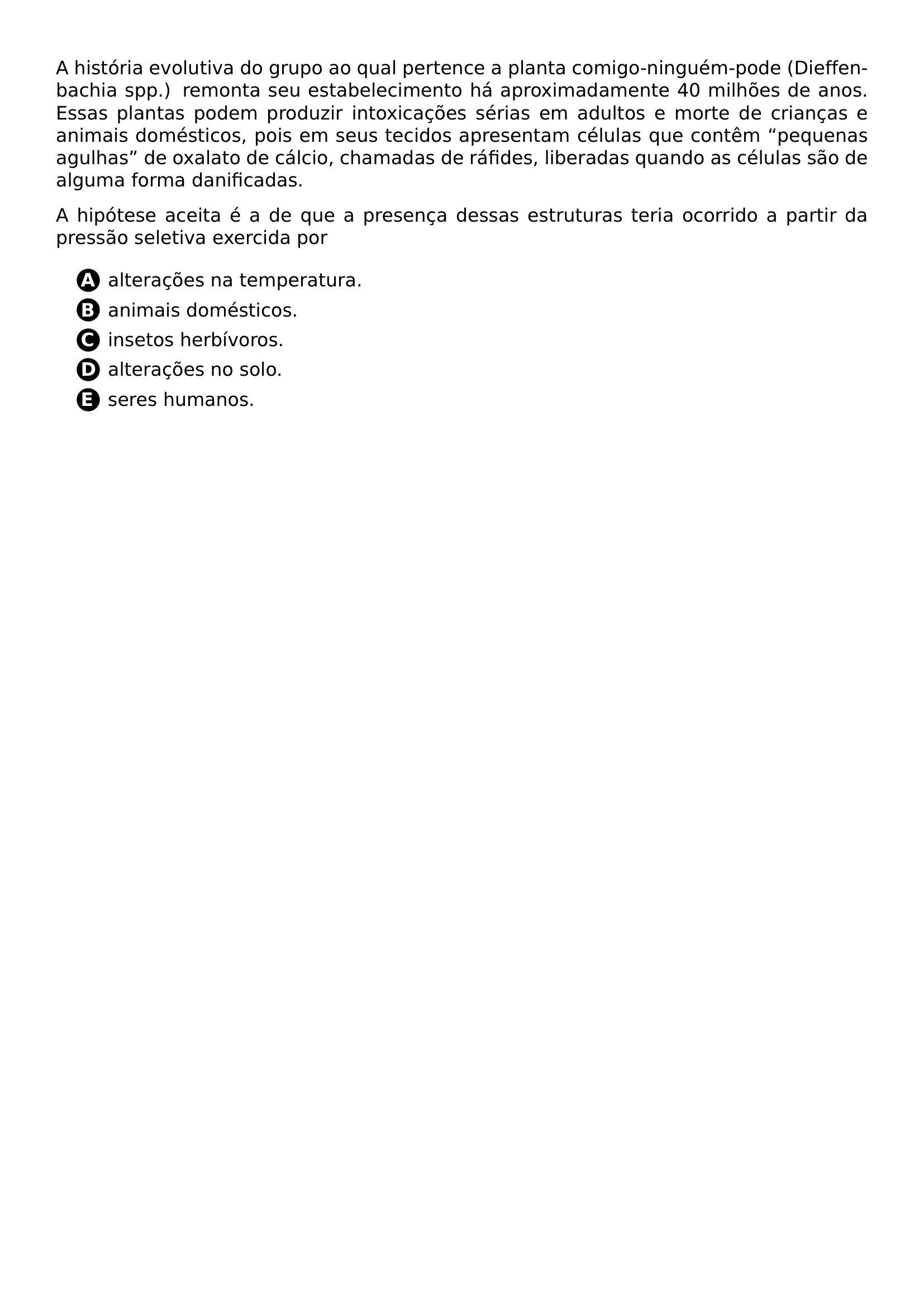 A HISTORIA EVOLUTIVA DO GRUPO AO QUAL PERTENCE A PLANTA COMIGO NINGUEM PODE DIEFFENBACHIA SPP REMONTA SEU ESTABELECIMENTO HA APROXIMADAMENTE 40 MILHOES DE ANOS ESSAS PLANTAS PODEM PRODUZIR INTOXICACOES SERIAS EM ADULTOS E MORTE DE CRIANCAS E ANIMAIS DOMESTICOS POIS EM SEUS TECIDOS APRESENTAM CELULAS QUE CONTEM PEQUENAS AGULHAS DE OXALATO DE CALCIO CHAMADAS DE RAFIDES LIBERADAS QUANDO AS CELULAS SAO DE ALGUMA FORMA DANIFICADAS PAR A HIPOTESE ACEITA E A DE QUE A PRESENCA DESSAS ESTRUTURAS TERIA OCORRIDO A PARTIR DA PRESSAO SELETIVA EXERCIDA POR BEGIN ENUMERATE LABEL LEFTMARGIN 2 8EM ITEM PROTECT CIRCLED A ALTERACOES NA TEMPERATURA ITEM PROTECT CIRCLED B ANIMAIS DOMESTICOS ITEM PROTECT CIRCLED C INSETOS HERBIVOROS ITEM PROTECT CIRCLED D ALTERACOES NO SOLO ITEM PROTECT CIRCLED E SERES HUMANOS END ENUMERATE