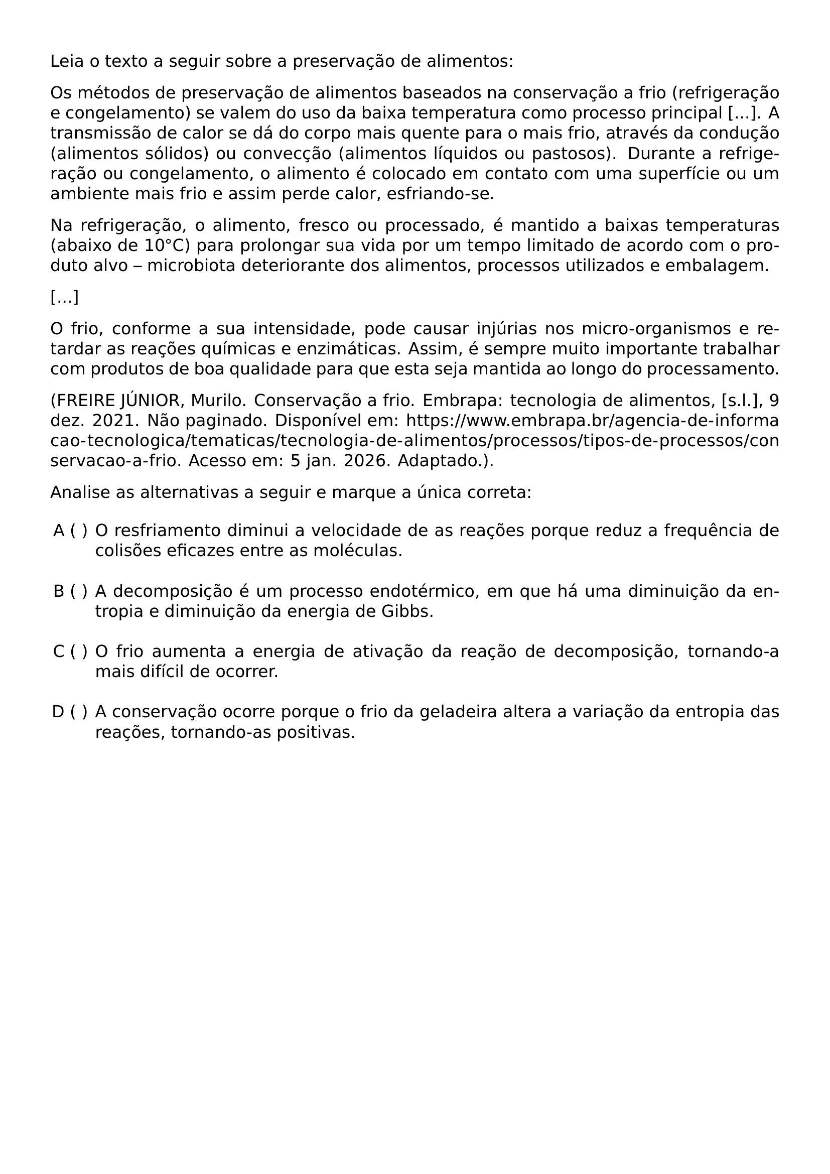 LEIA O TEXTO A SEGUIR SOBRE A PRESERVACAO DE ALIMENTOS OS METODOS DE PRESERVACAO DE ALIMENTOS BASEADOS NA CONSERVACAO A FRIO REFRIGERACAO E CONGELAMENTO SE VALEM DO USO DA BAIXA TEMPERATURA COMO PROCESSO PRINCIPAL A TRANSMISSAO DE CALOR SE DA DO CORPO MAIS QUENTE PARA O MAIS FRIO ATRAVES DA CONDUCAO ALIMENTOS SOLIDOS OU CONVECCAO ALIMENTOS LIQUIDOS OU PASTOSOS DURANTE A REFRIGERACAO OU CONGELAMENTO O ALIMENTO E COLOCADO EM CONTATO COM UMA SUPERFICIE OU UM AMBIENTE MAIS FRIO E ASSIM PERDE CALOR ESFRIANDO SE NA REFRIGERACAO O ALIMENTO FRESCO OU PROCESSADO E MANTIDO A BAIXAS TEMPERATURAS ABAIXO DE 10 CIRC C PARA PROLONGAR SUA VIDA POR UM TEMPO LIMITADO DE ACORDO COM O PRODUTO ALVO MICROBIOTA DETERIORANTE DOS ALIMENTOS PROCESSOS UTILIZADOS E EMBALAGEM O FRIO CONFORME A SUA INTENSIDADE PODE CAUSAR INJURIAS NOS MICRO ORGANISMOS E RETARDAR AS REACOES QUIMICAS E ENZIMATICAS ASSIM E SEMPRE MUITO IMPORTANTE TRABALHAR COM PRODUTOS DE BOA QUALIDADE PARA QUE ESTA SEJA MANTIDA AO LONGO DO PROCESSAMENTO FREIRE JUNIOR MURILO CONSERVACAO A FRIO EMBRAPA TECNOLOGIA DE ALIMENTOS S L 9 DEZ 2021 NAO PAGINADO DISPONIVEL EM URL HTTPS WWW EMBRAPA BR AGENCIA DE INFORMACAO TECNOLOGICA TEMATICAS TECNOLOGIA DE ALIMENTOS PROCESSOS TIPOS DE PROCESSOS CONSERVACAO A FRIO ACESSO EM 5 JAN 2026 ADAPTADO PAR ANALISE AS ALTERNATIVAS A SEGUIR E MARQUE A UNICA CORRETA BEGIN ENUMERATE LABEL ALPH LEFTMARGIN ITEMSEP BASELINESKIP ITEM O RESFRIAMENTO DIMINUI A VELOCIDADE DE AS REACOES PORQUE REDUZ A FREQUENCIA DE COLISOES EFICAZES ENTRE AS MOLECULAS ITEM A DECOMPOSICAO E UM PROCESSO ENDOTERMICO EM QUE HA UMA DIMINUICAO DA ENTROPIA E DIMINUICAO DA ENERGIA DE GIBBS ITEM O FRIO AUMENTA A ENERGIA DE ATIVACAO DA REACAO DE DECOMPOSICAO TORNANDO A MAIS DIFICIL DE OCORRER ITEM A CONSERVACAO OCORRE PORQUE O FRIO DA GELADEIRA ALTERA A VARIACAO DA ENTROPIA DAS REACOES TORNANDO AS POSITIVAS END ENUMERATE
