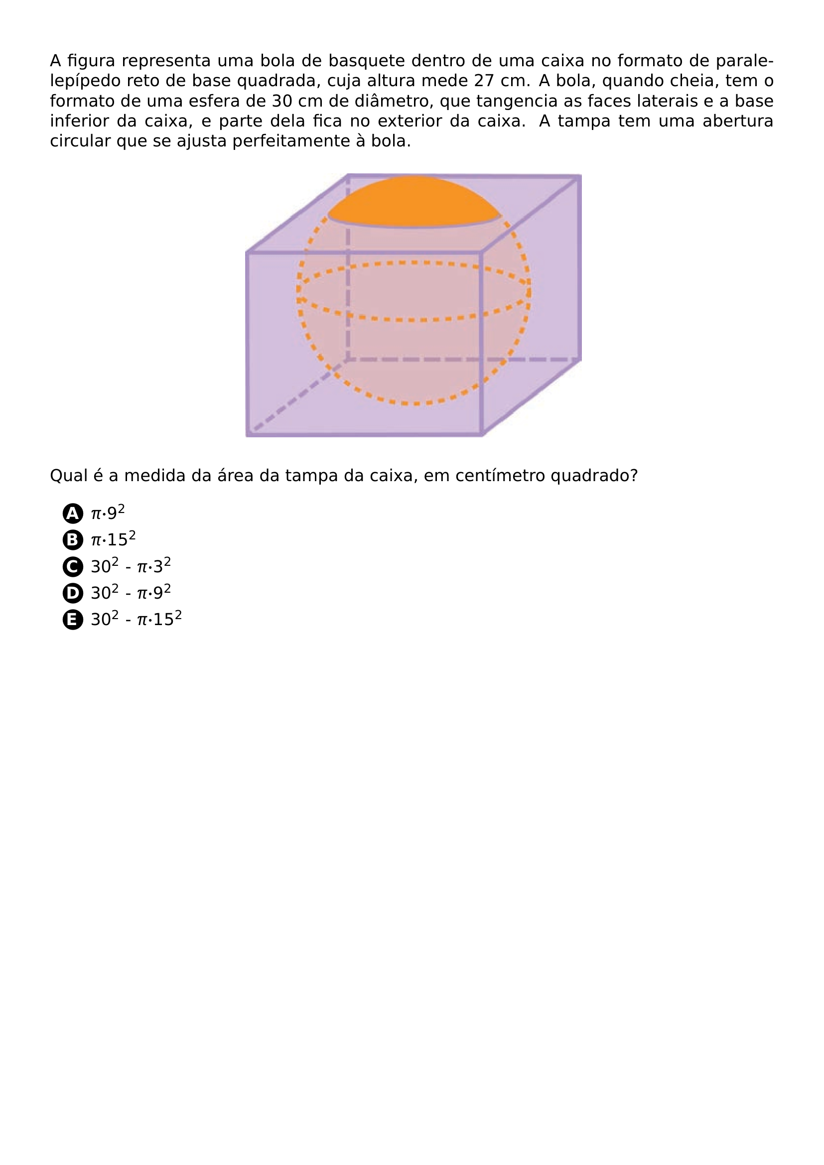 PAR A FIGURA REPRESENTA UMA BOLA DE BASQUETE DENTRO DE UMA CAIXA NO FORMATO DE PARALELEPIPEDO RETO DE BASE QUADRADA CUJA ALTURA MEDE 27 CM A BOLA QUANDO CHEIA TEM O FORMATO DE UMA ESFERA DE 30 CM DE DIAMETRO QUE TANGENCIA AS FACES LATERAIS E A BASE INFERIOR DA CAIXA E PARTE DELA FICA NO EXTERIOR DA CAIXA A TAMPA TEM UMA ABERTURA CIRCULAR QUE SE AJUSTA PERFEITAMENTE A BOLA PAR BEGIN CENTER INCLUDEGRAPHICS WIDTH 0 5 LINEWIDTH 20261019 140158 558 01 PNG END CENTER PAR QUAL E A MEDIDA DA AREA DA TAMPA DA CAIXA EM CENTIMETRO QUADRADO PAR BEGIN ENUMERATE LABEL PROTECT CIRCLED ALPH ITEM PI CDOT 9 TEXTSUPERSCRIPT 2 ITEM PI CDOT 15 TEXTSUPERSCRIPT 2 ITEM 30 TEXTSUPERSCRIPT 2 PI CDOT 3 TEXTSUPERSCRIPT 2 ITEM 30 TEXTSUPERSCRIPT 2 PI CDOT 9 TEXTSUPERSCRIPT 2 ITEM 30 TEXTSUPERSCRIPT 2 PI CDOT 15 TEXTSUPERSCRIPT 2 END ENUMERATE