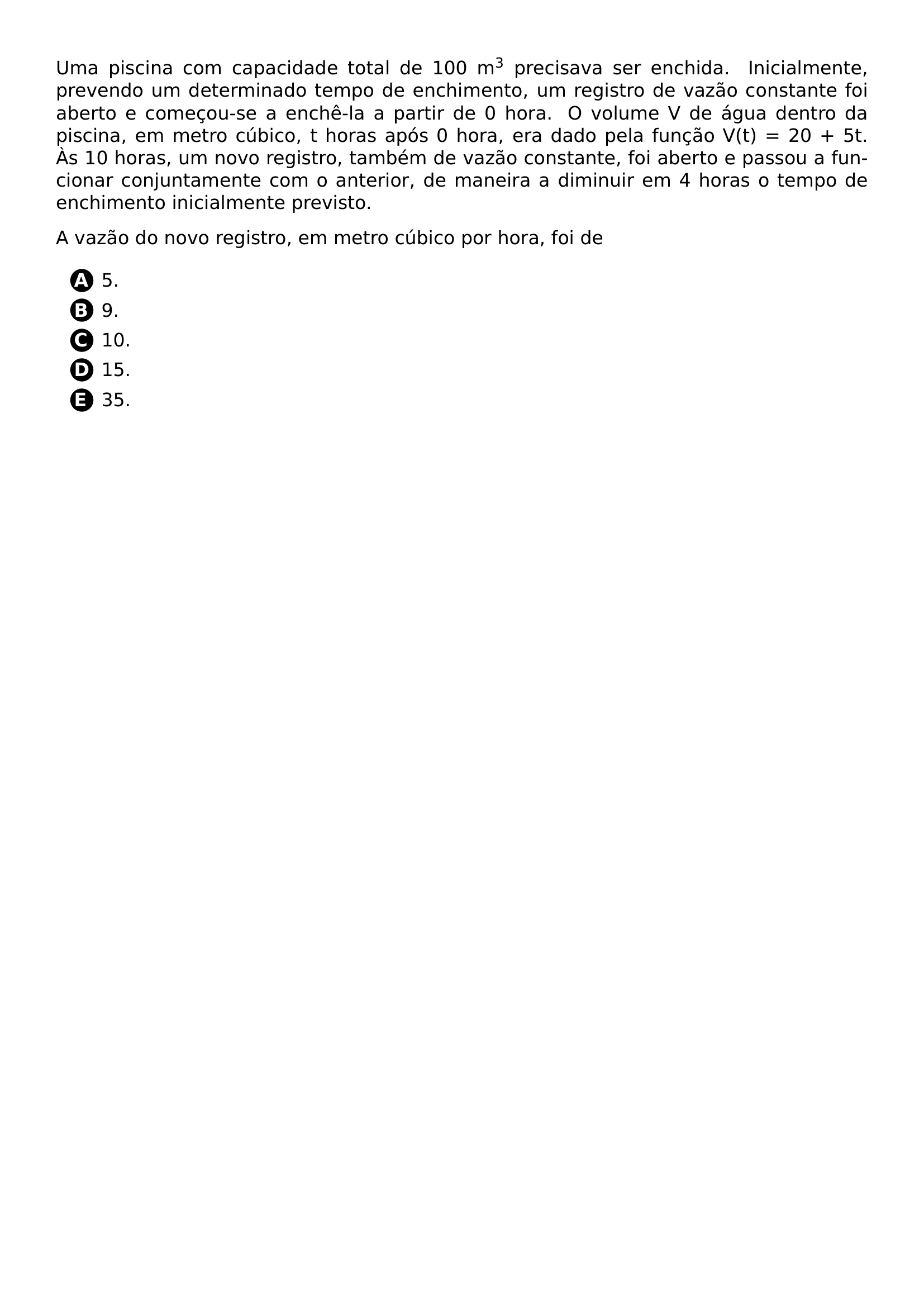 PAR UMA PISCINA COM CAPACIDADE TOTAL DE 100 M TEXTSUPERSCRIPT 3 PRECISAVA SER ENCHIDA INICIALMENTE PREVENDO UM DETERMINADO TEMPO DE ENCHIMENTO UM REGISTRO DE VAZAO CONSTANTE FOI ABERTO E COMECOU SE A ENCHE LA A PARTIR DE 0 HORA O VOLUME V DE AGUA DENTRO DA PISCINA EM METRO CUBICO T HORAS APOS 0 HORA ERA DADO PELA FUNCAO V T 20 5T AS 10 HORAS UM NOVO REGISTRO TAMBEM DE VAZAO CONSTANTE FOI ABERTO E PASSOU A FUNCIONAR CONJUNTAMENTE COM O ANTERIOR DE MANEIRA A DIMINUIR EM 4 HORAS O TEMPO DE ENCHIMENTO INICIALMENTE PREVISTO PAR PAR A VAZAO DO NOVO REGISTRO EM METRO CUBICO POR HORA FOI DE CQ REPRODUCTION ALTERNATIVES BEGIN BEGIN ENUMERATE LABEL PROTECT CIRCLED ALPH ITEM PROTECT CIRCLED A 5 ITEM PROTECT CIRCLED B 9 ITEM PROTECT CIRCLED C 10 ITEM PROTECT CIRCLED D 15 ITEM PROTECT CIRCLED E 35 END ENUMERATE CQ REPRODUCTION ALTERNATIVES END